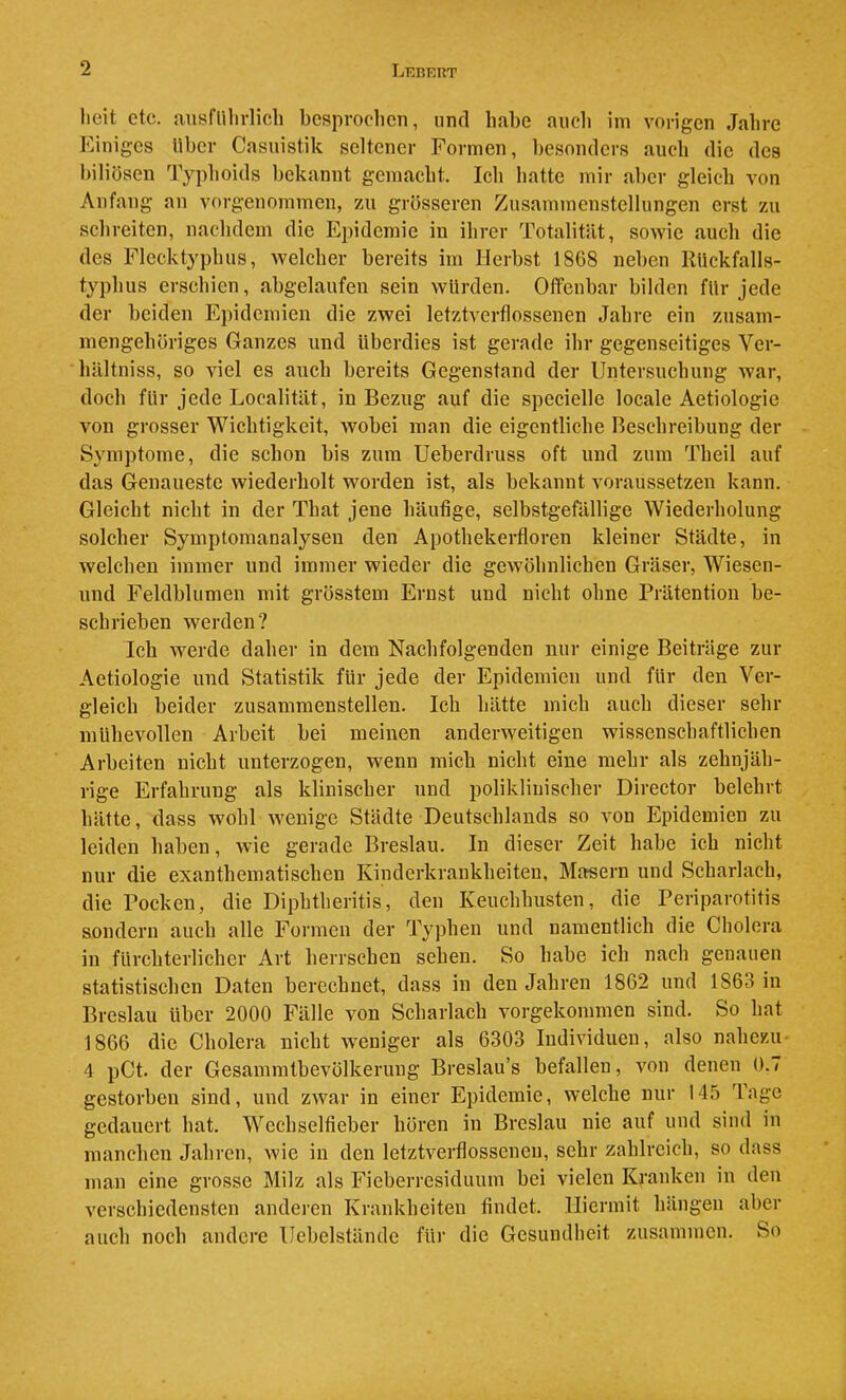 heit etc. ausnihrlicli bcspvoclien, und habe auch ini vorigen Jahre Einiges über Casuistik seltener Formen, besonders aucli die des biliösen Typhoids bekannt gemacht. Ich hatte mir aber gleich von Anfang an vorgenommen, vai grösseren Zusammenstellungen erst 7ai schreiten, nachdem die Epidemie in ihrer Totalität, sowie auch die des Flecktyphus, welcher bereits im Herbst 1868 neben RUckfalls- typlms erschien, abgelaiifen sein würden. Offenbar bilden für jede der beiden Ej)idcmien die zwei letztverflossenen Jahre ein zusam- mengehöriges Ganzes und überdies ist gerade ihr gegenseitiges Ver- hältniss, so viel es auch bereits Gegenstand der Untersuchung war, doch für jede Localität, in Bezug auf die specielle locale Aetiologie von grosser Wichtigkeit, wobei man die eigentliche Beschreibung der Symptome, die schon bis zum Ueberdruss oft und zum Theil auf das Genaueste wiederholt worden ist, als bekannt voraussetzen kann. Gleicht nicht in der That jene häufige, selbstgefällige Wiederholung solcher Symptomanalyseu den Apothekerfloren kleiner Städte, in welchen immer und immer wieder die gewöhnlichen Gräser, Wiesen- und Feldblumen mit grösstem Ernst und nicht ohne Prätention be- schrieben werden? Ich werde daher in dem Nachfolgenden nur einige Beiträge zur Aetiologie und Statistik für jede der Epidemien und für den Ver- gleich beider zusammenstellen. Ich hätte mich auch dieser sehr mühevollen Arbeit bei meinen anderweitigen wissenschaftlichen Arbeiten nicht unterzogen, wenn mich nicht eine mehr als zehnjäh- rige Erfahrung als klinischer und poliklinischer Director belehrt hätte, dass wohl wenige Städte Deutschlands so von Epidemien zu leiden haben, wie gerade Breslau. In dieser Zeit habe ich nicht nur die exanthematischen Kinderkrankheiten, Masern und Scharlach, die Pocken, die Diphtheritis, den Keuchhusten, die Periparotitis sondern auch alle Formen der Typhen und namentlich die Cholera in fürchterlicher Art herrschen sehen. So habe ich nach genauen statistischen Daten berechnet, dass in den Jahren 1862 und 1863 in Breslau über 2000 Fälle von Scharlach vorgekommen sind. So hat 1866 die Cholera nicht Aveniger als 6303 Individuen, also nahezu 4 pCt. der Gesammtbevölkerung Breslau’s befallen, Amn denen 0. / gestorben sind, und ZAvar in einer Epidemie, welche nur 145 Tage gedauert hat. Wechselfieber hören in Breslau nie auf und sind in manchen Jahren, Avie in den letztverflossenen, sehr zahlreich, so dass man eine grosse Milz als Fieberresiduum bei vielen Kranken in den verschiedensten anderen Krankheiten findet. Hiermit hängen aber auch noch andere Uebelstände für die Gesundheit zusammen. So
