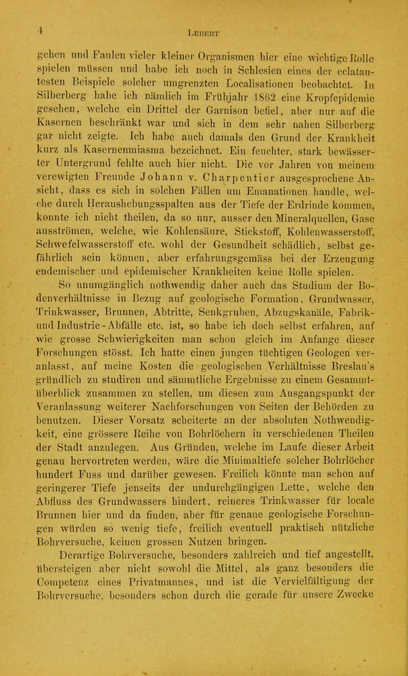 LEIfflUT i gehen und Faulen vieler kleiner Organismen hier eine wichtige Rolle spielen nilissen und habe ich noch in Schlesien eines der cclatan- testen Reispiele solcher umgrenzten Localisationen beobachtet. In Silberberg habe ich nämlich im Frühjahr 1862 eine Kropfepidemic gesehen, welche ein Drittel der Garnison befiel, aber nur auf die Kasernen beschränkt war und sich in dem sehr nahen Silberberg gar nicht zeigte. Ich habe auch damals den Grund der Krankheit kurz als Kasernenmiasma bezeichnet. Ein feuchter, stark bewässer- ter Untergrund fehlte auch hier nicht. Die Aor Jahren Aon meinem verewigten Freunde Johann v. Charpentier ausgesprochene An- sicht, dass es sich in solchen Fällen um Emanationen handle, Avel- che durch Heraushebuugsspalten aus der Tiefe der Erdrinde kommen, konnte ich nicht theilen, da so nur, ausser den Mineralquellen, Gase ausströmen, welche, wie Kohlensäure, Stickstotf, Kohlenwasserstoff, Schwefehvasserstoff etc. wohl der Gesundheit schädlich, selbst ge- rährlich sein können, aber erfahrungsgemäss bei der Erzeugung endemischer und epidemischer Krankheiten keine Rolle spielen. So unumgänglich nothwendig daher auch das Studium der Bo- denverhältnisse in Bezug auf geologische Formation, Gruudwasser, Trinkwasser, Brunnen, Abtritte, Senkgruben, Abzugskanäle, Fabrik- und Industrie-Abfälle etc. ist, so habe ich doch selbst erfahren, auf wie grosse SchAvierigkeiten man schon gleich im Anfänge dieser Forschungen stösst. Ich hatte einen jungen tüchtigen Geologen A^er- anlasst, auf meine Kosten die geologischen Verhältnisse Breslau’s gründlich zu studiren und sämratliche Ergebnisse zu einem Gesammt- überblick zusammen zu stellen, um diesen zum Ausgangspunkt der A^eranlassung Aveiterer Nachforschungen von Seiten der Behörden zu benutzen. Dieser Vorsatz scheiterte an der absoluten Nothwendig- keit, eine grössere Reihe von Bohrlöchern in verschiedenen Theilen der Stadt anzulegen. Aus Gründen, Avelche im Laufe dieser Arbeit genau hervortreten werden, Aväre die Miniinaltiefe solcher Bohrlöcher hundert Fuss und darüber gCAvesen. Freilich könnte man schon auf geringerer Tiefe jenseits der undurchgängigen Lette, Avelche den Abfluss des Grundwassers hindert, reineres TrinkAvasser für locale Brunnen hier und da finden, aber für genaue geologische Forschun- gen würden so Avenig tiefe, freilich eventuell praktisch nützliche BohiTersuche, keinen grossen Nutzen bringen. Derartige Bobrversuche, besonders zahlreich und tief angestellt, übersteigen aber nicht soAvohl die Mittel, als ganz besonders die Conipetcnz eines Privatmannes, und ist die Vervielfältigung der Bobrversuche, besonders schon durch die gerade für unsere ZAvecke