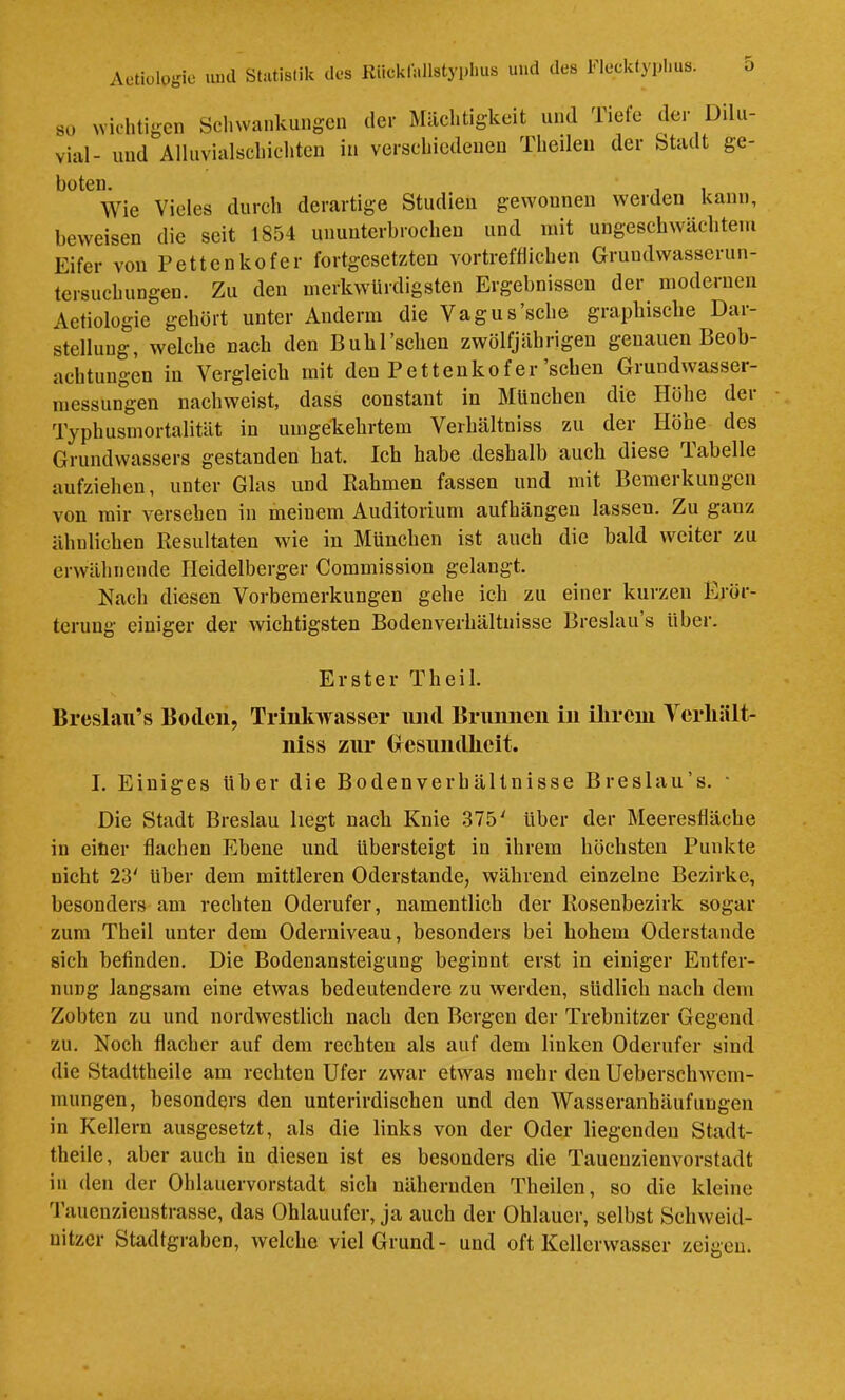 so Nviclitigcn Sclnvankungcn der Mächtigkeit und Tiefe der Dilu- vial- und Alluvialschichten in verschiedenen Theilen der Stadt ge- boten. , , Wie Vieles durch derartige Studien gewonnen werden kann, beweisen die seit 1854 ununterbrochen und mit ungeschwächtem Eifer von Fetten ko fer fortgesetzten vortrefflichen Grundwasserun- tersuchungen. Zu den merkwürdigsten Ergebnissen der modernen Aetiologie gehört unter Anderm die Vagus'sehe graphische Dar- stellung, welche nach den Buhrschen zwölfjährigen genauen Beob- achtungen in Vergleich mit den Pettenkofer sehen Giundwasser- messungen nachweist, dass constant in München die Höhe der Typhusmortalität in umgekehrtem Verhältniss zu der Höhe des Grundwassers gestanden hat. Ich habe deshalb auch diese Tabelle aufziehen, unter Glas und Rahmen fassen und mit Bemerkungen von mir versehen in meinem Auditorium aufhängen lassen. Zu ganz ähnlichen Resultaten wie in München ist auch die bald weiter zu erwähnende Heidelberger Commission gelangt. Nach diesen Vorbemerkungen gehe ich zu einer kurzen Erör- terung einiger der wichtigsten Bodenverhältnisse Breslau’s über. Erster Theil. BreslatTs Boden, Trinkwasser und Brunnen in ihrem Yerliält- iiiss zur Gesundheit. I. Einiges über die Bodenverhältnisse Breslau’s. • Die Stadt Breslau hegt nach Knie 375^ Uber der Meeresfläche in einer flachen Ebene und übersteigt in ihrem höchsten Punkte nicht 23' Uber dem mittleren Oderstande, während einzelne Bezirke, besonders am rechten Oderufer, namentlich der Rosenbezirk sogar zum Theil unter dem Oderniveau, besonders bei hohem Oderstande sich befinden. Die Bodenansteigung beginnt erst in einiger Entfer- nung langsam eine etwas bedeutendere zu werden, südlich nach dem Zobten zu und nordwestlich nach den Bergen der Trebnitzer Gegend zu. Noch flacher auf dem rechten als auf dem linken Oderufer sind die Stadttheile am rechten Ufer zwar etwas mehr den Ueberschwem- mungen, besonders den unterirdischen und den Wasseranhäufungen in Kellern ausgesetzt, als die links von der Oder liegenden Stadt- theile, aber auch in diesen ist es besonders die Taueuzienvorstadt in den der Ohlauervorstadt sich nähernden Theilen, so die kleine 'l’aucnzienstrasse, das Ohlauufer, ja auch der Ohlauer, selbst Schweid- uitzer Stadtgraben, welche viel Grund- und oft Kellerwasser zeigen.