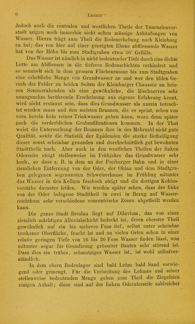 G Jedoch auch die centralen und westlichen Thcile der Taucnzienvor- stadt zeigen noch immerhin nicht selten massige Anhäufungen von Wasser. Hierzu trägt zum Theil die Bodenerhebung nach Kleinhurg zu bei; das von hier aut einer geneigten Ebene abfliessendc Wasser hat von der Höhe bis zum Stadtgraben etwa 36' Gefälle. Das Wasser ist nämlich in nicht bedeutender Tiefe durch eine dichte Lette am Ahfliessen in die tieferen Bodenschichten verhindert und so sammelt sich in dem grossen Flächenraume bis zum Stadtgraben eine erhebliche Menge von Grundwasser an und wer den üblen Ge- ruch der Felder zu beiden Seiten der Kleinbürger Chaussee an heis- sen Sommerabenden als eine gewöhnliche, die Riechnerven sehr unangenehm berührende Erscheinung aus eigener Erfahrung kennt, wird nicht erstaunt sein, dass dies Grundwasser als unrein betrach- tet werden muss und den meisten Brunnen, die es speist, schon von vorn herein kein reines Trinkwasser geben kann, wozu denn später noch die verderblichen Grubenfiltrationen kommen. In der That weist die Untersuchung der Brunnen ihre in der Mehrzahl nicht gute Qualität, sowie die Statistik der Epidemien die starke Betheiligung dieser sonst scheinbar gesunden und durchschnittlich gut bewohnten Stadttheile tiach. Aber auch in den westlichen Theileu der linken Oderseite steigt stellenweise im Frühjahre das Grundwasser sehr hoch, so dass z. B. in dem an der Freiburger Bahn und in einer ziemlichen Entfernung von der Oder, der Ohlau und dem Stadtgra- ben gelegenen sogenannten Schweizerhause im Frühling mitunter das Wasser in den Kellern fusshoch steigt und die dortigen Kohlen- vorräthe darunter leiden. Wir werden später sehen, dass der links von der Oder belegene Stadttheil in zwei in Bezug auf Wasser- reichthum sehr verschiedene concentrische Zonen abgetheilt werden kann. Die ganze Stadt Breslau liegt auf Diluvium, das von einer ziemlich mächtigen Alluvialschicht bedeckt ist, deren oberster Theil gewöhnlich auf ein bis mehrere Fuss tief, selbst unter scheinbar trockener Oberfläche, feucht ist und an vielen Orten schon in einer relativ geringen Tiefe von 16 bis 20 Fuss Wasser finden lässt, was mitunter sogar für Grundirung grösserer Bauten sehr störend ist. Dass dies ein trübes, schmutziges Wasser ist, ist wohl selbstver- ständlich. In dem obern Bodenlager sind bald Lehm bald Sand vorwie- gend oder gemengt. Für die Verbreitung des Lehmes und seiner stellenweise bedeutenden Menge geben zum Theil die Ziegeleien einigen Anhalt; diese sind auf der linken Oderiiferscite zahlreicher