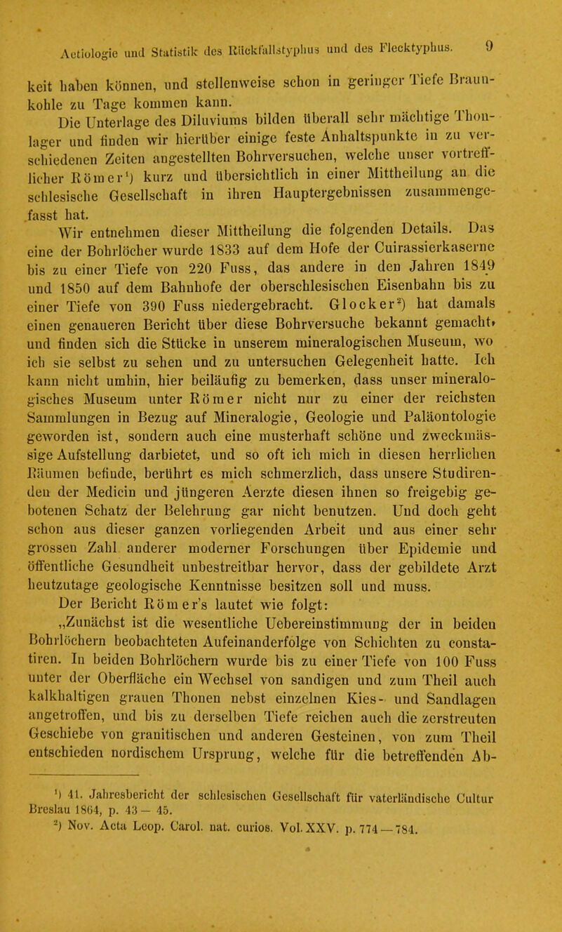 keit haben können, und stellenweise schon in geringer Tiefe Braun- kohle zu Tage kommen kann. Die Unterlage des Diluviums bilden überall sehr mächtige Thon- lager und finden wir hierüber einige feste Anhaltspunkte in zu ver- schiedenen Zeiten angestellten Bohrversuchen, welche unser vortreff- licher Eömer') kurz und übersichtlich in einer Mittheilung an die schlesische Gesellschaft in ihren Hauptergebnissen zusammenge- .fasst hat. Wir entnehmen dieser Mittheilung die folgenden Details. Das eine der Bohrlöcher wurde 1833 auf dem Hofe der Cuirassierkasernc bis zu einer Tiefe von 220 Fuss, das andere in den Jahren 1849 und 1850 auf dem Bahnhöfe der oberschlesischen Eisenbahn bis zu einer Tiefe von 390 Fuss niedergebracht. Glocker^) hat damals einen genaueren Bericht über diese Bohrversuche bekannt gemacht» und finden sich die Stücke in unserem mineralogischen Museum, wo ich sie selbst zu sehen und zu untersuchen Gelegenheit hatte. Ich kann nicht umhin, hier beiläufig zu bemerken, dass unser mineralo- gisches Museum unter Römer nicht nur zu einer der reichsten Sammlungen in Bezug auf Mineralogie, Geologie und Paläontologie geworden ist, sondern auch eine musterhaft schöne und zweckmäs- sige Aufstellung darbietet, und so oft ich mich in diesen herrlichen Räumen befinde, berührt es mich schmerzlich, dass unsere Studiren- den der Medicin und jüngeren Aerzte diesen ihnen so freigebig ge- botenen Schatz der Belehrung gar nicht benutzen. Und doch geht schon aus dieser ganzen vorliegenden Arbeit und aus einer sehr grossen Zahl anderer moderner Forschungen über Epidemie und öffentliche Gesundheit unbestreitbar hervor, dass der gebildete Arzt heutzutage geologische Kenntnisse besitzen soll und muss. Der Bericht Römers lautet wie folgt: „Zunächst ist die wesentliche Uebereinstimmung der in beiden Bohrlöchern beobachteten Aufeinanderfolge von Schichten zu cousta- tiren. In beiden Bohrlöchern wurde bis zu einer Tiefe von 100 Fuss unter der Oberfläche ein Wechsel von sandigen und zum Theil auch kalkhaltigen grauen Thonen nebst einzelnen Kies- und Sandlageu angetroffen, und bis zu derselben Tiefe reichen auch die zerstreuten Geschiebe von granitischen und anderen Gesteinen, von zum Theil entschieden nordischem Ursprung, welche für die betreffenden Ab- ') 41. Jahresbericht der schlesischen Cesellschuft für vaterländische Cultur Breslau 18ü4, p. 43— 45. 0 Nüv. Acta Lcop. Carol. nat, curios. Vol. XXV. p. 774 — 784.