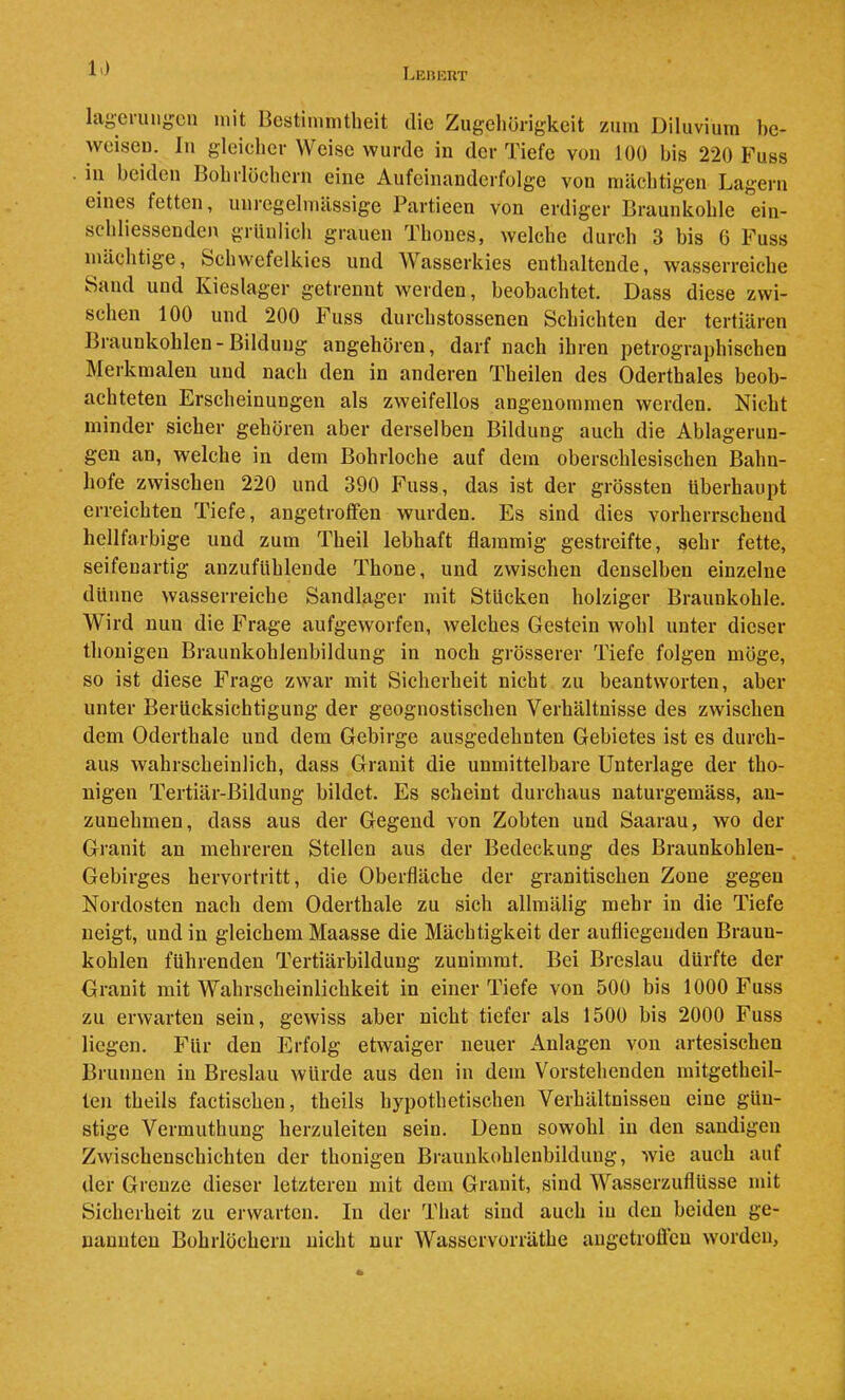 LunicRT lageruugcn mit Bestimmtheit die Zugehörigkeit zum Diluvium he- weiseu. lu gleicher Weise wurde in der Tiefe von 100 bis 220 Fuss . in beiden Bohrlöchern eine Aufeinanderfolge von mächtigen Lagern eines fetten, uni'egelmässige Partieen von erdiger Braunkohle ein- schliessenden grünlich grauen Thones, welche durch 3 bis 6 Fuss mächtige, Schwefelkies und Wasserkies enthaltende, wasserreiche Saud und Kieslager getrennt werden, beobachtet. Dass diese zwi- schen 100 und 200 Fuss durchstossenen Schichten der tertiären Braunkohlen - Bildung angehören, darf nach ihren petrographischen Merkmalen und nach den in anderen Theilen des Oderthaies beob- achteten Erseheinungen als zweifellos angenommen werden. Nicht minder sicher gehören aber derselben Bildung auch die Ablagerun- gen an, welche in dem Bohrloche auf dem oberschlesischen Bahn- hofe zwischen 220 und 390 Fuss, das ist der grössten überhaupt erreichten Tiefe, angetrolfen wurden. Es sind dies vorherrschend hellfarbige und zum Theil lebhaft flammig gestreifte, sehr fette, seifenartig anzufühlende Thone, und zwischen denselben einzelne dünne wasserreiche Sandlager mit Stücken holziger Braunkohle. Wird nun die Frage aufgeworfen, welches Gestein wohl unter dieser thouigeu Braunkohlenbildung in noch grösserer Tiefe folgen möge, so ist diese Frage zwar mit Sicherheit nicht zu beantworten, aber unter Berücksichtigung der geognostischen Verhältnisse des zwischen dem Oderthaie und dem Gebirge ausgedehnten Gebietes ist es durch- aus wahrscheinlich, dass Granit die unmittelbare Unterlage der tho- nigen Tertiär-Bildung bildet. Es scheint durchaus naturgemäss, an- zunehmen, dass aus der Gegend von Zobten und Saarau, wo der Granit an mehreren Stellen aus der Bedeckung des Braunkohlen- Gebirges hervortritt, die Oberfläche der granitischen Zone gegen Nordosten nach dem Oderthaie zu sich allmälig mehr in die Tiefe neigt, und in gleichem Maasse die Mächtigkeit der aufliegenden Braun- kohlen führenden Tertiärbildung zunimmt. Bei Breslau dürfte der Granit mit Wahrscheinlichkeit in einer Tiefe von 500 bis 1000 Fuss zu erwarten sein, gewiss aber nicht tiefer als 1500 bis 2000 Fuss liegen. Für den Erfolg etwaiger neuer Anlagen von artesischen Brunnen in Breslau würde aus den in dem Vorstehenden mitgetheil- ten theils factischen, theils hypothetischen Verhältnissen eine gün- stige Vermuthung herzuleiten sein. Denn sowohl in den sandigen Zwisehenschichten der thonigen Braunkohlenbildung, wie auch auf der Grenze dieser letzteren mit dem Granit, sind Wasserzuflüsse mit Sicherheit zu erwarten. In der That sind auch in den beiden ge- nannten Bohrlöchern nicht nur Wasservorräthe augetroUeu worden,