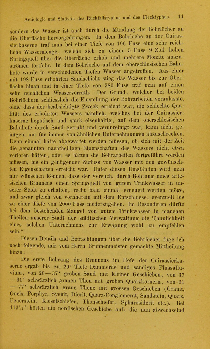 sondern das Wasser ist auch durch die Mltndung der Bohrlöcher an die Oberfläche hervorgedrungen. In dem Bohrloche an der Cuiras- sierkaserne traf man bei einer Tiefe von 196 Fuss eine sehr reich- liche Wassermenge, welche sich zu einem 5 Fuss 9 Zoll hohen Springquell Uber die Oberfläche erhob und mehrere Monate aiiszu- strömen fortfuhr. In dem Bohrloche auf dem oberschlesischen Bahn- hofe wurde in verschiedenen Tiefen Wasser angetroffen. Aus einer mit 198 Fuss eibohrten Sandschiebt stieg das Wasser bis zur Ober- fläche hinan und in einer Tiefe von 380 Fuss traf man auf einen sehr reichlichen Wasservorrath. Der Grund, welcher bei beiden Bohrlöchern schliesslich die Einstellung der Bohrarbeiten veranlasste, ohne dass der beabsichtigte Zweek erreicht war, die sehlechte Qua- lität des erbohrten Wassers nämlich, welches bei der Cuirassier- kaserne hepatisch und stark eisenhaltig, auf dem oberschlesischen Bahnhofe durch Sand getrübt und verunreinigt war, kann nicht ge- nügen, um für immer von ähnlichen Unternehmungen abzuschrecken. Denn einmal hätte abgewartet werden müssen, ob sich mit der Zeit die genannten nachtheiligen Eigenschaften des Wassers nicht etwa verloren hätten, oder es hätten die Bohrarbeiten fortgeführt werden müssen, bis ein genügender Zufluss von Wasser mit den gewünsch- ten Eigenschaften erreicht war. Unter diesen Umständen wird man nur wünschen können, dass der Versuch, durch Bohrung eines arte- sischen Brunnens einen Springquell von gutem Trinkwasser in un- serer Stadt zu erhalten, recht bald einmal erneuert werden möge, und zwar gleich von vornherein mit dem Entschlüsse, eventuell bis zu einer Tiefe von 2000 Fuss niederzugehen. Im Besonderen dürfte bei dem bestehenden Mangel von gutem Trinkwasser in manchen Theilen unserer Stadt der städtischen Verwaltung die Thunlichkeit eines solchen Unteraehmens zur Erwägung wohl zu empfehlen sein.“ Diesen Details und Betrachtungen über die Bohrlöcher füge ich noch folgende, mir vom Herrn Brunnenmeister gemachte Mittheilung hinzu: Die erste Bohrung des Brunnens im Hofe der Cuirassierka- serne ergab bis zu 20' Tiefe Dammerde und sandiges Flussallu- vium, von 20—37' groben Sand mit kleinen Geschieben, von 37 61 schwärzlich grauen Thon mit groben Quarzkörnern, von 61 77 schwärzlich graue Thone mit grossen Geschieben (Granit, Gneis, Poi^ihyi, Syenit, Diorit, Quarz-Conglomerat, Sandstein, Quarz, Icueistein, Kieselschiefer, Thonschiefer, Sphärosiderit etc.). Bei 113,2 höitcn die nordischen Geschiebe auf; die nun abwechselnd