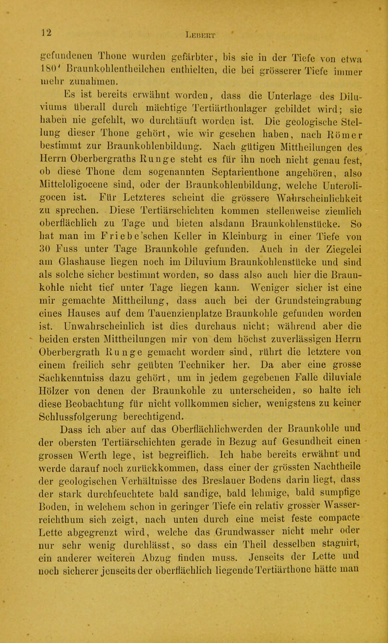 Lehkrt gefiimleneii Thoue wurden gefärbter, bis sie in der Tiefe von etwa ISO' ßrannkoblentlieilchen enthielten, die bei grösserer Tiefe immer mebr zunabmen. Es ist bereits erwähnt worden, dass die Unterlage des Dilu- viums überall durch mächtige Tertiärthonlager gebildet wird; sie haben nie gefehlt, wo durchtäuft worden ist. Die geologische Stel- lung dieser Thoue gehört, wie wir gesehen haben, nach Körner bestimmt zur Braunkohlenbildung. Nach gütigen Mittheilungen des Herrn Oberbergraths Runge steht es für ihn noch nicht genau fest, ob diese Thone dem sogenannten Septarienthone angehören, also Mitteloligocene sind, oder der Braunkohlenbildung, welche Unteroli- gocen ist. Für Letzteres scheint die grössere Wahrscheinlichkeit zu sprechen. Diese Tertiärschichten kommen stellenweise ziemlich oberflächlich zu Tage und bieten alsdann Braunkohlenstücke. So hat man im Friebe’schen Keller in Kleinburg in einer Tiefe von 30 Fuss unter Tage Braunkohle gefunden. Auch in der Ziegelei am Glashause liegen noch im Diluvium Braunkohlenstücke und sind als solche sicher bestimmt worden, so dass also auch hier die Braun- kohle nicht tief unter Tage liegen kann. Weniger sicher ist eine mir gemachte Mittheilung, dass auch bei der Grundsteingrabuug eines Hauses auf dem Tauenzienplatze Braunkohle gefunden worden ist. Unwahrscheinlich ist dies durchaus nicht; während aber die ‘ beiden ersten Mittheilungen mir von dem höchst zuverlässigen Herrn Oberbergrath Runge gemacht worden sind, rührt die letztere von einem freilich sehr geübten Techniker her. Da aber eine grosse Sachkenntniss dazu gehört, um in jedem gegebenen Falle diluviale Hölzer von denen der Braunkohle zu unterscheiden, so halte ich diese Beobachtung für nicht vollkommen sicher, wenigstens zu keiner Schlussfolgerung berechtigend. Dass ich aber auf das Oberflächlichwerden der Braunkohle und der obersten Tertiärschichten gerade in Bezug auf Gesundheit einen grossen Werth lege, ist begreiflich. Ich habe bereits erwähnt und werde darauf noch zurückkommen, dass einer der grössten Nachtheile der geologischen Verhältnisse des Breslauer Bodens darin liegt, dass der stark durchfeuchtete bald sandige, bald lehmige, bald sumpfige Boden, in welchem schon in geringer Tiefe ein relativ grosser Wasser- reichthum sich zeigt, nach unten durch eine meist feste compacte Lette abgegrenzt wird, w'elche das Grundwasser nicht mehr oder nur sehr wenig durchlässt, so dass ein Theil desselben stagnirt, ein anderer weiteren Abzug tiuden muss. Jenseits der Lette und noch sicherer jenseits der oberflächlich liegende Tertiärthone hätte man