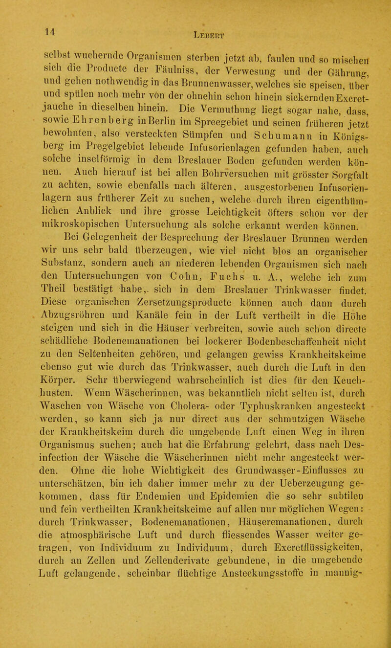 Lebkut seihst wuchernde Organismen sterben Jetzt ab, faulen und so mischen sich die Prodnete der Fäulniss, der Verwesung und der Gährnng, und gehen nothwendigin das Brunnenwasser, welches sie speisen, tlber und splüeu noch mehr vön der ohnehin schon hinein sickerndenExeret- jauche in dieselben hinein. Die Vermuthnng liegt sogar nahe, dass, sowie Ehrenberg in Berlin im Spreegebiet und seinen früheren jetzt bewolniten, also versteckten Sümpfen und Schumann in Königs- berg im Pregelgebiet lebende Infusorienlagen gefunden haben, auch solche inselförmig in dem Breslauer Boden gefunden werden kön- nen. Auch hierauf ist bei allen Bohrversuchen mit grösster Sorgfalt zu achten, sowie ebenfalls nach älteren, ausgestorbenen Infusorien- lagern aus früherer Zeit zu suchen, welche durch ihren eigenthüm- lichen Anblick und ihre grosse Leichtigkeit öfters schon vor der mikroskopischen Untersuchung als solche erkannt werden können. Bei Gelegenheit der Besprechung der Breslauer Brunnen werden wir uns sehr bald überzeugen, wie viel nicht blos an organischer Substanz, sondern auch an niederen lebenden Organismen sich nach den Untersuchungen von Cohn, Fuchs u. A., welche ich zum Theil bestätigt habe,, sich in dem Breslauer Trinkwasser findet. Diese organischen Zersetzungsproducte können auch dann durch Abzugsröhreu und Kanäle fein in der Luft vertheilt in die Höhe steigen und sich in die Häuser verbreiten, sowie auch schon directe schädliche Bodenemanationen bei lockerer Bodenbeschaffenheit nicht zu den Seltenheiten gehören, und gelangen gewiss Krankheitskeime ebenso gut wie durch das Trinkwasser, auch durch die Luft in den Körper. Sehr überwiegend wahrscheinlich ist dies für den Keuch- husten. Wenn Wäscherinnen, was bekanntlich nicht selten ist, durch Waschen von Wäsche von Cholera- oder Typhuskranken angesteckt werden, so kann sich ja nur direct aus der schmutzigen Wäsche der Krankheitskeim durch die umgebende Luft einen Weg in ihren Organismus suchen; auch hat die Erfahrung gelehrt, dass nach Des- infection der Wäsche die Wäscherinnen nicht mehr angesteckt wer- den. Ohne die hohe Wichtigkeit des Grundwasser-Einflusses zu unterschätzen, bin ich daher immer mehr zu der Ueberzeugung ge- kommen, dass für Endemien und Epidemien die so sehr subtilen und fein vertheilten Krankheitskeime auf allen nur möglichen Wegen: durch Trinkwasser, Bodenemanationen, Häuseremanationen, durch die atmosphärische Luft und durch fliessendes Wasser weiter ge- tragen, von Individuum zu Individuum, durch ExcretflUssigkeiten, durch an Zellen und Zellenderivate gebundene, in die umgebende Luft gelangende, scheinbar flüchtige Austcckungsstoftc in manuig-