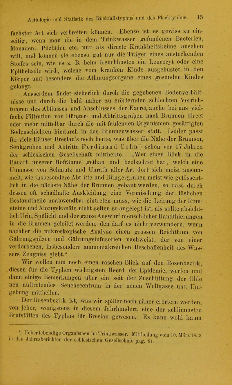 faclistcr Art sich verbreiten können. Ebenso ist es gewiss zu ein- seitig, wenn man die in dem Xrinkwasser gefundenen Hacteiien, Ätonaden, Pilzfäden etc. nur als directe Krankbeitskeime anseben will, und können sie ebenso gut nur die Träger eines ansteckenden Stoffes sein, wie es z. B. beim Keucblmsten ein Leucocyt oder eine Epitbelzelle wird, welche vom kranken Kinde ausgebustet in den Körper und besonders die Atbmungsorgane eines gesunden Kindes gelangt. Ausserdem findet sicherlich durch die gegebenen Bodenverhält- nisse und durch die bald näher zu erörternden schlechten Vorrich- tungen des Abflusses und Abschlusses der Excretjauche bei uns viel- fache Filtration von Dünger- und Abtrittsgruben nach Brunnen direct oder mehr mittelbar durch die mit faulenden Organismen gesättigten Bodenschichten hindurch in das Brunnenwasser statt. Leider passt für viele Häuser Breslau’s noch heute, was Uber die Nähe der Brunnen, Senkgruben und Abtritte Ferdinand Cohn') schon vor 17 Jahren der schlesischen Gesellschaft raittheilte. „Wer einen Blick in die Bauart unserer Hofräume gethan und beobachtet hat, welch eine Unmasse von Schmutz und Unratb aller Art dort sich meist ansam- melt, wie insbesoudere Abtritte und Düngergruben meist wie geflissent- lich in die nächste Nähe der Brunnen gebaut werden, so dass durch dessen oft schadhafte Auskleidung eine Vermischung der lösliclien Bestandtheile unabwendbar eintreten muss, wie die Leitung der Rinn- steine und Abzugskanäle nicht selten so angelegt ist, als sollte absicht- lich Urin, Spülicht und der ganze AusAvurf menschlicher Handthierungen in die Brunnen geleitet werden, den darf es nicht verwundern, wenn nachher die mikroskopische Analyse einen grossen Reiclithum von Gährungspilzen und Gährungsinfusorien nachweist, der von einer verdorbenen, insbesondere ammoniakreichen Beschaffenheit des Was- sers Zeugniss giebt.“ Wir Avollen nun noch einen raschen Blick auf den Rosenbezirk, diesen für die Tj^phen wichtigsten Heerd der Epidemie, werfen und dann einige Bemerkungen über ein seit der Zusebüttung der Ohle neu auftretendes Seucheceutrum in der neuen Weltgasse und Um- gebung mitthcilen. Der Rosenbezirk ist, was wir später noch näliei- erörtern werden, von jehei, wenigstens in diesem Jahrhundert, eine der schlimmsten Brutstätten des Typhus für Breslau gewesen. Es kann Avohl kaum ') Ueber lebendige Organismen im Trinkwasser. Mittheilung vom 10. März 1853 in den Jahresberichten der schlesischen Gesellschaft pag. 81.