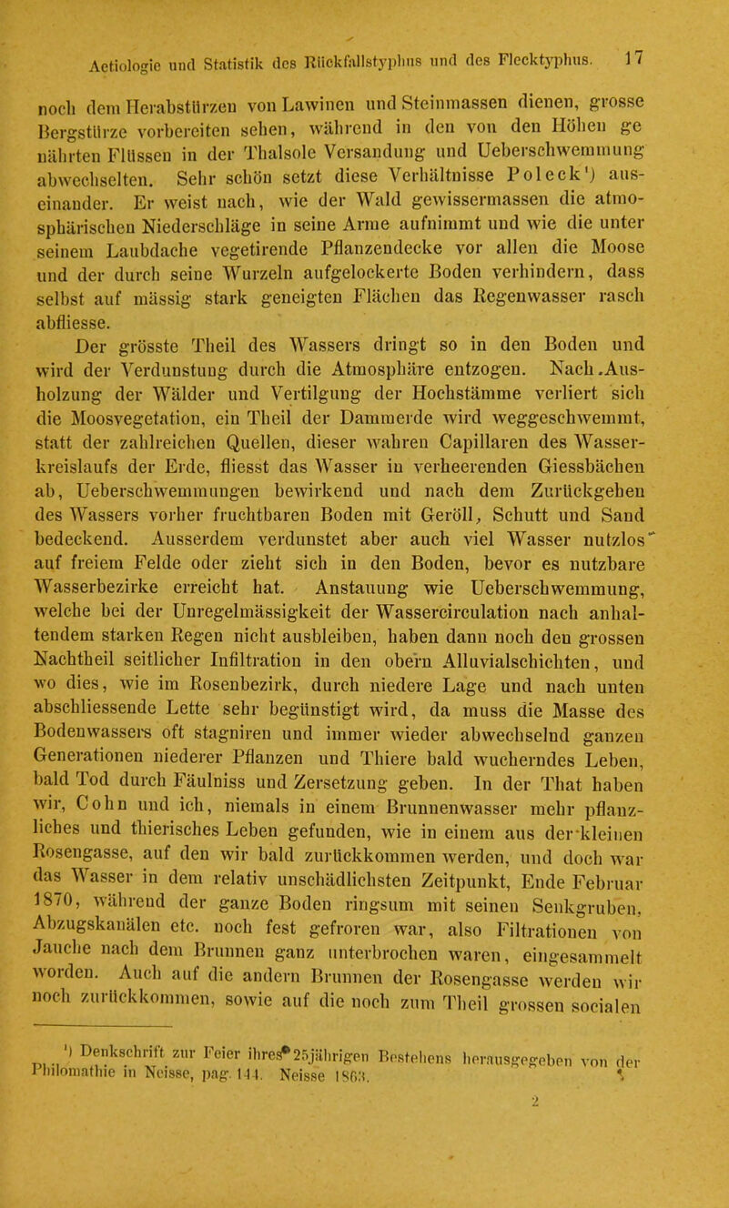 noch (lern Herabstlirzen von Lawinen und Steininassen dienen, grosse Bergstürze vorhereiten sehen, während in den von den Höhen ge nährten Flüssen in der Thalsole Versandung und Ueberschwerainung abwechselten. Sehr schön setzt diese Verhältnisse Pol eck') aus- einander. Er weist nach, wie der Wald gewissertnassen die atmo- sphärischen Niederschläge in seine Anne aufnimmt und wie die unter seinem Laubdache vegetirende Pflanzendecke vor allen die Moose und der durch seine Wurzeln aufgelockerte Boden verhindern, dass selbst auf massig stark geneigten Flächen das Regenwasser rasch abfliesse. Der grösste Theil des Wassers dringt so in den Boden und wird der Verdunstung durch die Atmosphäre entzogen. Nach .Aus- holzung der Wälder und Vertilgung der Hochstämme verliert sich die Moosvegetation, ein Theil der Dammerde wird weggeschwemrat, statt der zahlreichen Quellen, dieser wahren Capillaren des AVasser- kreislaufs der Erde, fliesst das Wasser iu verheerenden Giessbächen ab, Ueberschwemmungen bewirkend und nach dem Zurückgehen des Wassers vorher fruchtbaren Boden mit Geröll, Schutt und Sand bedeckend. Ausserdem verdunstet aber auch viel Wasser nutzlos' auf freiem Felde oder zieht sich in den Boden, bevor es nutzbare Wasserbezirke erreicht hat. Anstauung wie Ueberschwemmung, weiche bei der Unregelmässigkeit der Wassercirculation nach anhal- tendem starken Regen nicht ausbleiben, haben dann noch den grossen Nachtheil seitlicher Infiltration in den obern Alluvialschichten, und wo dies, wie im Rosenbezirk, durch niedere Lage und nach unten abschliessende Lette sehr begünstigt wird, da muss die Masse des Bodenwassei-s oft stagniren und immer wieder abwechselnd ganzen Generationen niederer Pflanzen und Thiere bald wucherndes Leben, bald Tod durch Fäulniss und Zersetzung geben. In der That haben wir, Cohn und ich, niemals in einem Brunnenwasser mehr pflanz- liches und thierisches Leben gefunden, wie in einem aus der*kleiiien Rosengasse, auf den wir bald zurückkommen werden, und doch war das Wasser in dem relativ unschädlichsten Zeitpunkt, Ende Februar 1870, während der ganze Boden ringsum mit seinen Senkgruben. Abzugskanälen etc. noch fest gefroren war, also Filtrationen von Jauche nach dem Brunnen ganz unterbrochen waren, eingesammelt w Ol den. Auch auf die andern Brunnen der Rosengasse werden wir noch zurückkommen, sowie auf die noch zum Theil grossen socialen ■) Denkschrift zur Feier nireä*25jälirigen Resteliens lierausjjeffeben v Pliiloinathie in Noissc, pag. l-U. Neisse on der isfia.