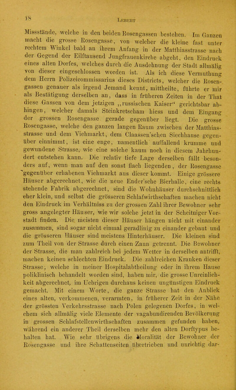 ■18 IvKUHRT Missstände, welclie in den beiden Rosengassen bestehen. Im Ganzen macht die grosse Rosengasse, von welcher die kleine fast unter rechtem Winkel bald an ihrem Anfang in der Matthiasstrasse nach der Gegend der Eilftausend Jungfrauenkirche abgeht, den Eindruck eines alten Dorfes, welches durch die Ausdehnung der Stadt allmälig von dieser eingeschlossen worden ist. Als ich diese Vennuthung dem Herrn Polizeicommissarius dieses Districts, welcher die Rosen- gasseu genauer als irgend Jemand kennt, mittheilte, führte er mir als Bestätigung derselben an, dass in früheren Zeiten in der That diese Gassen von dem jetzigen „russischen Kaiser'* gerichtsbar ab- hingen, welcher damals Steinkretscham hiess und dem Eingang der grossen Rosengasse gerade gegenüber liegt. Die grosse Rosengasse, welche den ganzen langen Raum zwischen der Matthias- strasse und dem Viehmarkt, dem Claassen’schen Siechhause gegen- über einnimmt, ist eine enge, namentlich auffallend krumme und gewundene Strasse, wie eine solche kaum noch in diesem Jahrhun- dert entstehen kann. Die relativ tiefe Lage derselben fällt beson- ders auf, wenn man auf den sonst flach liegenden, der Rosengasse '■gegenüber erhabenen Viehmarkt aus dieser kommt. Einige grössere Häuser abgerechnet, wie die neue Ender’sche Bierhalle, eine recht» stehende Fabrik abgerechnet, sind die Wohnhäuser durchschnittlich eher klein, und selbst die grösseren Schlafwirthschaften machen nicht den Eindruck im Verhältniss zu der grossen Zahl ihrer Bewohner sehr gross angelegter Häuser, wie wir solche jetzt in der Scheitniger Vor- stadt finden. Die meisten dieser Häuser hängen nicht mit einander zusammen, sind sogar nicht einmal geradlinig zu einander gebaut und die grösseren Häuser sind meistens Hinterhäuser. Die kleinen sind zum Theil von der Strasse durch einen Zaun getrennt. Die Bewohner der Strasse, die man zahlreich bei jedem Wetter in derselben antrifft, machen keinen schlechten Eindruck. Die zahlreichen Kranken dieser Strasse, welche in meiner Hospitalabtheilung oder in ihrem Hause poliklinisch behandelt worden sind, haben mir, die grosse Unreinlich- keit abgerechnet, im Uebrigen durchaus keinen ungünstigen Eindruck gemacht. Mit einem Worte, die ganze Strasse hat den Anblick eines alten, verkommenen, verarmten, in früherer Zeit in der Nähe der grössten Verkehrsstrasse nach Polen gelegenen Dorfes, in wel- chem sich allmälig viele Elemente der vagabundirenden Bevölkerung in grossen Schlafstellenwirthschaften zusammen gefunden haben, während ein anderer Theil derselben mehr den alten Dorftj^pus be- halten hat. Wie sehr übrigens die Moralität der Bewohner der Rosengasse und ihre Schattenseiten übx^rtrieben und unrichtig dar-