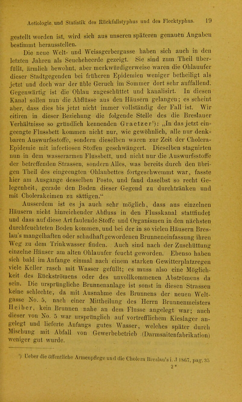 gestellt worden ist, wird sich aus unseren späteren genauen Angaben bestiimnt berausstellen. Die neue Welt- und Weissgerbergasse haben sieb auch in den letzten Jahren als Seuebebeerde gezeigt. Sie sind zum Tbeil über- füllt, ärmlich bewohnt, aber merkwürdigerweise waren die Ohlauufer dieser Stadtgegenden bei früheren Epidemien weniger betbeiligt als jetzt und doch war der üble Geruch im Sommer dort sehr auffallend. Gegenwärtig ist die Oblau zugeschüttet und kanalisirt. In diesen Kanal sollen nun die Abflüsse aus den Häusern gelangen; es scheint aber, dass dies bis jetzt nicht immer vollständig der Fall ist. Wir citiren in dieser Beziehung die folgende Stelle des die Breslauer Verhältnisse so gründlich kennenden Graetzer'): „In das jetzt ein- geengte Flussbett kommen nicht nur, wie gewöhnlich, alle nur denk- baren Auswurfsstotfe, sondern dieselben waren zur Zeit der Cholera- Epidemie mit iufectiosen Stoffen geschwängert. Dieselben stagnirten nun in dem wasserarmen Flussbett, und nicht nur die Auswurfsstoffe der betreffenden Strassen, sondern Alles, was bereits durch den übri- gen Tlieil des eingeengten Ohlaubettes fortgeschwemmt war, fasste hier am Ausgange desselben Posto, und fand daselbst so recht Ge- legenheit, gerade den Boden dieser Gegend zu durchtränkeu und mit Cholerakeimen zu sättigen.“ Ausserdem ist es ja auch sehr möglich, dass aus einzelnen Häusern nicht hinreichender Abfluss in den Flusskanal stattfiudet und dass auf diese Art faulende Stoffe und Organismen in den nächsten durchfeuchteten Boden kommen, und bei der in so vielen Häusern Bres- lau’s mangelhaften oder schadhaftgewordenen Brunneneinfassung ihren Weg zu dem Trinkwasser finden. Auch sind nach der Zuschüttung einzelne Häuser am alten Ohlauufer feucht geworden. Ebenso haben sich bald im Anfänge einmal nach einem starken Gewitterplatzregeu viele Keller rasch mit Wasser gefüllt; es muss also eine Möglich- keit des lüickströinens oder des unvollkommenen Abströmens da sein. Die ursprüngliche Brunnenanlage ist sonst in diesen Strassen keine schlechte, da mit Ausnahme des Brunnens der neuen Welt- gasse No. 5, nach einer Mittheilung des Herrn Brunnenmeisters Heiber, kein Brunnen nahe an dem Flusse angelegt war; auch dieser von No. 5 war ursprünglich auf vortrefflichem Kieslager an- gelegt und lieferte Anfangs gutes Wasser, welches später durch Mischung mit Abfall von Gewerbebetrieb (Darmsaitenfabrikation) weniger gut wurde. ') lieber die öfTentlicIie Annen])flcge und die Cliolcni Ib'csbiii’s i. .7 I SfiT, ])iig, .35 2*
