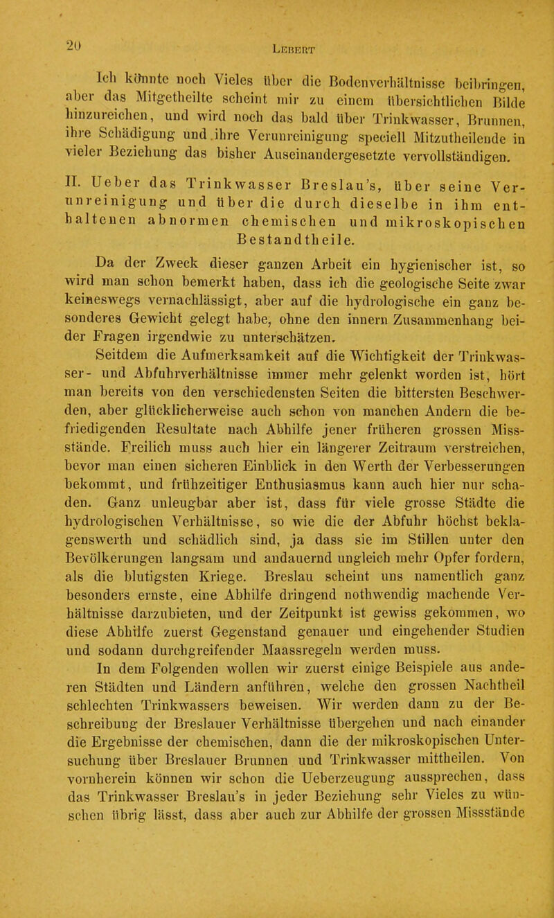 Lehriit Ich kihinte noch Vieles über die Bodenverliältnissc heil)ringen, aber das Mitgetheilte scheint mir zu einem lihersichtlichen Bilde hinzureichen, und wird noch das bald über Trinkwasser, Brunnen, ihre Schädigung und.ihre Verunreinigung speciell Mitzutheilende in vieler Beziehung das bisher Auseinandergesetzte vervollständigen. II. lieber das Trinkwasser Breslau’s, über seine Ver- unreinigung und über die durch dieselbe in ihm ent- haltenen abnormen chemischen und mikroskopisch en Bestandtheile. Da der Zweck dieser ganzen Arbeit ein hygienischer ist, so wird man schon bemerkt haben, dass ich die geologische Seite zwar keineswegs vernachlässigt, aber auf die hydrologische ein ganz be- sonderes Gewicht gelegt habe, ohne den innern Zusammenhang bei- der Fragen irgendwie zu unterschätzen. Seitdem die Aufmerksamkeit auf die Wichtigkeit der Trinkwas- ser- und Abfuhrverhältnisse immer mehr gelenkt worden ist, hört man bereits von den verschiedensten Seiten die bittersten Beschwer- den, aber glücklicherweise auch schon von manchen Andern die be- friedigenden Resultate nach Abhilfe jener früheren grossen Miss- stände. Freilich muss auch hier ein längerer Zeitraum verstreichen, bevor man einen sicheren Einblick in den Werth der Verbesserungen bekommt, und frühzeitiger Enthusiasmus kann auch hier nur scha- den. Ganz unleugbar aber ist, dass für viele grosse Städte die hydrologischen Verhältnisse, so wie die der Abfuhr höchst bekla- genswerth und schädlich sind, ja dass sie im Stillen unter den Bevölkerungen langsam und andauernd ungleich mehr Opfer fordern, als die blutigsten Kriege. Breslau scheint uns namentlich ganz besonders ernste, eine Abhilfe dringend nothwendig machende Ver- hältnisse darzubieten, und der Zeitpunkt ist gewiss gekommen, wo diese Abhilfe zuerst Gegenstand genauer und eingehender Studien und sodann durchgreifender Maassregeln werden muss. In dem Folgenden wollen wir zuerst einige Beispiele aus ande- ren Städten und Ländern anführen, welche den grossen Nachtlieil schlechten Trinkwassers beweisen. Wir werden dann zu der Be- schreibung der Breslauer Verhältnisse übergehen und nach einander die Ergebnisse der chemischen, dann die der mikroskopischen Unter- suchung über Breslauer Brunnen und TrinkAvasser mittheilen. Von vornherein können wir schon die Ueberzeugung aussprechen, dass das Trinkwasser Breslau’s in jeder Beziehung sehr Vieles zu avüii- schcn übrig lässt, dass aber auch zur Abhilfe der grossen Missstände