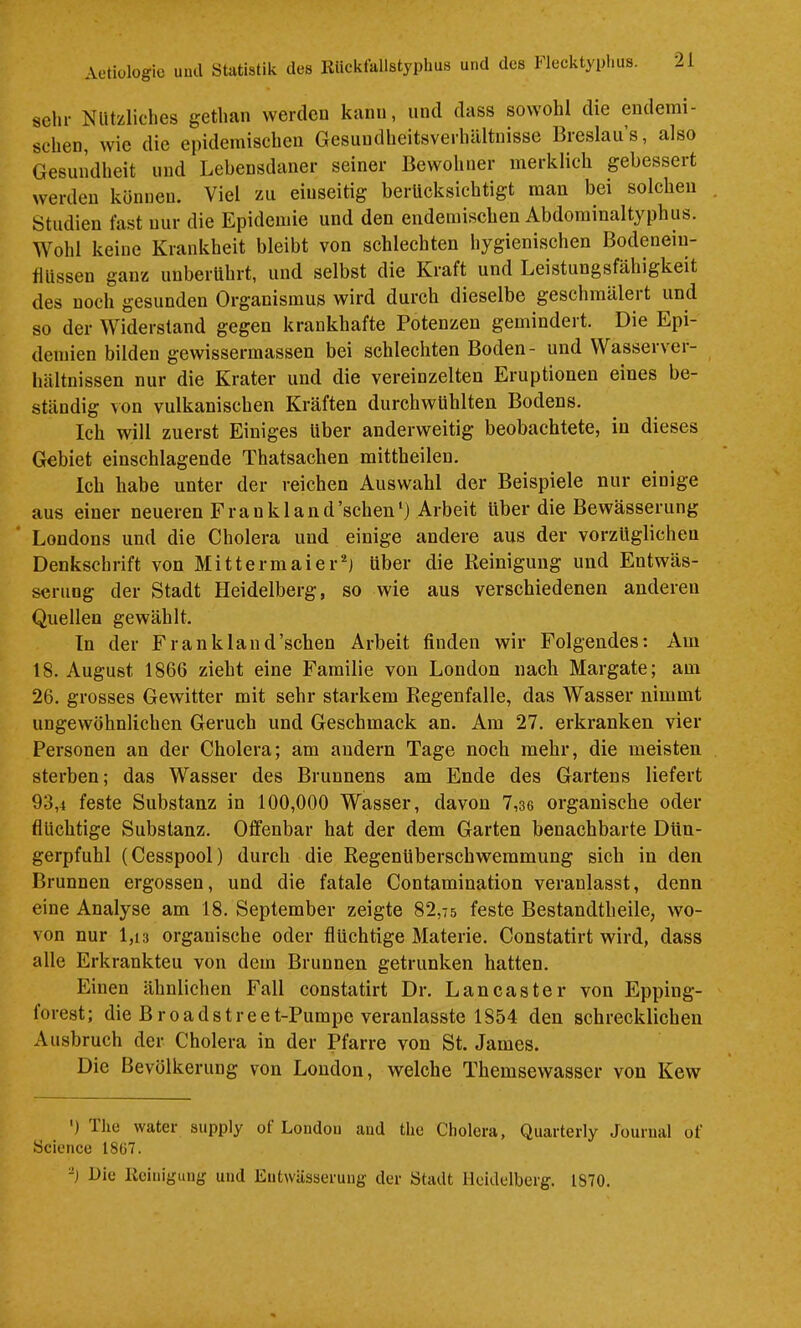 sehr Nützliches gethan werdcu kann, und dass sowohl die endemi- schen, wie die epidemischen Gesundheitsverluiltnisse Breslaus, also Gesundheit und Lebensdaner seiner Bewohner merklich gebessert werden können. Viel zu eiuseitig berücksichtigt man bei solchen , Studien fast nur die Epidemie und den endemischen Abdominaltyphus. Wohl keine Krankheit bleibt von schlechten hygienischen Bodenein- flUssen ganz unberührt, und selbst die Kraft und Leistungsfähigkeit des noch gesunden Organismus wird durch dieselbe geschmälei t und so der Widerstand gegen krankhafte Potenzen gemindert. Die Epi- demien bilden gewissermassen bei schlechten Boden- und Wasserver- hältnissen nur die Krater und die vereinzelten Eruptionen eines be- ständig von vulkanischen Kräften durchwühlten Bodens. Ich will zuerst Einiges über anderweitig beobachtete, in dieses Gebiet einschlagende Thatsachen mittheilen. Ich habe unter der reichen Auswahl der Beispiele nur einige aus einer neueren Frankland’schen‘) Arbeit über die Bewässerung Londons und die Cholera und einige andere aus der vorzüglichen Denkschrift von Mittermaier^j über die Reinigung und Entwäs- serung der Stadt Heidelberg, so wie aus verschiedenen anderen Quellen gewählt. Tn der Frankland’schen Arbeit finden wir Folgendes: Am 18. August 1866 zieht eine Familie von London nach Margate; am 26. grosses Gewitter mit sehr starkem Regenfalle, das Wasser nimmt ungewöhnlichen Geruch und Geschmack an. Ara 27. erkranken vier Personen an der Cholera; am andern Tage noch mehr, die meisten sterben; das Wasser des Brunnens am Ende des Gartens liefert 93,4 feste Substanz in 100,000 Wasser, davon 7,36 organische oder flüchtige Substanz. Offenbar hat der dem Garten benachbarte Dün- gerpfuhl (Cesspool) durch die Regenüberschwemmung sich in den Brunnen ergossen, und die fatale Contamination veranlasst, denn eine Analyse am 18. September zeigte 82,75 feste Bestandtheile, wo- von nur 1,13 organische oder flüchtige Materie. Constatirt wird, dass alle Erkrankten von dem Brunnen getrunken hatten. Einen ähnlichen Fall constatirt Dr. Lancaster von Epping- forest; die Broadstreet-Pumpe veranlasste 1854 den schrecklichen Ausbruch der Cholera in der Pfarre von St. James. Die Bevölkerung von London, welche Themsewasser von Kew ') The water supply ot London and the Cholera, Quarterly Journal of Science 18ü7. -) Die Iteinigung und Entwässerung der Stadt Heidelberg. IS70.