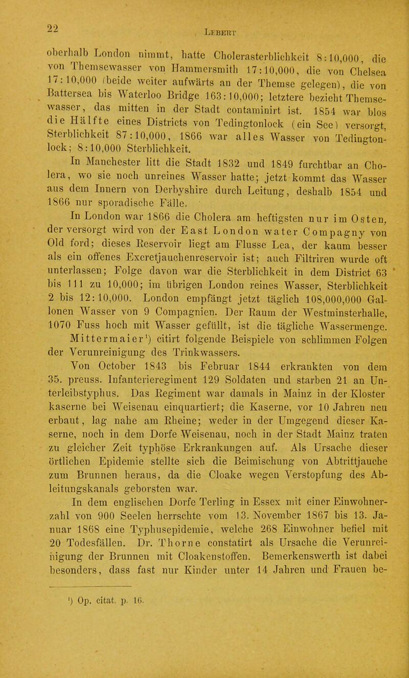 Lkbeut ol)erIialb London nimmt, liatte Cliolerasterbliclikcit 8:10,000, die von Tbemsewasser von Hammcrsmith 17:10,000, die von Clielsea 17: 10,000 (beide Aveiter aufwärts an der Themse gelegen), die von Battcrsea bis Waterloo Bridge 163:10,000; letztere bezieht Themse- wasser, das mitten in der Stadt contaminirt ist. 1854 war blos die Hälfte eines Districts von Tedingtonlock (ein See) versorgt, Sterblichkeit 87:10,000, 1866 war alles Wasser von Tedington- lock; 8:10,000 Sterblichkeit. In Manchester litt die Stadt 1832 und 1849 furchtbar an Cho- lera, wo sie noch unreines Wasser hatte; jetzt kommt das Wasser aus dem Innern von Derbyshire durch Leitung, deshalb 1854 und 1866 nur sporadische Fälle. In London war 1866 die Cholera am heftigsten nur im Osten, der versorgt wird von der East London water Compagny von Old ford; dieses Reservoir liegt am Flusse Lea, der kaum besser als ein offenes Excretjauchenreservoir ist; auch Filtriren wurde oft unterlassen; Folge davon war die Sterblichkeit in dem District 63 * bis 111 zu 10,000; im übrigen London reines Wasser, Sterblichkeit 2 bis 12:10,000. London empfängt jetzt täglich 108,000,000 Gal- lonen Wasser von 9 Compagnien. Der Raum der Westminsterhalle, 1070 Fuss hoch mit Wasser gefüllt, ist die tägliche Wassermenge. Mittermaier‘) citirt folgende Bei.spiele von schlimmen Folgen der Verunreinigung des Trinkwassers. Von October 1843 bis Februar 1844 erkrankten von dem 35. preuss. Infanterieregiment 129 Soldaten und starben 21 an Un- terleibstyphus. Das Regiment war damals in Mainz in der Kloster kaserne bei Weisenau einquartiert; die Kaserne, vor 10 Jahren neu erbaut, lag nahe am Rheine; weder in der Umgegend dieser Ka- serne, noch in dem Dorfe Weisenau, noch io der Stadt Mainz traten zu gleicher Zeit typhöse Erkrankungen auf. Als Ursache dieser örtlichen Epidemie stellte sich die Beimischung von Abtrittjauche zum Brunnen heraus, da die Cloake wegen Verstopfung des Ab- leitungskanals geborsten war. In dem englischen Dorfe Terling in Essex mit einer Einwohner- zahl von 900 Seelen herrschte vom 13. November 1867 bis 13. Ja- nuar 1868 eine Typhusepidemie, welche 268 Einwohner befiel mit 20 Todesfällen. Dr. Thorne constatirt als Ursache die Verunrei- nigung der Brunnen mit Cloakenstoffen. Bemerkenswerth ist dabei besonders, dass fast nur Kinder unter 14 Jahren und Frauen be- ') Op. citat. p. 10.