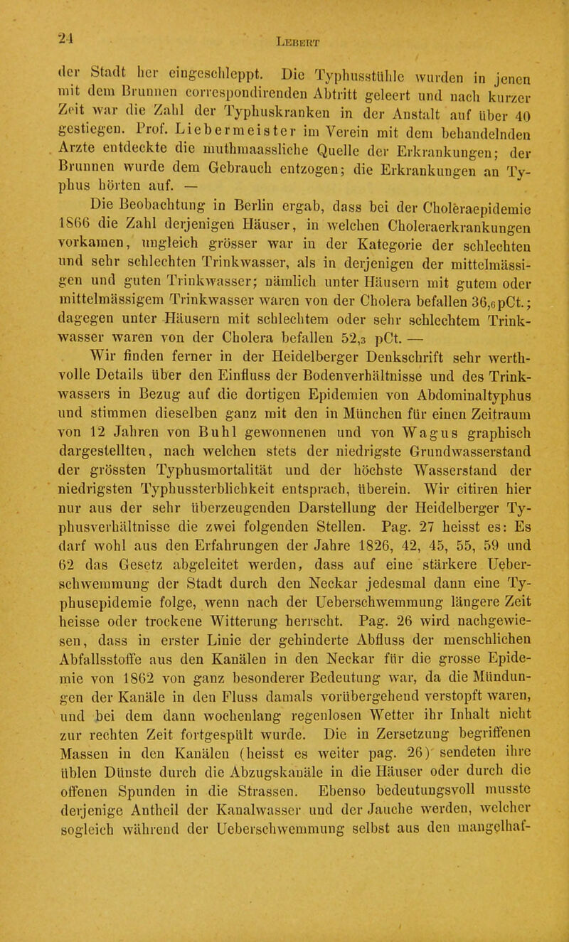'21 der Stadt her eingescldeppt. Die TyphusstUldc wurden in jenen mit dem Brunnen correspondirenden Abtritt geleert und nach kurzer Zeit war die Zahl der Typliuskranken in der Anstalt auf Uber 40 gestiegen. Prof. Liebermeister im Verein mit dem behandelnden Arzte entdeckte die muthmaasslicbe Quelle der Erkrankungen; der Brunnen wurde dem Gebrauch entzogen; die Erkrankungen an Ty- pbus hörten auf. — Die Beobachtung in Berlin ergab, dass bei der Choleraepidemie 1S()6 die Zahl derjenigen Häuser, in welchen Choleraerkrankungen verkamen, ungleich grösser war in der Kategorie der schlechten und sehr schlechten Trinkwasser, als in derjenigen der mittelmUssi- gen und guten Trinkwasser; nämlich unter Häusern mit gutem oder mittelmässigem Trinkwasser Avaren von der Cholera befallen 36,opCt.; dagegen unter Häusern mit schlechtem oder sehr schlechtem Trink- wasser waren von der Cholera befallen 52,3 pCt. — Wir finden ferner in der Heidelberger Denkschrift sehr werth- volle Details über den Einfluss der Bodenverhältnisse und des Trink- wassers in Bezug auf die dortigen Epidemien von Abdominaltyphus und stimmen dieselben ganz mit den in München für einen Zeitraum von 12 Jahren von Buhl gCAVonnenen und von Wagus graphisch dargestellten, nach welchen stets der niedrigste Grundwasserstand der grössten Typhusmortalität und der höchste Wasserstand der niedrigsten Typhussterblichkeit entsprach, überein. Wir citiren hier nur aus der sehr überzeugenden Darstellung der Heidelberger Ty- phusA^erhältnisse die zwei folgenden Stellen. Pag. 27 heisst es: Es darf wohl aus den Erfahrungen der Jahre 1826, 42, 45, 55, 59 und 62 das Gesetz abgeleitet werden, dass auf eine stärkere Ueber- schwemmung der Stadt durch den Neckar jedesmal dann eine Ty- phusepidemie folge, wenn nach der Ueberschwemmung längere Zeit heisse oder trockene Witterung herrscht. Pag. 26 wird nachgewie- sen, dass in erster Linie der gebinderte Abfluss der menschlichen AbfallsstotFe aus den Kanälen in den Neckar für die grosse Epide- mie von 1862 von ganz besonderer Bedeutung war, da die Mündun- gen der Kanäle in den Fluss damals vorübergehend verstopft Avaren, und bei dem dann Avochenlang regenlosen Wetter ihr Inhalt nicht zur rechten Zeit fortgespült wurde. Die in Zersetzung begriffenen Massen in den Kanälen (heisst es Aveiter pag. 26) sendeten ihre üblen Dünste durch die Abzugskauäle in die Häuser oder durch die offenen Spunden in die Strassen. Ebenso bedeutungsvoll musste derjenige Antheil der Kanalwasser und der Jauche Averden, Avelcher sogleich Avährend der Ueberschwemmung selbst aus den mangclhaf-