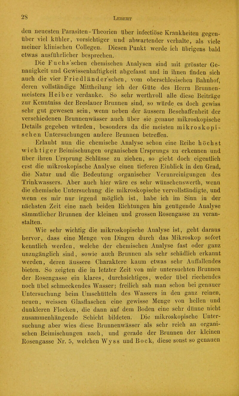 28 den neuesten Parasiten-Theorien Uber infectiöse Krankheiten gegen- über viel kubier, vorsichtiger und abwartender verhalte, als viele meiner klinischen Collegen. Diesen Punkt werde ich Übrigens bald etwas ausführlicher besprechen. Die Fuchs’scheu chemischen Analysen sind mit grösster Ge- nauigkeit und Gewissenhaftigkeit abgefasst und in ihnen finden sich auch die vier Frie dl and ersehen, vom oberschlesischeu Bahnhof, deren vollständige Mittheilung ich der Gute des Herrn Brunnen- meisters Hei her verdanke. So sehr werthvoll alle diese Beiträge zur Kenntniss der Breslauer Brunnen sind, so würde es doch gewiss sehr gut gewesen sein, wenn neben der äussern Beschaffenheit der verschiedenen Brunnenwässer auch über sie genaue mikroskopische Details gegeben würden, besonders da die meisten mikroskopi- schen Untersuchungen andere Brunnen betreffen. Erlaubt nun die chemische Analyse schon eine Reihe höchst wich tiger Beimischungen organischen Ursprungs zu erkennen und Uber ihren Ursprung Schlüsse zu ziehen, so giebt doch eigentlich erst die mikroskopische Analyse einen tieferen Einblick in den Grad, die Natur und die Bedeutung organischer Verunreinigungen des Trinkwassers, Aber auch hier wäre es sehr wünschenswerth, wenn die chemische Untersuchung die mikroskopische vervollständigte, und wenn es mir nur irgend möglich ist, habe ich im Sinn in der nächsten Zeit eine nach beiden Richtungen hin genügende Analyse sämmtlicher Brunnen der kleinen und grossen Rosengasse zu veran- stalten. Wie sehr wichtig die mikroskopische Analyse ist, geht daraus hervor, dass eine Menge von Dingen durch das Mikroskop sofort kenntlich werden, welche der chemischen Analyse fast oder ganz unzugänglich sind, sowie auch Brunnen als sehr schädlich erkannt werden, deren äussere Charaktere kaum etwas sehr Auffallendes bieten. So zeigten die in letzter Zeit von mir untersuchten Brunnen der Rosengasse ein klares, durchsichtiges, weder übel riechendes noch übel schmeckendes Wasser; freilich sah man schon bei genauer Untersuchung beim Umschütteln des Wassers in den ganz reinen, neuen, weissen Glasflaschen eine gewisse Menge von hellen und dunkleren Flocken, die dann auf dem Boden eine sehr dünne nicht zusammenhängende Schicht bildeten. Die mikroskopische Unter- suchung aber wies diese Brunnenwässer als sehr reich an organi- schen Beimischungen nach, und gerade der Brunnen der kleinen