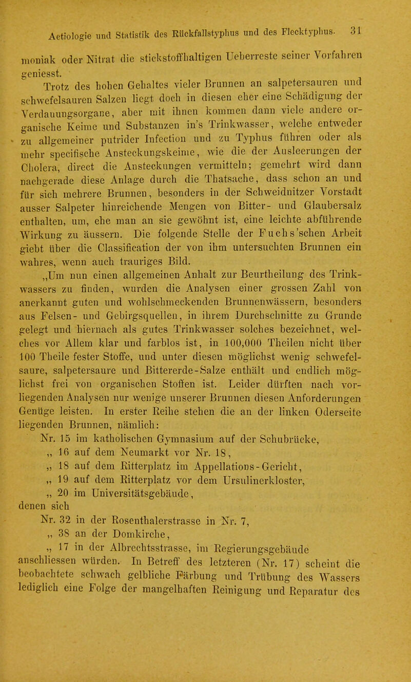 mouiak oder Nitrat die stickstofflialtigen Ueberreste seiner Vorfahren gcniesst. Trotz des hoben Gehaltes vieler Brunnen an salpetersauren und schwefelsauren Salzen liegt doch in diesen eher eine Schädigung dei Verdauungsorgane, aber mit ihnen kommen dann viele andere or- ganische Keime und Substanzen in’s Trinkwasser, welche entweder zu allgemeiner putrider Infection und zu Typhus flihren oder als mehr specifische Ansteckungskeime, wie die der Ausleerungen der Cholera, direct die Ansteckungen vermitteln; gemehrt wird dann nachgerade diese Anlage durch die Thatsache, dass schon an und für sich mehrere Brunnen, besonders in der Schweidnitzer Vorstadt ausser Salpeter hinreichende Mengen von Bitter- und Glaubersalz enthalten, um, ehe man an sie gewöhnt ist, eine leichte abführende Wirkung zu äusseru. Die folgende Stelle der Fuchs'sehen Arbeit giebt über die Classification der von ihm untersuchten Brunnen ein wahres, wenn auch trauriges Bild. „Um nun einen allgemeinen Anhalt zur Beurtheilung des Trink- wassers zu finden, wurden die Analysen einer grossen Zahl von anerkannt guten und wohlschmeckenden Brunnenwässern, besonders aus Felsen- und Gebirgsquellen, in ihrem Durchschnitte zu Grunde gelegt und hiernach als gutes Trinkwasser solches bezeichnet, wel- ches vor Allem klar und farblos ist, in 100,000 Theilen nicht über 100 Theile fester Stoffe, und unter diesen möglichst wenig schwefel- saure, salpetersaure und Bittererde-Salze enthält und endlich mög- lichst frei von organischen Stoffen ist. Leider dürften nach vor- liegenden Analysen nur wenige unserer Brunnen diesen Anforderungen Genüge leisten. In erster Reihe stehen die an der linken Oderseite liegenden Brunnen, nämlich: Nr. 15 im katholischen Gymnasium auf der Schubrücke, „ 16 auf dem Neumarkt vor Nr. 18, „18 auf dem Ritterplatz im Appellations-Gericht, „19 auf dem Ritterplatz vor dem Ursulinerkloster, „ 20 ira Universitätsgebäude, denen sich Nr. 32 in der Rosenthalerstrasse in Nr. 7, „ 38 an der Domkirche, „ 17 in der Albrechtsstrasse, im Regierungsgebäude ansehliessen würden. In Betreff des letzteren (Nr. 17) scheint die beobachtete schwach gelbliche Färbung und Trübung des Wassers lediglich eine Folge der mangelhaften Reinigung und Reparatur des