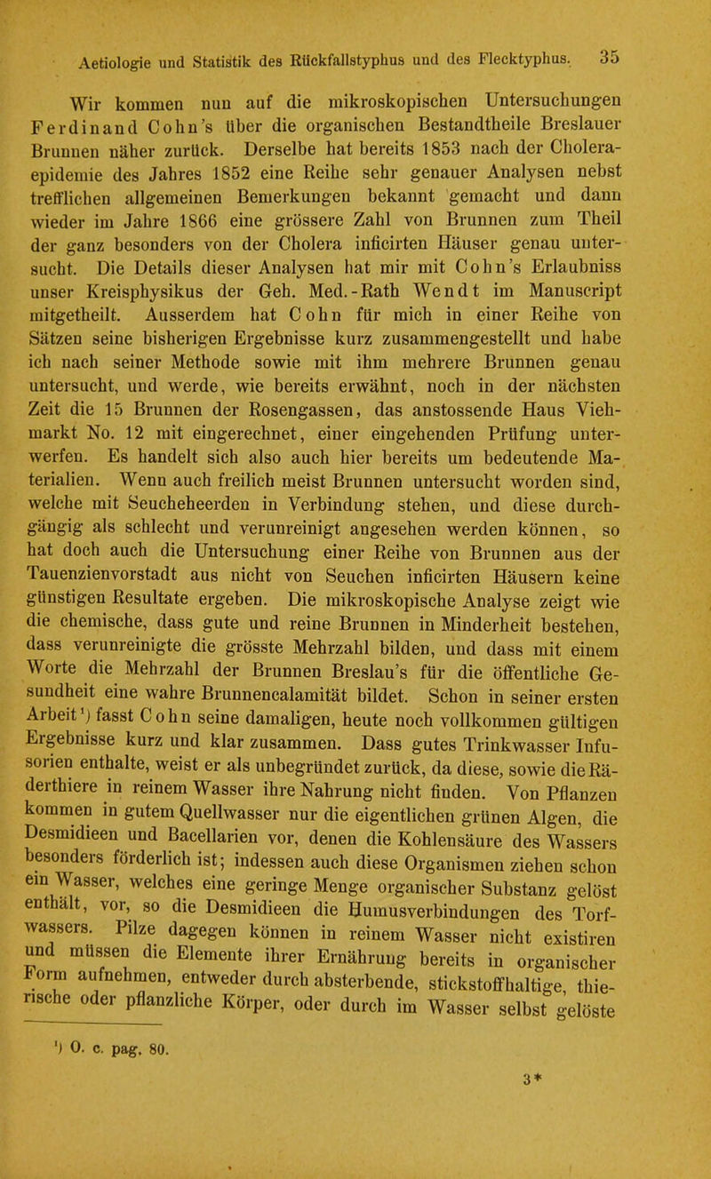 Wir kommen nun auf die mikroskopischen Untersuchungen Ferdinand Cohn’s Uber die organischen Bestandtheile Breslauer Brunnen näher zurück. Derselbe hat bereits 1853 nach der Cholera- epideinie des Jahres 1852 eine Reihe sehr genauer Analysen nebst trefTlichen allgemeinen Bemerkungen bekannt gemacht und dann wieder im Jahre 1866 eine grössere Zahl von Brunnen zum Theil der ganz besonders von der Cholera inficirten Häuser genau unter- sucht. Die Details dieser Analysen hat mir mit Cohn’s Erlaubniss unser Kreisphysikus der Geh. Med.-Rath Wen dt im Manuscript mitgetheilt. Ausserdem hat Cohn für mich in einer Reihe von Sätzen seine bisherigen Ergebnisse kurz zusammengestellt und habe ich nach seiner Methode sowie mit ihm mehrere Brunnen genau untersucht, und werde, wie bereits erwähnt, noch in der nächsten Zeit die 15 Brunnen der Rosengassen, das anstossende Haus Vieh- markt No. 12 mit eingerechnet, einer eingehenden Prüfung unter- werfen. Es handelt sich also auch hier bereits um bedeutende Ma- terialien. Wenn auch freilich meist Brunnen untersucht worden sind, welche mit Seucheheerden in Verbindung stehen, und diese durch- gängig als schlecht und verunreinigt angesehen werden können, so hat doch auch die Untersuchung einer Reihe von Brunnen aus der Tauenzienvorstadt aus nicht von Seuchen inficirten Häusern keine günstigen Resultate ergeben. Die mikroskopische Analyse zeigt wie die chemische, dass gute und reine Brunnen in Minderheit bestehen, dass verunreinigte die grösste Mehrzahl bilden, und dass mit einem Worte die Mehrzahl der Brunnen Breslau’s für die öffentliche Ge- sundheit eine wahre Brunnencalamität bildet. Schon in seiner ersten Arbeit ’j fasst Cohn seine damaligen, heute noch vollkommen gültigen Erpbnisse kurz und klar zusammen. Dass gutes Trinkwasser Infu- sorien enthalte, weist er als unbegründet zurück, da diese, sowie dieRä- derthiere in reinem Wasser ihre Nahrung nicht finden. Von Pflanzen kommen in gutem Quellwasser nur die eigentlichen grünen Algen, die Desmidieen und Bacellarien vor, denen die Kohlensäure des Wassers besonders förderlich ist; indessen auch diese Organismen ziehen schon ein Wasser, welches eine geringe Menge organischer Substanz gelöst enthält, vor, so die Desmidieen die Humusverbindungen des Torf- wassers. Pilze dagegen können in reinem Wasser nicht existiren und müssen die Elemente ihrer Ernährung bereits in organischer I orm aufnehmen, entweder durch absterbende, stickstoffhaltige thie- rische oder pflanzliche Körper, oder durch im Wasser selbst gelöste ') 0. c. pag. 80. 3*
