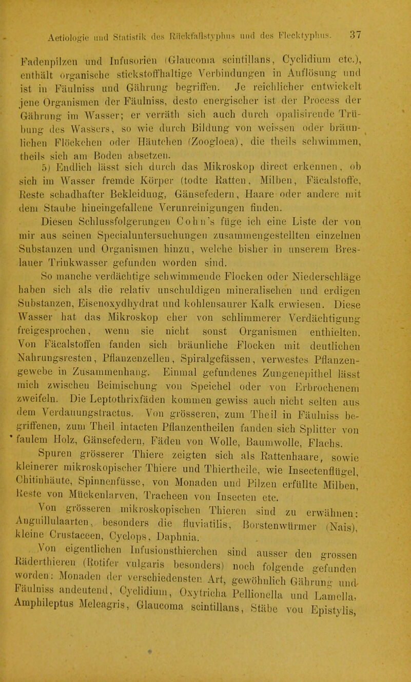 Fadenpilzen und Infusorien (Glauconia scinlillans, Cyclidiuni etc.), enthält organische stickstoffhaltige Verhindungen in Auflösung und ist in Fäulniss und Gähruug begriffen. Je reichlicher entwickelt jene Organismen der Fäulniss, desto energischer ist der Process der Gährung im Wasser; er verräth sich auch durch opalisirende 'Prü- hung des Wassers, so wie durch Bildung von weissen oder bräun- lichen Flöckchen oder Häutchen fZoogloea), die theils schwimmen, theils sich am Boden absetzen. 5) Endlich lässt sich durch das Mikroskop direct erkennen, ob sich im Wasser fremde Körper (todte Batten, Milben, Fäcalstofte, Beste schadhafter Bekleidung, Gänsefedern, Haare oder andere mit dem Staube hineingefallene Verunreinigungen finden. Diesen Schlussfolgerungen Cohn’s füge ich eine Liste der von mir aus seinen Specialuntersuchungen zusammengestellten einzelnen Substanzen und Organismen hinzu, welche bisher in unserem Bres- lauer Triukwasser gefunden worden sind. So manche verdächtige schwimmende Flocken oder Niederschläge haben sich als die relativ unschuldigen mineralischen und erdigen Substanzen, Eisenoxydhydrat nnd kohlensaurer Kalk erwiesen. Diese Wasser hat das Mikroskop eher von schlimmerer Verdächtigung freigesprochen, wenn sie nicht sonst Organismen enthielten. Von Fäcalstoffen fanden sich bräunliche Flocken mit deutlichen Nahrungsresten, Pflanzeuzelleu , Spiralgefässen, verwestes Pflanzen- gewebe in Zusammenhang. Einmal gefundenes Zungenepithel lässt mich zwischen Beimischung von Speichel oder von Erbrochenem zweifeln. Die Leptothrixfäden kommen gewiss auch nicht selten aus dem Verdauungstractus. Von grösseren, zum Theil in Fäulniss be- griffenen, zum Theil intacten Pflanzentheilen fanden sich Splitter von faulem Holz, Gänsefedern, Fäden von Wolle, Baumwolle, Flachs. Spuren grösserer Thiere zeigten sich als Battenhaare, sowie kleinerer mikroskopischer Thiere und Thiertheile, wie Insectenflügel, Chitinhäute, Spinnenfüsse, von Monaden und Pilzen erfüllte Milbeip Beste von Mückenlarven, Tracheen von lusecten etc. Von grösseren mikroskopischen Thiercn sind zu erwähnen; Anguillulaarten, besonders die fluviatilis, Borstenwürmer (Nais)] kleine Crustaceen, Cyclops, Dapbnia. Von eigentlichen Infusionsthierchen sind ausser den grosse Baderthieren (Botifer vulgaris besonders) noch folgende gefunde: worden; Monaden der verschiedensten Art, gewöhnlich Gährung um Faulmss andeutend, Cyclidiuni, Oxytricha Pellionella und Lamclla Amphileptus Meleagris, Glauconia scintillans, Stäbe von Epistylig