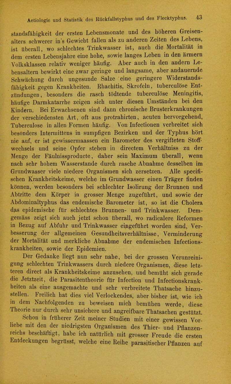 Standsfähigkeit der ersten Lebensmonate und des höheren Gieisen- alters schwerer in s Gewicht fallen als zu anderen Zeiten des Lebens, ist überall, wo schlechtes Trinkwasser ist, auch die Mortalität in dem ersten Lebensjahre eine hohe, sowie langes Leben in den ärmern Volksklassen relativ weniger häufig. Aber auch in den andern Le- bensaltern bewirkt eine zwar geringe und langsame, aber andauernde Schwächung durch ungesunde Salze eine geringere Widerstands- fähigkeit gegen Krankheiten, Rhachitis, Skrofeln, tuberculöse Ent- zündungen , besonders die rasch tödtende tuberculöse Meningitis, häufige Darmkatarrhe zeigen sich unter diesen Umständen bei den Kindern. Bei Erwachsenen sind dann chronische Brusterkrankungen der verschiedensten Art, oft aus protrahirten, acuten hervorgehend, Tuberculöse in allen Formen häufig. Von Infectionen verbreitet sich besonders Intermittens in sumpfigen Bezirken und der Typhus hört nie auf, er ist gewissermaassen ein Barometer des vergifteten Stoff- wechsels und seine Opfer stehen in directem Verhältniss zu der Menge der Fäulnissproducte, daher sein Maximum überall, wenn nach sehr hohem Wasserstande durch rasche Abnahme desselben im Grundwasser viele niedere Organismen sich zersetzen. Alle specifi- schen Krankheitskeime, welche im Grundwasser einen Träger finden können, werden besonders bei schlechter Isolirung der Brunnen und Abtritte dem Körper in grosser Menge zugeführt, und sowie der Abdominaltyphus das endemische Barometer ist, so ist die Cholera das epidemische für schlechtes Brunnen- und Trinkwasser. Dem- gemäss zeigt sich auch jetzt schon überall, wo radicalere Reformen in Bezug auf Abfuhr und Trinkwasser eingefUhrt worden sind, Ver- besserung der allgemeinen Gesuudheitsverhältnisse, Verminderung der Mortalität und merkliche Abnahme der endemischen Infections- krankheiten, sowie der Epidemien. Der Gedanke liegt nun sehr nahe, bei der grossen Verunreini- gung schlechten Trinkwassers durch niedere Organismen, diese letz- teren direct als Krankheitskeime anzusehen, und bemüht sich gerade die Jetztzeit, die Parasitentheorie für Infection und Infectionskrank- beiten als eine ausgemachte und sehr verbreitete Thatsache hinzu- stellen. Freilich hat dies viel Verlockendes, aber bisher ist, wie ich in dem Nachfolgenden zu beweisen mich bemühen werde, diese Theorie nur durch sehr unsichere und angreifbare Thatsachen gestützt. Schon in früherer Zeit meiner Studien mit einer gewissen Vor- liebe mit den der niedrigsten Organismen des Thier- und Pflanzen- reichs beschäftigt, habe ich natürlich mit grosser Freude die ersten Entdeckungen begrUsst, welche eine Reihe parasitischer Pflanzen auf
