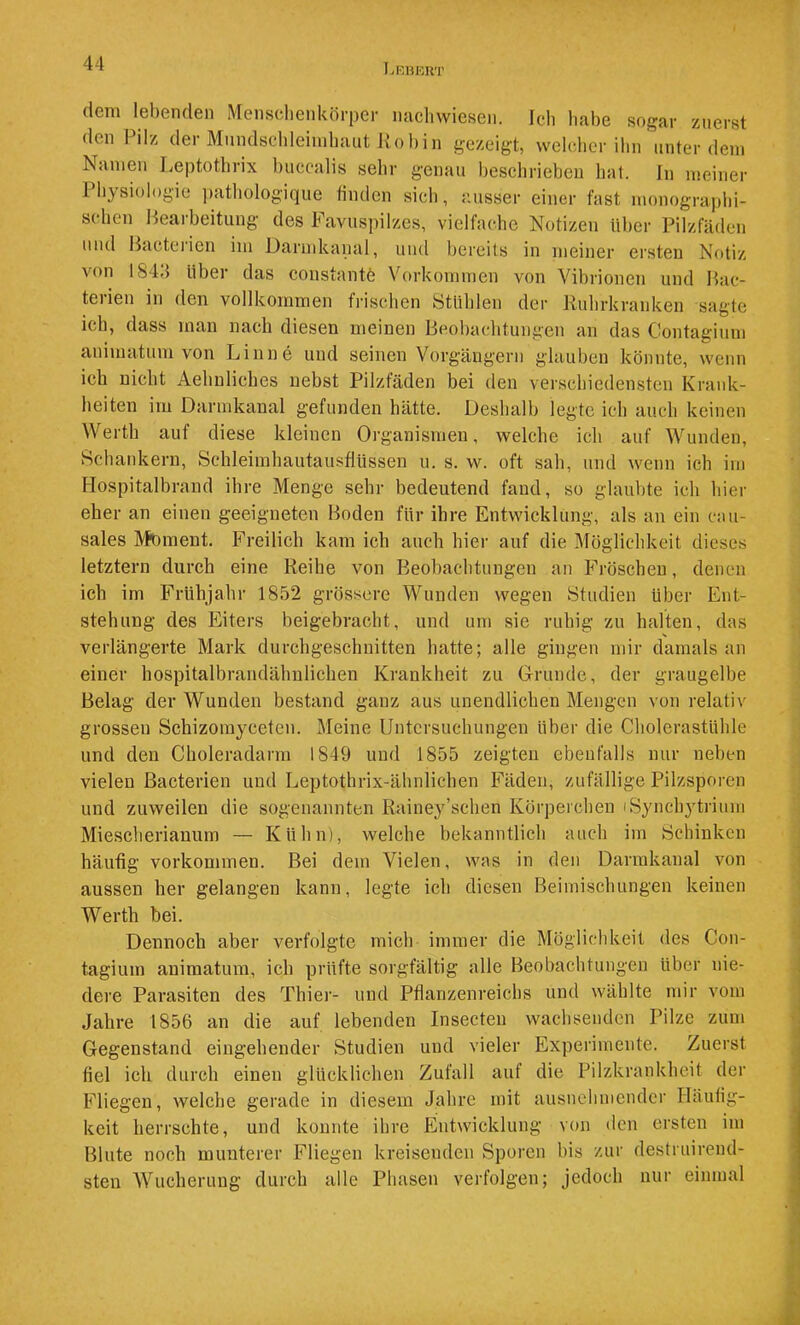 Lkhert dem lebenden Mensclienkörper micliwiesen. Ich habe sogar zuerst den Pilz der Mundschleimhaut Kobin gezeigt, welcher ihn unter dem Namen Leptothrix buccalis sehr genau beschrieben hat. In meiner Ph}<siologie jjathologique finden sich, ausser einer fast monogra|)hi- s( hen Heaibeitung des h avuspilzes, vielfache Notizen über Pilzfäden und Hactei’ien im Darndcanal, und bereits in meiner ersten Notiz von 184»! über das constantö Vorkommen von Vibrionen und Hac- teiien in den vollkommen frischen Stühlen der Ridirkranken sagte ich, dass man nach diesen meinen Beobachtungen an das Contagium animatum von Linne und seinen Vorgängern glauben könnte, wenn ich nicht Aehuliches nebst Pilzfäden bei den verschiedensten Krank- heiten im Darmkaual gefunden hätte. Deshalb legte ich auch keinen Werth auf diese kleinen Organismen, welche ich auf Wunden, Schankern, Schleimhautausflüssen u. s. w. oft sah, und wenn ich im Hospitalbrand ihre Menge sehr bedeutend fand, so glaubte ich hier eher an einen geeigneten Hoden für ihre Entwicklung, als an ein cau- sales Moment. Freilich kam ich auch hier auf die Möglichkeit dieses letztem durch eine Reihe von Beobachtungen an F'röscheu, denen ich im Frühjahr 1852 grössere Wunden wegen Studien über Ent- stehung des Eiters beigebracht, und um sie ruhig zu halten, das verlängerte Mark durchgeschnitten hatte; alle gingen mir damals an einer hospitalbrandähnlichen Krankheit zu Grrunde, der graugelbe Belag der Wunden bestand ganz aus unendlichen Mengen von relativ grossen Schizomyceten. Meine Untersuchungen über die Cholerastühle und den Choleradarm 1849 und 1855 zeigten ebenfalls nur neben vielen ßacterien und Leptothrix-ähnlichen Fäden, zufällige Pilzsporen und zuweilen die sogenannten Rainey’schen Körperchen iSynchjdrium Miescherianum — Kühn), welche bekanntlich auch im Schinken häutig Vorkommen. Bei dem Vielen, was in den Darmkanal von aussen her gelangen kann, legte ich diesen Beimischungen keinen Werth bei. Dennoch aber verfolgte mich immer die Möglichkeit des Con- tagium animatum, ich prüfte sorgfältig alle Beobachtungen über nie- dere Parasiten des Thier- und Pflanzenreichs und wählte mir vom Jahre 1856 an die auf lebenden Insecten wachsenden Pilze zum Gegenstand eingehender Studien und vieler Experimente. Zuerst fiel ich durch einen glücklichen Zufall auf die Pilzkrankheit der Fliegen, welche gerade in diesem Jahre mit ausnehmender Häufig- keit herrschte, und konnte ihre Entwicklung von den ersten im Blute noch munterer Fliegen kreisenden Sporen bis zur destruirend- sten Wucherung durch alle Phasen verfolgen; jedoch nur einmal