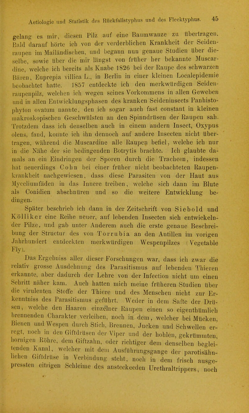 gelfing' es mir, diesen Pilz tuif eine Baiimvvfinze zu Ubeitragen. Bald darauf hörte ich von der verderblichen Krankheit der Seiden- raupen im Mailiindischeu, und liegann nun genaue Studien über die- selbe, sowie über die mir längst von früher her bekannte Muscai- dine,'welche ich bereits als Knabe 1826 bei der Raupe des schwarzen Baren, Euprepia villicir L., in Berlin in einer kleinen Localepidemie beobachtet hatte. 1857 entdeckte ich den merkwürdigen Seiden- raupenpilz, welchen ich wegen seines Vorkommens in allen Geweben und in allen Entwicklungsphasen des kranken Seideninsects Panhisto- phyton ovatum nannte, den ich sogar auch fast constant in kleinen makroskopischen Geschwülsten an den Spinndrüsen der Raupen sah. Trotzdem dass ich denselben auch in einem andern Insect, Oxypus oleus, fand, konnte ich ihn dennoch auf andere Insecten nicht über- tragen, Während die Muscardine alle Raupen befiel; welche ich nur in die Nähe der sie bedingenden Botrytis brachte. Ich glaubte da- mals an ein Eindringen der Sporen durch die Tracheen, indessen hat neuerdings Cohn bei einer früher nicht beobachteten Raupen- krankheit uachgewiesen, dass diese Parasiten von der Haut aus Myceliunifäden in das Innere treiben, welche sich dann im Blute als Conidien abschnüren und so die weitere Entwicklung be- dingen. Später beschrieb ich dann in der Zeitschrift von Sieb old und K öl liker eine Reihe neuer, auf lebenden Insecten sieh entwickeln- der Pilze, und gab unter Anderem auch die erste genaue Beschrei- bung der Structur des von Torrubia an den Antillen im vorigen Jahrhundert entdeckten merkwürdigen Wespenpilzes ( Vegetable Fly). Das Ergebniss aller dieser Forschungen war, dass ich zwar die relativ grosse Ausdehnung des Parasitismus auf lebenden Thieren erkannte, aber dadurch der Lehre von der Infection nicht um einen Schritt näher kam. Auch hatten mich meine früheren Studien über die virulenten Stoffe der Thiere und des Menschen nicht zur Er- kenntniss des Parasitismus geführt. Weder in dem Safte der Drü- sen, welche den Haaren einzelner Raupen einen so eigenthümlich brennenden Charakter verleihen, noch in dem, welcher bei Mücken, Bienen und Wespen durch Stich, Brennen, Jucken und Schwellen er-^ regt, noch in den Giftdrüsen der Viper und der hohlen, gekrümmten, hornigen Röhre, dem Giftzahn, oder richtiger dem denselben beglei- tenden Kanal, welcher mit dem Ausfuhrungsgange der parotisähn- hchen Giftdruse in Verbindung steht, noch in dem frisch ausge- pressten eitrigen Schleime des ansteckecden Urethraltrippers, noch