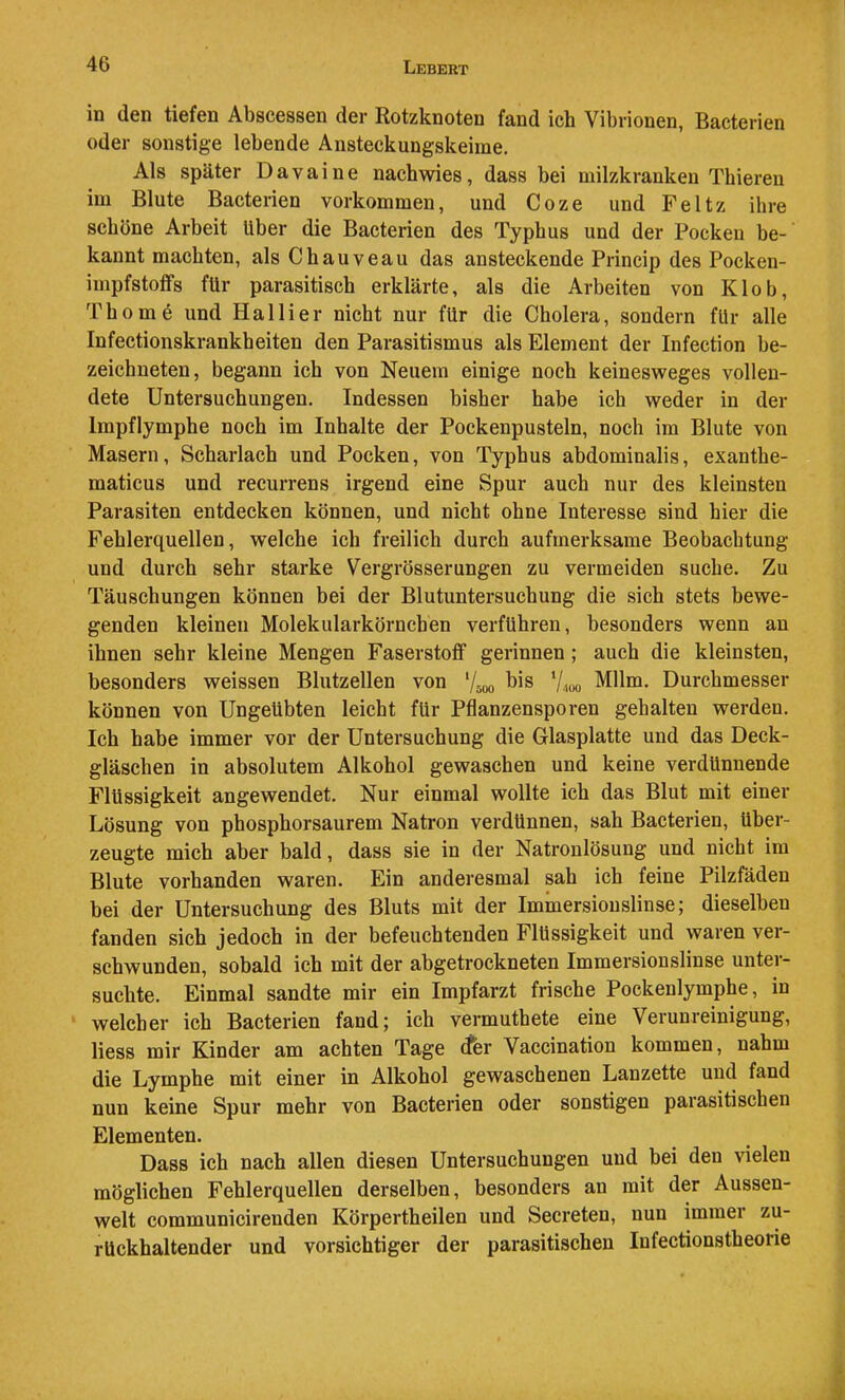 iD den tiefen Abscessen der Rotzknoten fänd ich Vibrionen, Bacterien oder sonstige lebende Ansteckungskeime. Als später Davaine nachwies, dass bei milzkranken Thieren im Blute Bacterien Vorkommen, und Coze und Peltz ihre schöne Arbeit Uber die Bacterien des Typhus und der Pocken be- kannt machten, als Chauveau das ansteckende Princip des Pocken- impfstoflfs für parasitisch erklärte, als die Arbeiten von Klob, Thom6 und Hai Her nicht nur für die Cholera, sondern für alle Infectionskrankheiten den Parasitismus als Element der Infection be- zeichneten, begann ich von Neuem einige noch keinesweges vollen- dete Untersuchungen, Indessen bisher habe ich weder in der Impflymphe noch im Inhalte der Pockenpusteln, noch im Blute von Masern, Scharlach und Pocken, von Typhus abdominalis, exanthe- maticus und recurrens irgend eine Spur auch nur des kleinsten Parasiten entdecken können, und nicht ohne Interesse sind hier die Fehlerquellen, welche ich freilich durch aufmerksame Beobachtung und durch sehr starke Vergrösserungen zu vermeiden suche. Zu Täuschungen können bei der Blutuntersuchung die sich stets bewe- genden kleinen Molekularkörncben verführen, besonders wenn an ihnen sehr kleine Mengen Faserstoff gerinnen; auch die kleinsten, besonders weissen Blutzellen von bis V4U0 Mllm. Durchmesser können von Ungeübten leicht für Pflanzensporen gehalten werden. Ich habe immer vor der Untersuchung die Glasplatte und das Deck- gläschen in absolutem Alkohol gewaschen und keine verdünnende Flüssigkeit angewendet. Nur einmal wollte ich das Blut mit einer Lösung von phosphorsaurem Natron verdünnen, sah Bacterien, über- zeugte mich aber bald, dass sie in der Natronlösung und nicht im Blute vorhanden waren. Ein anderesmal sah ich feine Pilzfäden bei der Untersuchung des Bluts mit der Iminersiouslinse; dieselben fanden sich jedoch in der befeuchtenden Flüssigkeit und waren ver- schwunden, sobald ich mit der abgetrockneten Immersionslinse unter- suchte. Einmal sandte mir ein Impfarzt frische Pockenlymphe, in welcher ich Bacterien fandj ich vermuthete eine Verunreinigung, Hess mir Kinder am achten Tage (fer Vaccination kommen, nahm die Lymphe mit einer in Alkohol gewaschenen Lanzette und fand nun keine Spur mehr von Bacterien oder sonstigen parasitischen Elementen. Dass ich nach allen diesen Untersuchungen und hei den vielen möglichen Fehlerquellen derselben, besonders an mit der Aussen- welt communicirenden Körpertheilen und Secreten, nun immer zu- rückhaltender und vorsichtiger der parasitischen Infectionstheorie