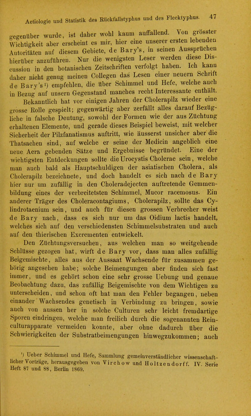gegenüber wurde, ist daher wohl kaum auffallend. Von grösster Wichtigkeit aber erscheint es mir, hier eine unserer ersten lebenden Autoritäten auf diesem Gebiete, de Bary’s, in seinen Aussprüchen hierüber anzuführen. Nur die wenigsten Leser werden diese Dis- cussiou in den botanischen Zeitschriften verfolgt^ haben. Ich kann daher nicht genug meinen Collegen das Lesen einer neuem Schrift de Bary’s 1) empfehlen, die Uber Schimmel und Hefe, welche auch in Bezug auf unsern Gegenstand manches recht Interessante enthält. Bekanntlich hat vor einigen Jahren der Cholerapilz wieder eine grosse Rolle gespielt; gegenwärtig aber zerfällt alles darauf Bezüg- hche in falsche Deutung, sowohl der Formen wie der aus Züchtung erhaltenen Elemente, und gerade dieses Beispiel beweist, mit welcher Sicherheit der Pilzfanatismus auftritt, wie äusserst unsicher aber die Thatsachen sind, auf welche er seine der Medicin angeblich eine neue Aera gebenden Sätze und Ergebnisse begründet. Eine der wichtigsten Entdeckungen sollte dieUrocystis Cholerae sein, welche man auch bald als Hauptschuldigen der asiatischen Cholera, als Cholerapilz bezeichnete, und doch handelt es sich nach de Bary hier nur um zufällig in den Choleradejecten auftretende Gemmen- bildung eines der verbreitetsten Schimmel, Mucor racemosus. Ein anderer Träger des Choleracontagiums, Cholerapilz, sollte das Cy- lindrotaenium sein, und auch für diesen grossen Verbrecher weist de Bary nach, dass es sich nur um das Oidium lactis handelt, welches sich auf den verschiedensten Schimmelsubstraten und auch auf den thierischen Excrementen entwickelt. Den Züchtungsversuchen, aus welchen man so weitgehende Schlüsse gezogen hat, wirft de Bary vor, dass man alles zufällig Beigemischte, alles aus der Aussaat Wachsende für zusammen ge- hörig angesehen habe; solche Beimengungen aber finden sich fast immer, und es gehört schon eine sehr grosse Hebung und genaue Beobachtung dazu, das zufällig Beigemischte von dem Wichtigen zu unterscheiden, und schon oft hat man den Fehler begangen, neben einander'Wachsendes genetisch in Verbindung zu bringen, sowie auch von aussen her in solche Culturen sehr leicht fremdartige Sporen eindringen, welche man freilich durch die sogenannten Rein- culturapparate vermeiden konnte, aber ohne dadurch über die Schwierigkeiten der Substratbeimengungen hinwegzukommen; auch ) Ueber Schimmel und Hefe, Sammlung gemeinverständlicher wissenschaft- licher Vorträge, herausgegeben von Virchow und Holtzendorff. IV. Serie Heft 87 und 88, Berlin 1869.