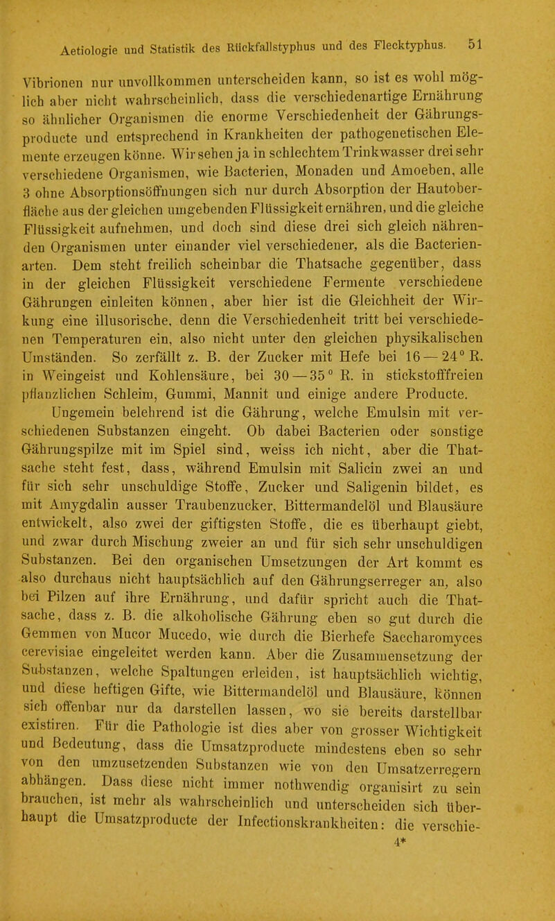 Vibrionen nur iinvollkoinraen unterscheiden kann, so ist es wohl mög- lich aber nicht wahrscheinlich, dass die verschiedenartige Einähiung so ähnlicher Organismen die enorme Verschiedenheit der Gährungs- producte und entsprechend in Krankheiten der pathogenetischen Ele- mente erzeugen könne. Wir sehen ja in schlechtem Trinkwasser dreisehr verschiedene Organismen, wie Bacterien, Monaden und Amoeben, alle 3 ohne Absorptionsöffuungen sich nur durch Absorption der Hautober- fläche aus dergleichen umgebenden Flüssigkeit ernähren, und die gleiche Flüssigkeit aufnehmen, und doch sind diese drei sich gleich nähren- den Organismen unter einander viel verschiedener, als die Bacterien- arten. Dem steht freilich scheinbar die Thatsache gegenüber, dass in der gleichen Flüssigkeit verschiedene Fermente verschiedene Gährungen einleiten können, aber hier ist die Gleichheit der W ir- kung eine illusorische, denn die Verschiedenheit tritt bei verschiede- nen Temperaturen ein, also nicht unter den gleichen physikalischen Umständen. So zerfällt z. B. der Zucker mit Hefe bei 16 — 24° R. in Weingeist und Kohlensäure, bei 30 — 35° R. in stickstofffreien pflanzlichen Schleim, Gummi, Mannit und einig-e andere Producte. Ungemein belehrend ist die Gährung, welche Emulsin mit ver- schiedenen Substanzen eingeht. Ob dabei Bacterien oder sonstige Gährungspilze mit im Spiel sind, weiss ich nicht, aber die That- sache steht fest, dass, während Emulsin mit Salicin zwei an und für sich sehr unschuldige Stoffe, Zucker und Saligenin bildet, es mit Amygdalin ausser Traubenzucker, Bittermandelöl und Blausäure entwickelt, also zwei der giftigsten Stoffe, die es überhaupt giebt, und zwar durch Mischung zweier an und für sich sehr unschuldigen Substanzen. Bei den organischen Umsetzungen der Art kommt es also durchaus nicht hauptsächlich auf den Gährungserreger an, also bei Pilzen auf ihre Ernährung, und dafür spricht auch die That- sache, dass z. B. die alkoholische Gährung eben so gut durch die Gemmen von Mucor Mucedo, wie durch die Bierhefe Saccharomyces cerevisiae eingeleitet werden kann. Aber die Zusammensetzung der Substanzen, welche Spaltungen erleiden, ist hauptsächlich wichtig, und diese heftigen Gifte, wie Bittermandelöl und Blausäure, können sich offenbar nur da darstellen lassen, wo sie bereits darstellbar existiren. Für die Pathologie ist dies aber von grosser Wichtigkeit und Bedeutung, dass die Umsatzproducte mindestens eben so sehr von den umzusetzenden Substanzen wie von den Umsatzerregern abhängen. Dass diese nicht immer nothwendig organisirt zu sein brauchen, ist mehr als wahrscheinlich und unterscheiden sich über- haupt die Umsatzproducte der Infectionskrankheiten: die verschie- 4*