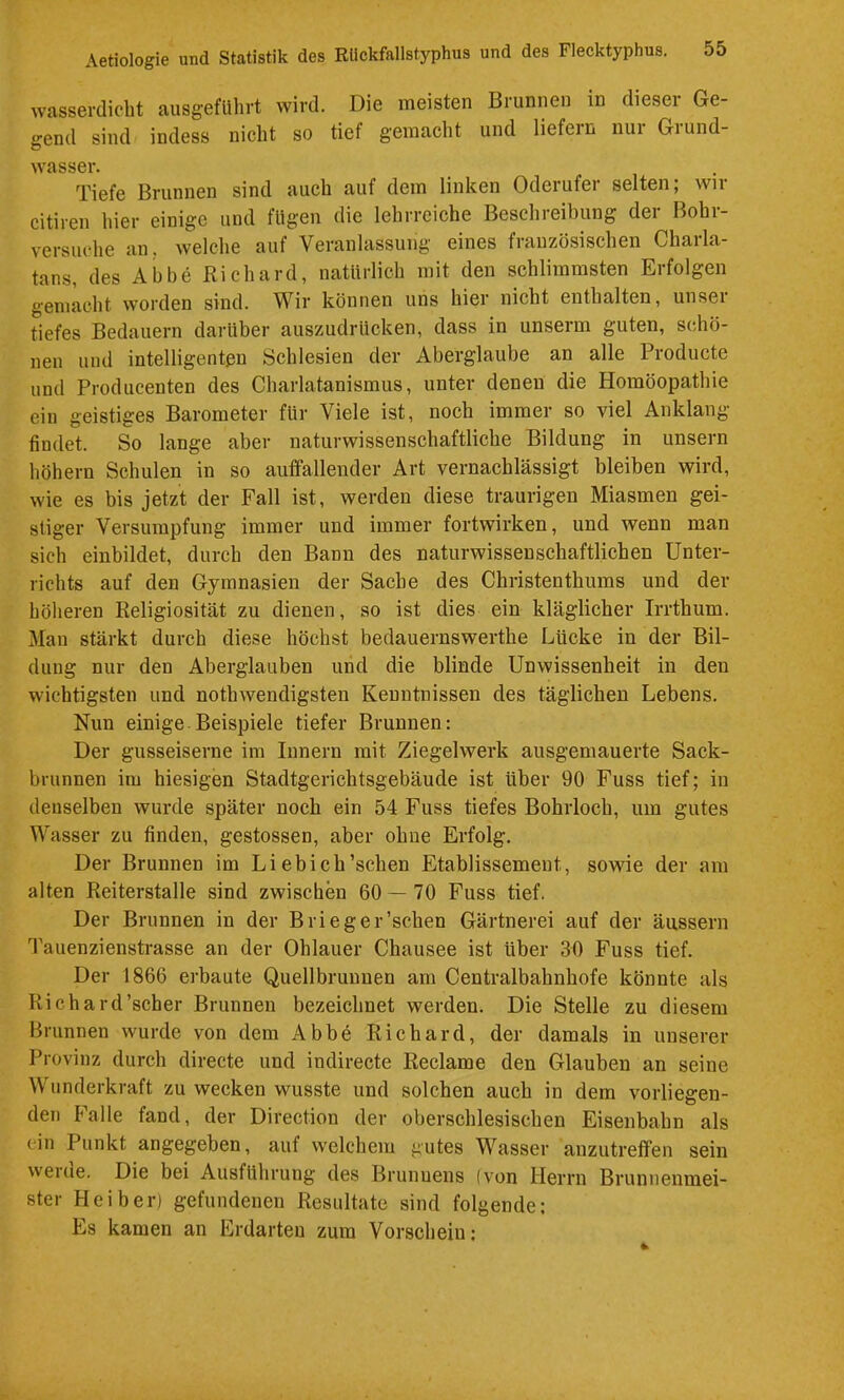 wasserdicht ausgeflihrt wird. Die meisten Brunnen in dieser Ge- gend sind indess nicht so tief gemacht und liefern nur Grund- wasser. Tiefe Brunnen sind auch auf dem linken Oderufer selten; wir citiren hier einige und lügen die lehrreiche Beschreibung dei Bohi- versuche an. welche auf Veranlassung eines französischen Charla- tans, des Abbe Richard, natürlich mit den schlimmsten Erfolgen gemacht worden sind. Wir können uns hier nicht enthalten, unser tiefes Bedauern darüber auszudrUcken, dass in unserm guten, schö- nen und intelligenten Schlesien der Aberglaube an alle Producte und Producenten des Charlatanismus, unter denen die Homöopathie ein geistiges Barometer für Viele ist, noch immer so viel Anklang findet. So lange aber naturwissenschaftliche Bildung in unsern höhern Schulen in so auffallender Art vernachlässigt bleiben wird, wie es bis jetzt der Fall ist, werden diese traurigen Miasmen gei- stiger Versumpfung immer und immer fortwirken, und wenn man sich einbildet, durch den Bann des naturwissenschaftlichen Unter- richts auf den Gymnasien der Sache des Christenthums und der höheren Religiosität zu dienen, so ist dies ein kläglicher Irrthum. Man stärkt durch diese höchst bedauernswerthe Lücke in der Bil- dung nur den Aberglauben und die blinde Unwissenheit in den wichtigsten und nothwendigsten Kenntnissen des täglichen Lebens. Nun einige Beispiele tiefer Brunnen: Der gusseiserne im Innern mit Ziegelwerk ausgemauerte Sack- brunnen im hiesigen Stadtgerichtsgebäude ist über 90 Fuss tief; in denselben wurde später noch ein 54 Fuss tiefes Bohrloch, um gutes Wasser zu finden, gestossen, aber ohne Erfolg. Der Brunnen im Li ebich’schen Etablissement, sowie der am alten Reiterstalle sind zwischen 60 — 70 Fuss tief. Der Brunnen in der Brieger’schen Gärtnerei auf der äussern Tauenzienstrasse an der Ohlauer Chausee ist über 30 Fuss tief. Der 1866 erbaute Quellbruuuen am Centralbahnhofe könnte als Richard’scher Brunnen bezeichnet werden. Die Stelle zu diesem Brunnen wurde von dem Abbe Richard, der damals in unserer Provinz durch directe und indirecte Reclame den Glauben an seine Wunderkraft zu wecken wusste und solchen auch in dem vorliegen- den I'’alle fand, der Direction der oberschlesischen Eisenbahn als ein Punkt angegeben, auf welchem gutes Wasser auzutreffen sein werde. Die bei Ausführung des Brunnens (von Herrn Brunnenmei- ster Heiber) gefundenen Resultate sind folgende: Es kamen an Erdarteu zum Vorschein: