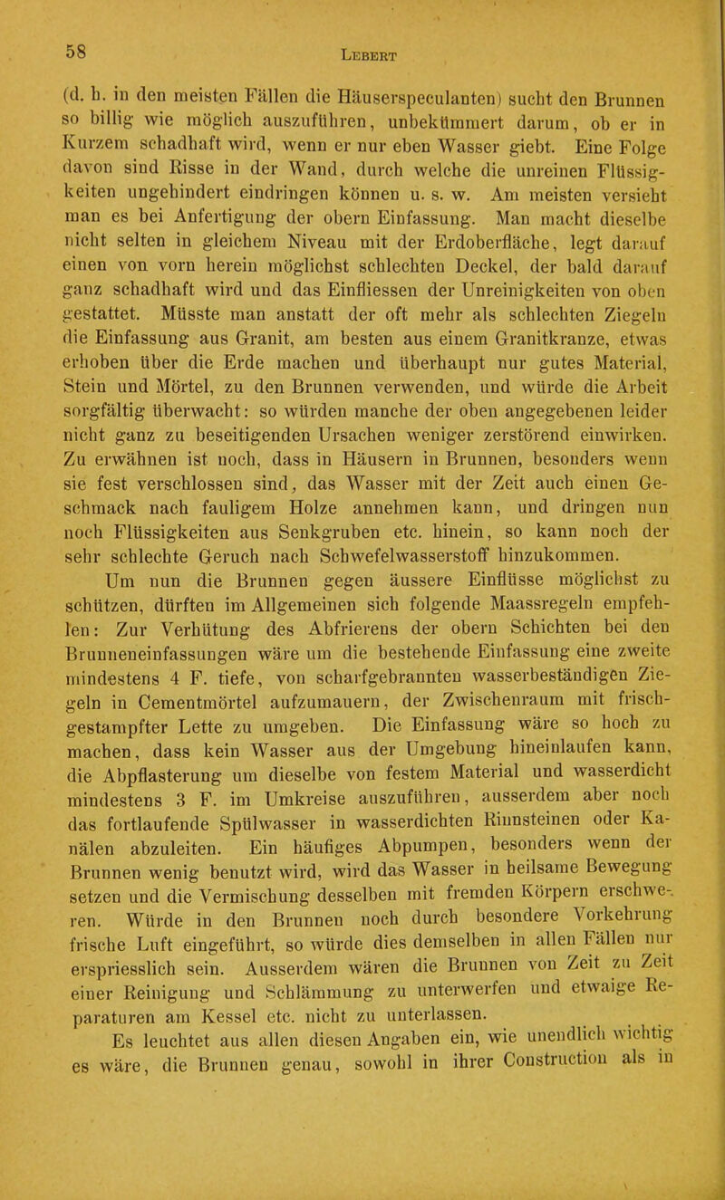(d. b. in (len meisten Fällen die Häuserspeculanten) sucht den Brunnen so billig- wie möglich auszuflihren, unbekümmert darum, ob er in Kurzem schadhaft wird, wenn er nur eben Wasser giebt. Eine Folge davon sind Risse in der Wand, durch welche die unreinen Flüssig- keiten ungehindert eindringen können u. s. w. Am meisten versieht man es bei Anfertigung der obern Einfassung. Man macht dieselbe nicht selten in gleichem Niveau mit der Erdoberfläche, legt darauf einen von vorn herein möglichst schlechten Deckel, der bald darauf ganz schadhaft wird und das Einfliessen der Unreinigkeiten von oben gestattet. Müsste man anstatt der oft mehr als schlechten Ziegeln die Einfassung aus Granit, am besten aus einem Granitkranze, etwas erhoben über die Erde machen und überhaupt nur gutes Material, Stein und Mörtel, zu den Brunnen verwenden, und würde die Arbeit sorgfältig überwacht: so würden manche der oben angegebenen leider nicht ganz zu beseitigenden Ursachen weniger zerstörend einwirken. Zu erwähnen ist noch, dass in Häusern in Brunnen, besonders wenn sie fest verschlossen sind, das Wasser mit der Zeit auch einen Ge- schmack nach fauligem Holze annehmen kann, und dringen nun noch Flüssigkeiten aus Senkgruben etc. hinein, so kann noch der sehr schlechte Geruch nach Schwefelwasserstoff hinzukommen. Um nun die Brunnen gegen äussere Einflüsse möglichst zu schützen, dürften im Allgemeinen sich folgende Maassregeln empfeh- len : Zur Verhütung des Abfrierens der obern Schichten bei den Brunneneinfassungen wäre um die bestehende Einfassung eine zweite mindestens 4 F. tiefe, von scharfgebrannteu wasserbeständigen Zie- geln in Cementmörtel aufzumauern, der Zwischenraum mit frisch- gestampfter Lette zu umgeben. Die Einfassung wäre so hoch zu machen, dass kein Wasser aus der Umgebung hineiulaufen kann, die Abpflasterung um dieselbe von festem Material und wasserdicht mindestens 3 F. im Umkreise auszuführen, ausserdem aber noch das fortlaufende Spülwasser in wasserdichten Rinnsteinen oder Ka- nälen abzuleiten. Ein häufiges Abpumpen, besonders wenn dei Brunnen wenig benutzt wird, wird das Wasser in heilsame Bewegung setzen und die Vermischung desselben mit fremden Körpern erschwe-, ren. Würde in den Brunnen noch durch besondere Vorkehrung frische Luft eingeführt, so würde dies demselben in allen Fällen nui erspriesslich sein. Ausserdem wären die Brunnen von Zeit zu Zeit einer Reinigung und Schlämmung zu unterwerfen und etwaige Re- paraturen am Kessel etc. nicht zu unterlassen. Es leuchtet aus allen diesen Angaben ein, wie unendlich v ichtig es wäre, die Brunnen genau, sowohl in ihrer Coustructiou als in