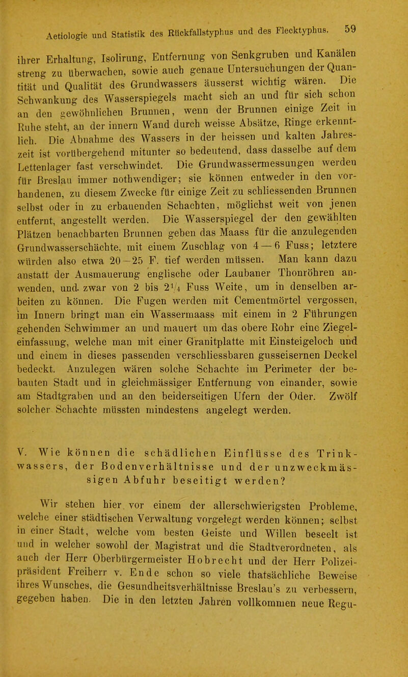 ihrer Erhaltung, Isolirung, Entfernung von Senkgruben und Kanälen streng zu Überwachen, sowie auch genaue Untersuchungen der Quan- tität und Qualität des Grundwassers äusserst wichtig wären. Die Schwankung des Wasserspiegels macht sich an und für sich schon an den gewöhnlichen Brunnen, wenn der Brunnen einige Zeit m Ruhe steht, au der innern Wand durch weisse Absätze, Ringe erkennt- lich. Die Abnahme des Wassers in der heissen und kalten Jahres- zeit ist vorübergehend mitunter so bedeutend, dass dasselbe auf dem Lettenlager fast verschwindet. Die Grundwassermessungen werden für Breslau immer nothwendiger; sie können entweder in den vor- handenen, zu diesem Zwecke für einige Zeit zu schliessenden Brunnen selbst oder in zu erbauenden Schachten, möglichst weit von jenen entfernt, angestellt werden. Die Wasserspiegel der den gewählten Plätzen benachbarten Brunnen geben das Maass für die anzulegenden Grundwasserschächte, mit einem Zuschlag von 4 — 6 Fuss; letztere würden also etwa 20 — 25 F. tief werden müssen. Man kann dazu anstatt der Ausmauerung englische oder Laubaner Thonröhren an- wenden, und. zwar von 2 bis 2V4 Fuss Weite, um in denselben ar- beiten zu können. Die Fugen werden mit Cementmörtel vergossen, im Innern bringt man ein Wassermaass mit einem in 2 Führungen gehenden Schwimmer an und mauert um das obere Rohr eine Ziegel- einfassung, welche man mit einer Granitplatte mit Einsteigeloch und und einem in dieses passenden verschliessbaren gusseisernen Deckel bedeckt. Auzulegen wären solche Schachte im Perimeter der be- bauten Stadt und in gleichmässiger Entfernung von einander, sowie am Stadtgraben und an den beiderseitigen Ufern der Oder. Zwölf solcher Schachte müssten mindestens angelegt werden. V. Wie können die schädlichen Einflüsse des Trink- wassers, der Bodenverhältnisse und der unzweckmäs- sigen Abfuhr beseitigt werden? Wir stehen hier vor einem der allerschwierigsten Probleme, welche einer städtischen Verwaltung vorgelegt werden können; selbst in einer Stadt, welche vom besten Geiste und Willen beseelt ist und in welcher sowohl der Magistrat und die Stadtverordneten, als auch der Herr Oberbürgermeister Hobrecht und der Herr Polizei- präsident Freiherr v. Ende schon so viele thatsächliche Beweise ihres Wunsches, die Gesundheitsverhältnisse Breslau’s zu verbessern, gegeben haben. Die in den letzten Jahren vollkommen neue Regii-