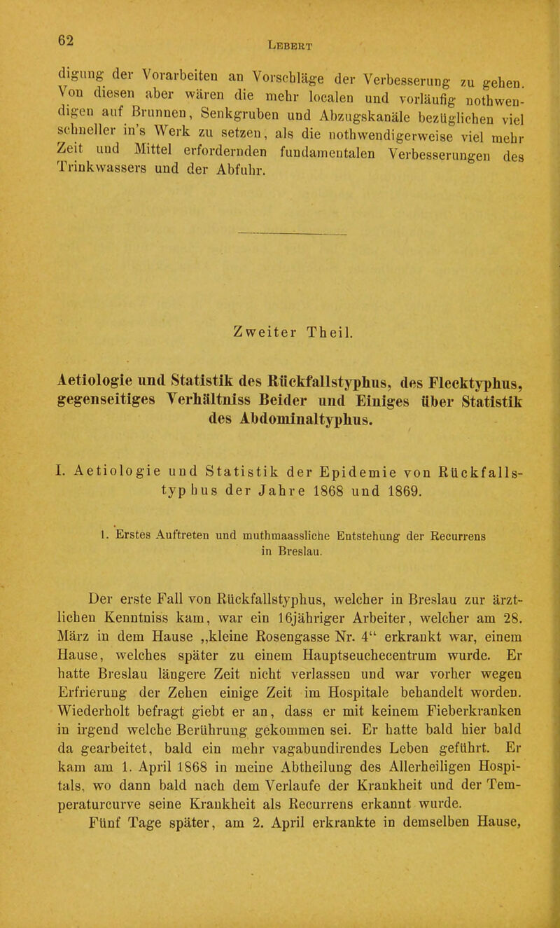 digung dev Vorarbeiten an Vorschläge der Verbesserung zu gehen Von diesen aber wären die mehr localen und vorläufig nothwen- digen auf Brunnen, Senkgruben und Abzugskanäle bezüglichen viel schneller ins Werk zu setzen, als die nothwendigerweise viel mehr Zeit und Mittel erfordernden fundamentalen Verbesserungen des Trinkwassers und der Abfuhr. Zweiter Theil. Aetiologie und Statistik des Rüekfallstypliiis, des FlecktjT)hus, gegenseitiges Terhältniss Beider und Einiges über Statistik des Abdominaltyphus. I. Aetiologie und Statistik der Epidemie von Rückfalls- typhus der Jahre 1868 und 1869. 1. Erstes Auftreten und muthmaassliche Entstehung der Recurrens in Breslau. Der erste Fall von Rückfallstyphus, welcher in Breslau zur ärzt- lichen Kenntniss kam, war ein 16jähriger Arbeiter, welcher am 28. März in dem Hause „kleine Rosengasse Nr. 4“ erkrankt war, einem Hause, welches später zu einem Hauptseuchecentrum wurde. Er hatte Breslau längere Zeit nicht verlassen und war vorher wegen Erfrierung der Zehen einige Zeit im Hospitale behandelt worden. Wiederholt befragt giebt er an, dass er mit keinem Fieberkranken in irgend welche Berührung gekommen sei. Er hatte bald hier bald da gearbeitet, bald ein mehr vagabundirendes Leben geführt. Er kam am 1. April 1868 in meine Abtheilung des Allerheiligen Hospi- tals, wo dann bald nach dem Verlaufe der Krankheit und der Tem- peraturcurve seine Krankheit als Recurrens erkannt wurde. Fünf Tage später, am 2. April erkrankte in demselben Hause,