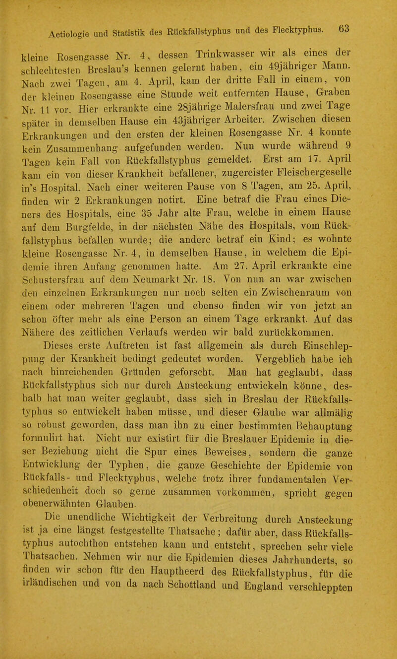 kleine Rosengnsse Nr. 4, dessen Trinkwasser wir als eines der schlechtesten Breslau’s kennen gelernt haben, ein 49jähriger Mann. Nach zwei Tagen, am 4. April, kam der dritte Fall in einem, von der kleinen Rosengasse eine Stunde weit entfernten Hause, Graben Nr. 11 vor. Hier erkrankte eine 28jäbrige Malersfrau und zwei Tage später in demselben Hause ein 43jähriger Arbeiter. Zwischen diesen Erkrankungen und den ersten der kleinen Rosengasse Nr. 4 konnte kein Zusammenhang aufgefunden werden. Nun wurde während 9 Tagen kein Fall von Rückfallstyphus gemeldet. Erst am 17. April kam ein von dieser Krankheit befallener, zugereister Fleischergeselle in’s Hospital. Nach einer weiteren Pause von 8 Tagen, am 25. April, finden wir 2 Erkrankungen notirt. Eine betraf die Frau eines Die- ners des Hospitals, eine 35 Jahr alte Frau, welche in einem Hause auf dem Burgfelde, in der nächsten Nähe des Hospitals, vom Rück- fallstyphus befallen wurde; die andere betraf ein Kind; es wohnte kleine Rosengasse Nr. 4, in demselben Hause, in welchem die Epi- demie ihren Anfang genommen hatte. Am 27. April erkrankte eine Schustersfrau auf dem Neumarkt Nr. 18. Von nun an war zwischen den einzelnen Erkrankungen nur noch selten ein Zwischenraum von einem oder mehreren Tagen und ebenso finden wdr von jetzt an schon öfter mehr als eine Person an einem Tage erkrankt. Auf das Nähere des zeitlichen Verlaufs werden wir bald zurUckkommen. Dieses erste Auftreten ist fast allgemein als durch Einschlep- pung der Krankheit bedingt gedeutet worden. Vergeblich habe ich nach hinreichenden Gründen geforscht. Man hat geglaubt, dass Rückfallstyphus sich nur durch Ansteckung entwickeln könne, des- halb hat man weiter geglaubt, dass sich in Breslau der Rückfalls- typhus so entwickelt haben müsse, und dieser Glaube war allmälig so robust geworden, dass man ihn zu einer bestimmten Behauptung formulirt hat. Nicht nur existirt für die Breslauer Epidemie in die- ser Beziehung nicht die Spur eines Beweises, sondern die ganze Entwicklung der Typhen, die ganze Geschichte der Epidemie von Rückfalls- und Flecktyphus, welche trotz ihrer fundamentalen Ver- schiedenheit doch so gerne zusammen verkommen, spricht gegen obenerwähnten Glauben. Die unendliche Wichtigkeit der Verbreitung durch Ansteckung ist ja eine längst festgestellte Thatsache; dafür aber, dass Rückfalls- typhus autochthon entstehen kann und entsteht, sprechen sehr viele Thatsachen. Nehmen wir nur die Epidemien dieses Jahrhunderts, so finden wir schon für den llauptheerd des Rückfallstyphus, für die irländischen und von da nach Schottland und England verschleppten