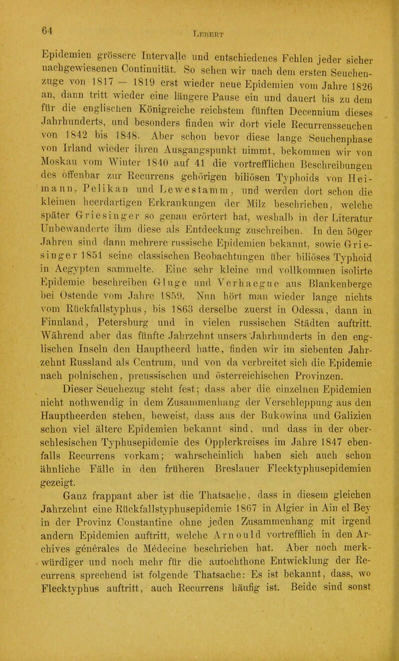 Lkurrt Epidemien grössere Intervalle und entschiedenes Fehlen jeder sicher nachgewieseneji Continiiität. So sehen wir nach dem ersten Seuchen- zuge von 1817 — 1819 erst wieder neue Epidemien vom Jahre 1826 an, daun tritt wieder eine längere Pause ein und dauert bis zu dem für die englischen Königreiche reichstem fünften Decennium dieses Jahrhunderts, und besonders finden wir dort viele Recurrensseuchen von 1842 bis 1848. Aber schon bevor diese lange Seuchenphase von Irland wieder ihren Ausgangspunkt nimmt, bekomTiien wir von Moskau A om Miuter 1840 auf 41 die vortrefflichen Beschreibungen des offenbar zur Recurrens gehörigen biliösen Typhoids von Hei- mann, Pelikan und Lewe stamm, und werden dort schon die kleinen heerdartigen Erkrankungen der Milz beschrieben, welche später Griesinger so genau erörtert hat, weshalb in der Literatur Unbewanderte ihm diese als Entdeckung zuschreiben. In den 50ger Jahren sind dann mehrere russische Epidemien bekannt, sowie Grie- singer 1851 seine classischen Beobachtungen über biliöses Typhoid in Aegypten sammelte. Eine sehr kleine und vollkommen isolirte Epidemie beschi'eiben Ginge und Verhaegue aus Blankenberge l>ei Ostende vom Jahre 1859. Nun hört man wieder lange nichts vom Rückfallstyphus, bis 1863 derselbe zuerst in Odessa, dann in Finnland, Petersburg und in vielen russischen Städten auftritt. Während aber das fünfte Jahrzebnt unsers Jahrhunderts in den eng- lischen Inseln den Hauptheerd hatte, finden wir im siebenten Jahr- zehnt Russland als Centrum, und von da verbreitet sich die Epidemie nach polnischen, preussischen und österreichischen Provinzen. Dieser Seuchezug steht fest; dass aber die einzelnen Epidemien nicht nothwendig in dem Zusammenhang der Verschleppung aus den Hauptheerden stehen, beweist, dass aus der Bukowina und Galizien schon viel ältere Epidemien bekannt sind, und dass in der ober- schlesischen Typhusepidemie des Opplerkreises im Jahre 1847 eben- falls Recurrens vorkam; wahrscheinlich haben sich auch schon ähnliche Fälle in den früheren Breslauer Flecktyphusepidemien gezeigt. Ganz frappant aber ist die Thatsaclie, dass in diesem gleichen Jahrzehnt eine Rückfallstyphusepidemie 1867 in Algier in Ain el Bey in der Provinz Constantine ohne jeden Zusammenhang mit irgend andern Epidemien auftritt, welche Arnould vortrefflich in den Ar- chives generales de Medecine beschrieben bat. Aber noch merk- würdiger und noch mehr für die autochthone Entwicklung der Re- currens sprechend ist folgende Thatsache: Es ist bekannt, dass, avo Flecktyphus auftritt, auch Recurrens häufig ist. Beide sind sonst