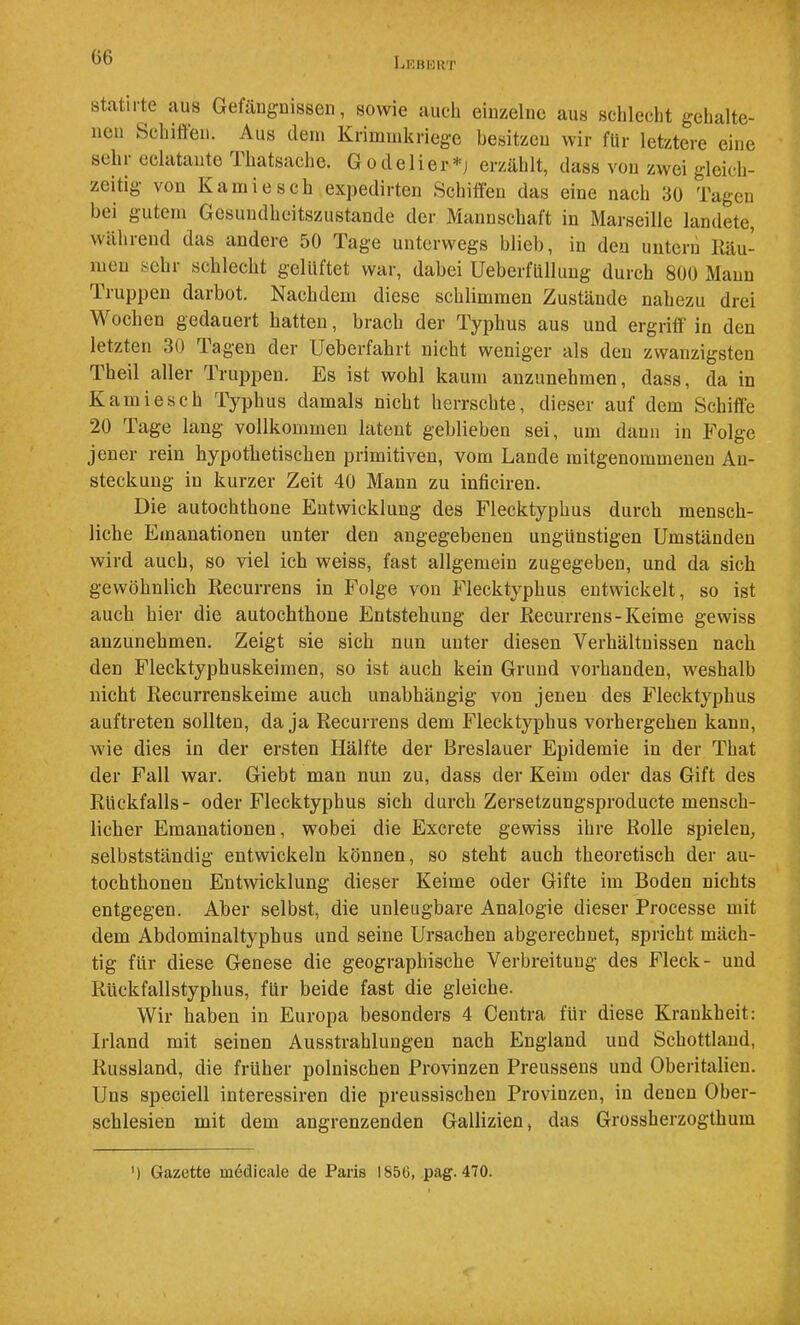 G6 Lkbbkt ff? statirte juis Getdugnissen, sowie auch einzelne aus sclilecht gehalte- nen Schiffen. Aus dem Kriminkriege besitzen wir für letztere eine sehr eelatante Thatsache. Godelier*j erzählt, dass von zwei gleich- zeitig von Kamiesch expedirten Schiffen das eine nach 30 Tagen bei gutem Gesundheitszustände der Mannschaft in Marseille landete, während das andere 50 Tage unterwegs blieb, in den untern Käu- meu sehr schlecht gelüftet war, dabei Ueberfüllung durch 800 Mann Truppen darbot. Nachdem diese schlimmen Zustände nahezu drei Wochen gedauert hatten, brach der Typhus aus und ergriff in den letzten 30 Tagen der Ueberfahrt nicht weniger als den zwanzigsten Theil aller Truppen. Es ist wohl kaum anzunehmen, dass, da in Kami esc h Typhus damals nicht herrschte, dieser auf dem Schifte 20 Tage lang vollkommen latent geblieben sei, um daun in Folge jener rein hypothetischen primitiven, vom Lande mitgenommenen An- steckung in kurzer Zeit 40 Mann zu inficiren. Die autochthone Entwicklung des Flecktyphus durch mensch- liche Emanationen unter den angegebenen ungünstigen Umständen wird auch, so viel ich weiss, fast allgemein zugegeben, und da sich gewöhnlich Recurrens in Folge von Flecktyphus entwickelt, so ist auch hier die autochthone Entstehung der Recurrens-Keime gewiss anzunehmen. Zeigt sie sich nun unter diesen Verhältnissen nach den Flecktyphuskeimen, so ist auch kein Grund vorhanden, weshalb nicht Recurrenskeime auch unabhängig von jenen des Flecktyphus auftreten sollten, da ja Recurrens dem Flecktyphus vorhergehen kann, wie dies in der ersten Hälfte der Breslauer Epidemie in der That der Fall war. Giebt man nun zu, dass der Keim oder das Gift des Rückfalls- oder Flecktyphus sich durch Zersetzungsproducte mensch- licher Emanationen, wobei die Excrete gewiss ihre Rolle spielen, selbstständig entwickeln können, so steht auch theoretisch der au- tochthonen Entwicklung dieser Keime oder Gifte im Boden nichts entgegen. Aber selbst, die unleugbare Analogie dieser Processe mit dem Abdominaltyphus und seine Ursachen abgerechnet, spricht mäch- tig für diese Genese die geographische Verbreitung des Fleck- und Rückfallstyphus, für beide fast die gleiche. Wir haben in Europa besonders 4 Centra für diese Krankheit: Irland mit seinen Ausstrahlungen nach England und Schottland, Russland, die früher polnischen Provinzen Preussens und Oberitalieu. Uns speciell interessiren die preussischen Provinzen, in denen Ober- schlesien mit dem angrenzenden Gallizien, das Grossherzogthum ') Gazette medicale de Paris 1856, pag. 470.