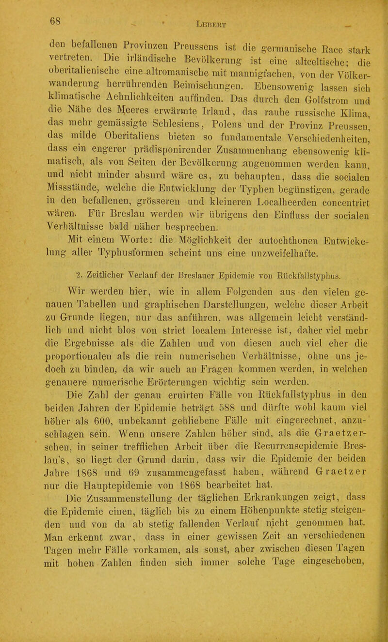Lkbkrt den befallenen Provinzen Preussens ist die germanische Pace stark vertreten. Die irländische Bevölkerung ist eine altceltische; die oheritalienische eine altromanische mit mannigfachen, von der Völker- wanderung herrührendeu Beimischungen. Ebensowenig lassen sich klimatische Aehnlichkeiten auffinden. Das durch den Golfstrom und die Nähe des IV^eeres erwärmte Irland, das rauhe russische Klima, das mehr gemässigte Schlesiens, Polens und der Provinz Preussen, das milde Oberitaliens bieten so fundamentale Verschiedenheiten, dass ein engerer prädisponirender Zusammenhang ebensowenig kli- matisch, als von Seiten der Bevölkerung angenommen werden kann, und nicht minder absurd wäre es, zu behaupten, dass die socialen Missstände, welche die Entwicklung der Typhen begünstigen, gerade in den befallenen, grösseren und kleineren Localheerden concentrirt wären. Für Breslau werden wir übrigens den Einfluss der socialen Verhältnisse bald näher besprechen. Mit einem Worte; die Möglichkeit der autochthonen Entwicke- lung aller Typhusformen scheint uns eine unzweifelhafte. 2. Zeitlicher Verlauf der Breslauer Epidemie von Rückfallstyphus. Wir werden hier, wie in allem Folgenden aus den vielen ge- nauen Tabellen und graphischen Darstellungen, welche dieser Arbeit zu Grunde liegen, nur das anführen, was allgemein leicht verständ- lich und nicht blos von strict localem Interesse ist, daher viel mehr die Ergebnisse als die Zahlen und von diesen auch viel eher die proportionalen als die rein numerischen Verhältnisse, ohne uns je- doch zu binden, da wir auch an Fragen kommen werden, in welchen genauere numerische Erörterungen wichtig sein werden. Die Zahl der genau eruirten Fälle von Rückfallstyphus in den beiden Jahren der Epidemie beträgt 588 und dürfte wohl kaum viel höher als 600, unbekannt gebliebene Fälle mit eingerechnet, anzu- schlagen sein. Wenn unsere Zahlen hoher sind, als die Graetzer- sehen, in seiner trefflichen Arbeit über die Recurrensepidemie Bres- lau’s, so liegt der Grund darin, dass wir die Epidemie der beiden Jabre 1868 und 69 zusammengefasst haben, während Graetz er nur die Hauptepidemie von 1868 bearbeitet hat. Die Zusammenstellung der täglichen Erkrankungen zeigt, dass die Epidemie einen, täglich bis zu einem Höhenpunkte stetig steigen- den und von da ab stetig fallenden Verlauf nicht genommen hat. Man erkennt zwar, dass in einer gewissen Zeit an verschiedenen Tagen mehr Fälle vorkamen, als sonst, aber zwischen diesen Tagen mit hohen Zahlen finden sich immer solche Tage eingeschoben,