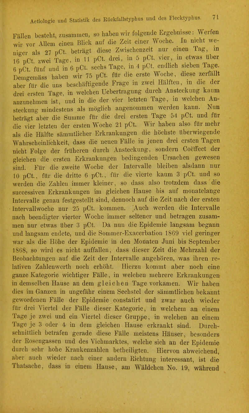 Fällen besteht, zusammen, so haben wir folgende Ergebnisse: Werfen wir vor Allem einen Blick auf die Zeit einer Woche. ^ In nicht we- nio-er als 27 pCt. beträgt diese Zwischenzeit nur einen Tag, in 16%Ct. zwei Tage, in 11 pCt. drei, in 5 pCt. vier in etwas über 6 pCt. fünf und in 6 pCt. sechs Tage, in 4 pCt. endlich sieben Tage. Demgemäss haben wir 75 pCt. für die erste Woche, diese zerfällt aber für die uns beschäftigende Frage in zwei Hälften, in die der drei ersten Tage, in welchen Uebertragung durch Ansteckung kaum anzunehmen ist, und in die der vier letzten Tage, in welchen An- steckung mindestens als möglich angenommen werden kann. Nun beträgt aber die Summe für die drei ersten Tage 54 pCt. und für die vier letzten der ersten Woche 21 pCt. Wir haben also für mehr als die Hälfte sämratlicher Erkrankungen die höchste überwiegende Wahrscheinlichkeit, dass die neuen Fälle in jenen drei eisten Tagen nicht Folge der früheren durch Ansteckung, sondern Coeffect der gleichen die ersten Erkrankungen bedingenden Ursachen gewesen sind. Für die zweite Woche der Intervalle bleiben alsdann nur 10 pCt., für die dritte 6 pCt., für die vierte kaum 3 pCt. und so werden die Zahlen immer kleiner, so dass also trotzdem dass die successiven Erkrankungen im gleichen Hause bis auf monatelange Intervalle genau festgestellt sind, dennoch auf die Zeit nach der ersten Intervallwoche nur 25 pCt. kommen. ^Auch werden die Intervalle nach beendigter vierter Woche immer seltener und betragen zusam- men nur etwas über 3 pCt. Da nun die Epidemie langsam begann und langsam endete, und die Sommer-Exacerbation 1869 viel geringer war als die Höhe der Epidemie in den Monaten Juni bis September 1868, so Avird es nicht auffallen, dass dieser Zeit die Mehrzahl der Beobachtungen auf die Zeit der Intervalle angehören, was ihren re- lativen Zahlenwerth noch erhöht. Hierzu kommt aber noch eine ganze Kategoiie wichtiger Fälle, in welchen mehrere Erkrankungen in demselben Hause an dem gleichen Tage vorkamen. Wir haben dies im Ganzen in ungefähr einem Sechstel der sämmtlichen bekannt gewordenen Fälle der Epidemie constatirt und zwar auch wieder für drei Viertel der Fälle dieser Kategorie, in welchem an einem Tage je zwei und ein Viertel dieser Gruppe, in welchen an einem Tage je 3 oder 4 in dem gleichen Hause erkrankt sind. Durch- schnittlich betrafen gerade diese Fälle meistens Häuser, besonders der Rosengassen und des Viehmarktes, welche sich an der Epidemie durch sehr hohe Krankenzahlen betheiligten. Hiervon abweichend, aber auch wieder nach einer andern Richtung interessant, ist die Thatsache, dass in einem Hause, am Wäldchen No. 19, während
