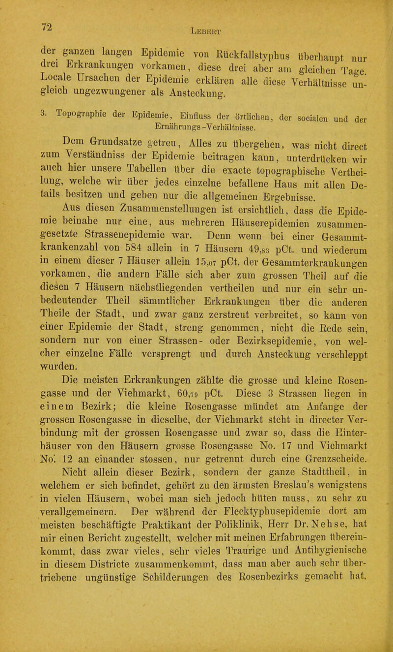 Lebkrt der glanzen langen Epidemie von RUckfallstyphus Uberliaupt nur drei Erkrankungen vorkamen, diese drei aber am gleichen Tage. Locale Ursachen der Epidemie erklären alle diese Verhältnisse un- gleich ungezwungener als Ansteckung. 3. Topographie der Epidemie, Einfluss der örtlichen, der socialen und der Ernährnngs -Verhältnisse. Dem Grundsätze getreu, Alles zu übergehen, was nicht direct zum Verständniss der Epidemie beitragen kann, unterdrücken wir auch hier unsere Tabellen über die exacte topographische Verthei- lung, welche wir über jedes einzelne befallene Haus mit allen De- tails besitzen und geben nur die allgemeinen Ergebnisse. Aus diesen Zusammenstellungen ist ersichtlich, dass die Epide- mie beinahe nur eine, aus mehreren Häuserepidemien zusammen- gesetzte Strassenepidemie war. Denn wenn bei einer Gesammt- krankenzahl von 584 allein in 7 Häusern 49,s3 pCt. und wiederum in einem dieser 7 Häuser allein 15,o7 pCt. der Gesammterkrankungen vorkamen, die andern Fälle sich aber zum grossen Theil auf die diesen 7 Häusern nächstliegenden vertheilen und nur ein sehr un- bedeutender Theil sämmtlicher Erkrankungen über die anderen Theile der Stadt, und zwar ganz zerstreut verbreitet, so kann von einer Epidemie der Stadt, streng genommen, nicht die Rede sein, sondern nur von einer Strassen- oder Bezirksepidemie, von wel- cher einzelne Fälle versprengt und durch Ansteckung verschleppt wurden. Die meisten Erkrankungen zählte die grosse und kleine Rosen- gasse und der Viehmarkt, 60,79 pCt. Diese 3 Strassen liegen in einem Bezirk; die kleine Rosengasse mündet am Anfänge der grossen Rosengasse in dieselbe, der Viehmarkt steht in directer Ver- bindung mit der grossen Rosengasse und zwar so, dass die Hinter- häuser von den Häusern grosse Rosengasse No. 17 und Viehmarkt No’. 12 an einander stossen, nur getrennt durch eine Grenzscheide. Nicht allein dieser Bezirk, sondern der ganze Stadttheil, in welchem er sich befindet, gehört zu den ärmsten Breslau’s wenigstens in vielen Häusern, wobei man sich jedoch hüten muss, zu sehr zu verallgemeinern. Der während der Flecktyphusepidemie dort am meisten beschäftigte Praktikant der Poliklinik, Herr Dr. Nehse, hat mir einen Bericht zugestellt, welcher mit meinen Erfahrungen überein- kommt, dass zwar vieles, sehr vieles Traurige und Antihygienische in diesem Districte zusammenkommt, dass man aber auch sehr über- triebene ungünstige Schilderungen des Rosenbezirks gemacht hat.