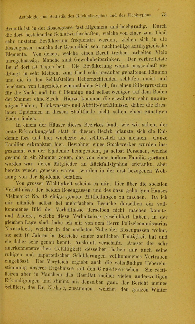 Ariuuth ist in der Rosengasse fast allgemein und hochgradig. Durch die dort bestehenden Schlafwirthschäften, welche von einer zum Theil sehr unsteten Bevölkerung frequeutirt werden, ziehen sich in die Rosengassen manche der Gesundheit sehr nachtheilige antihygienische Elemente. Von denen, welche einen Beruf treiben, arbeiten Viele unregelmässig. Manche sind Gewohnheitstrinker. Der verbreitetste Beruf dort ist Tagearbeit. Die Bevölkerung wohnt massenhaft ge- drängt in sehr kleinen, zum Theil sehr unsauber gehaltenen Räumen und die in den Schlafstellen Uebernachtenden schlafen meist auf feuchtem, von Ungeziefer wimmelndem Stroh, für einen Silbergroschen für die Nacht und für 6 Pfennige und selbst weniger auf dem Boden der Zimmer ohne Stroh. Hierzu kommen die erwähnten sehr ungün- stigen Boden-, Trinkwasser- und Abtritt-Verhältnisse, daher die Bres- lauer Epidemien in diesem Stadttheile nicht selten einen günstigen Boden finden. In einem der Häuser dieses Bezirkes fand, wie wir sahen, der erste Erkrankungsfall statt, in diesem Bezirk pflanzte sich die Epi- demie fort und hier wucherte sie schliesslich am meisten. Ganze Familien erkrankten hier, Bewohner eines Stockwerkes wurden ins- gesammt von der Epidemie heimgesucht, ja selbst Personen, welche gesund in ein Zimmer zogen, das von einer andern Familie geräumt worden war, deren Mitglieder an Rückfallstyphus erkrankt, aber bereits wieder genesen waren, wurden in der erst bezogenen Woh- nung von der Epidemie befallen. Von grosser Wichtigkeit scheint es mir, hier über die socialen Verhältnisse der beiden Rosengassen und des dazu gehörigen Hauses Viehmarkt No. 12 einige genaue Mittheilungen zu machen. Da ich mir nämlich selbst bei mehrfachem Besuche derselben ein voll- kommenes Bild der Verhältnisse derselben nicht machen konnte, und Andere, welche diese Verhältnisse geschildert haben, in der gleichen Lage sind, habe ich mir von dem Herrn Polizeicommissarius Namokel, welcher in der nächsten Nähe der Rosengassen wohnt, sie seit 16 Jahren im Bereiche seiner amtlichen Thätigkeit hat und sie daher sehr genau kennt, Auskunft verschafft. Ausser der sehr anerkennenswerthen Gefälligkeit desselben haben mir auch seine ruhigen und unparteiischen Schilderungen vollkommenes Vertrauen eingeflösst. Der Vergleich ergiebt auch die vollständige Ueberein- stimmung unserer Ergebnisse mit den Graetzer’schen. Sie recti- ficiren aber in Manchem das Resultat meiner vielen anderweitigen Eikundigungen und stimmt mit denselben ganz der Bericht meines Schülers, des Dr. Nehsc, zusammen, welcher den ganzen Winter