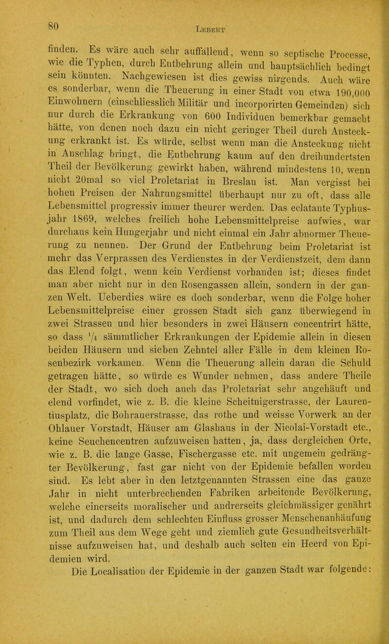 TjKBEUT finden. Es wäre auch sehr auffallend, wenn so septische Processe wie die Typheil, durch Entbehrung allein und hauptsächlich bedingt sein könnten. Nachgewiesen ist dies gewiss nirgends. Auch wäre es sonderbar, wenn die Theuerung in einer Stadt von etwa 190,000 Einwohuein (einschliesslich Militär und incorporirten Gemeinden) sich nui duich die Erkrankung von 600 Individuen bemerkbar gemacht hätte, von denen noch dazu ein nicht geringer Theil durch Ansteck- ung erkrankt ist. Es würde, selbst wenn man die Ansteckung nicht in Anschlag bringt, die Entbehrung kaum auf den dreihundertsten Iheil der Bevölkerung gewirkt haben, während mindestens 10, wenn nicht 20mal so viel Proletariat in Breslau ist. Man vergisst bei hohen Preisen der Nahrungsmittel überhaupt nur zu oft, dass alle Lebensmittel progressiv immer theurer werden. Das eclatante Typhus- jahr 1869, welches freilich hohe Lebensmittelpreise aufwies, war durchaus kein Hungerjahr und nicht einmal ein Jahr abnormer Theue- ruug zu nennen. Der Grund der Entbehrung beim Proletariat ist mehr das Verprassen des Verdienstes in der Verdienstzeit, dem dann das Elend folgt, wenn kein Verdienst vorhanden ist; dieses findet man aber nicht nur in den Rosengassen allein, sondern in der gan- zen Welt. Ueberdies wäre es doch sonderbar, wenn die Folge hoher Lebensmittelpreise einer grossen Stadt sich ganz überwiegend in zwei Strassen und hier besonders in zwei Häusern concentrirt hätte, so dass ^4 sämmtlicher Erkrankungen der Epidemie allein in diesen beiden Häusern und sieben Zehntel aller Fälle in dem kleinen Ro- senbezirk vorkamen. Wenn die Theuerung allein daran die Schuld getragen hätte, so würde es Wunder nehmen, dass andere Theile der Stadt, wo sich doch auch das Proletariat sehr augehäuft und elend vorfindet, wie z. B. die kleine Scheituigerstrasse, der Laureu- tiusplatz, die Bohrauerstrasse, das rothe und weisse Vorwerk an der Ohlauer Vorstadt, Häuser am Glashaus in der Nicolai-Vorstadt etc., keine Seuchencentren aufzuweisen hatten, ja, dass dergleichen Orte, wie z. B. die lange Gasse, Fischergasse etc. mit ungemein gedräng- ter Bevölkerung, fast gar nicht von der Epidemie befallen worden sind. Es lebt aber in den letztgenannten Strassen eine das ganze Jahr in nicht unterbrechenden Fabriken arbeitende Bevölkerung, welche einerseits moralischer und andrerseits gleichinässiger genährt ist, und dadurch dem schlechten Einfluss grosser Menschenanhäufung zum Theil aus dem Wege geht und ziemlich gute Gesuudheitsverhält- nisse aufzuweisen hat, und deshalb auch selten ein Heerd von Epi- demien wird. Die Localisation der Epidemie in der ganzen Stadt war folgende: