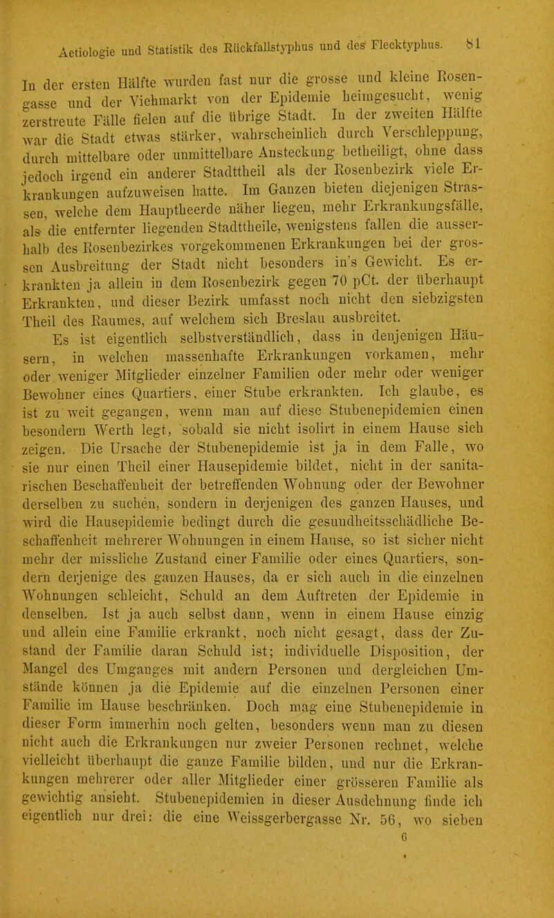 In der ersten Hälfte wurden fast uur die grosse und kleine Rosen- gasse und der Yiehmarkt von der Epidemie beimgesucht, wenig zerstreute Fälle fielen auf die übrige Stadt. In der zweiten Hälfte war die Stadt etwas stärker, wahrscheinlich durch Verschleppung, durch mittelbare oder unmittelbare Ansteckung betheiligt, ohne dass jedoch irgend ein anderer Stadttheil als der Rosenbezirk viele Er- krankungen aufzuweisen hatte. Im Ganzen bieten diejenigen Stras- sen, welche dem Hauptheerde näher liegen, mehr Erkrankuugsfälle, als’die entfernter liegenden Stadttheile, wenigstens fallen die ausser- halb des Rosenbezirkes vorgekommenen Erkrankungen bei der gros- sen Ausbreitung der Stadt nicht besonders in’s Gewicht. Es er- krankten ja allein in dem Rosenbezirk gegen 70 pCt. der überhaupt Erkrankten, und dieser Bezirk umfasst noch nicht den siebzigsten Theil des Raumes, auf welchem sich Breslau ausbreitet. Es ist eigentlich selbstverständlich, dass in denjenigen Häu- sern, in welchen massenhafte Erkrankungen vorkamen, mehr oder Aveniger Mitglieder einzelner Familien oder mehr oder Aveniger BeAAmhner eines Quartiers, einer Stube erkrankten. Ich glaube, es ist zu AA-eit gegangen, Avenn man auf diese Stubenepidemieu einen besondern Werth legt, sobald sie nicht isolirt in einem Hause sich zeigen. Die Ursache der Stubenepidemie ist ja in dem Falle, avo sie nur einen Theil einer Hausepidemie bildet, nicht in der sanita- rischen Beschaffenheit der betreffenden Wohnung oder der Bewohner derselben zu suchen, sondern in derjenigen des ganzen Hauses, und AAÜrd die Hausepidemie bedingt durch die gesundheitsschädliche Be- schaffenheit mehrerer Wohnungen in einem Hause, so ist sicher nicht mehr der missliche Zustand einer Familie oder eines Quartiers, son- dern derjenige des ganzen Hauses, da er sich auch in die einzelnen Wohnungen schleicht, Schuld an dem Auftreten der Epidemie in denselben. Ist ja auch selbst dann, Avenn in einem Hause einzig und allein eine Familie erkrankt, noch nicht gesagt, dass der Zu- stand der Familie daran Schuld ist; individuelle Disposition, der Mangel des Umganges mit andern Personen und dergleichen Um- stände können ja die Epidemie auf die einzelnen Personen einer Familie im Hause beschränken. Doch mag eine Stubenepidemie in dieser Form immerhin noch gelten, besonders Avenn man zu diesen nicht auch die Erkrankungen nur zAveier Personen rechnet, Avelche vielleicht überhaupt die ganze Familie bilden, und nur die Erkran- kungen mehrerer oder aller Mitglieder einer grösseren Familie als geAvichtig ansieht. Stubenepidemien in dieser Ausdehnung finde ich eigentlich nur drei: die eine Weissgerbergasse Nr, 56, aa’o sieben 6