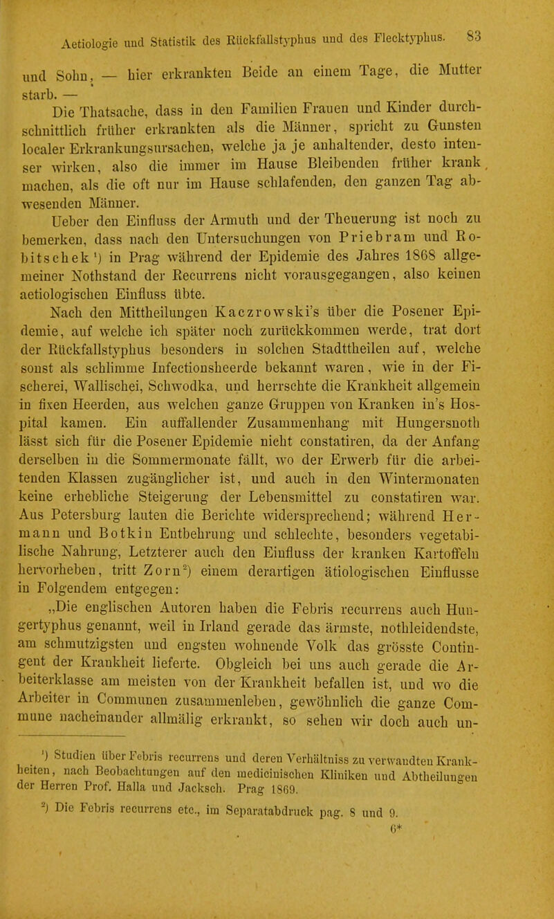 und Solm, — hier erkrankten Beide au einem Tage, die Mutter starb. — Die Tliatsacbe, dass in den Familien Frauen und Kinder durcb- scbnittlicb frllber erkrankten als die Männer, spricht zu Gunsten localer Erkrankiiugsursacbeu, welche ja je anhaltender, desto inten- ser Avirken, also die immer im Hause Bleibenden früher krank, machen, als die oft nur im Hause schlafenden, den ganzen Tag ab- wesenden Männer. Heber den Einfluss der Armuth und der Theuerung ist noch zu bemerken, dass nach den Untersuchungen von Priebram und Ro- hitschek*) in Prag während der Epidemie des Jahres 1868 allge- meiner Nothstand der Recurrens nicht Aorausgegangen, also keinen aetiologischeu Einfluss übte. Nach den Mittheilungeu Kaczrowski’s über die Posener Epi- demie, auf welche ich später noch zurückkommen werde, trat dort der Rückfallstyphus besonders in solchen Stadttheilen auf, welche sonst als schlimme Infectionsheerde bekannt waren, wie in der Fi- scherei, Wallischei, Schwodka, und herrschte die Krankheit allgemein in fi.xen Heerden, aus welchen ganze Gruppen \^on Kranken in’s Hos- pital kamen. Ein auffallender Zusammenhang mit Huugersuoth lässt sich für die Posener Epidemie nicht constatiren, da der Anfang derselben in die Sommermonate fällt, wo der Erwerb für die arbei- tenden Klassen zugänglicher ist, und auch in den Wintermouaten keine erhebliche Steigerung der Lebensmittel zu constatiren war. Aus Petersburg lauten die Berichte Avidersprechend; während Her- mann und Botkin Entbehrung und schlechte, besonders A’egetahi- lische Nahrung, Letzterer auch den Einfluss der kranken Kartoffeln hervorheben, tritt Zorn) einem derartigen ätiologischen Einflüsse in Folgendem entgegen: „Die englischen Autoren haben die Fehris recurrens auch Hun- gertyphus genannt, Aveil in Irland gerade das ärmste, nothleideudste, am schmutzigsten und engsten Avohuende Volk das grösste Contin- gent der Krankheit lieferte. Obgleich bei uns auch gerade die Ar- beiterklasse am meisten von der Krankheit befallen ist, und avo die Arbeiter in Communen Zusammenleben, geAvöhnlich die ganze Com- mune nacheinander allmälig erkrankt, so sehen Avir doch auch un- ') Studien über Febris recurrens und deren A^erhiiltniss zu A-er\vandteu Krank- heiten, nach Beobachtungen auf den medicinischen Kliniken und Abtheiluugeu der Herren Prof, Halla und Jacksch. Prag 1869. Die Febris recurrens etc., iin Separatabdnick pag. 8 und 9. 0*