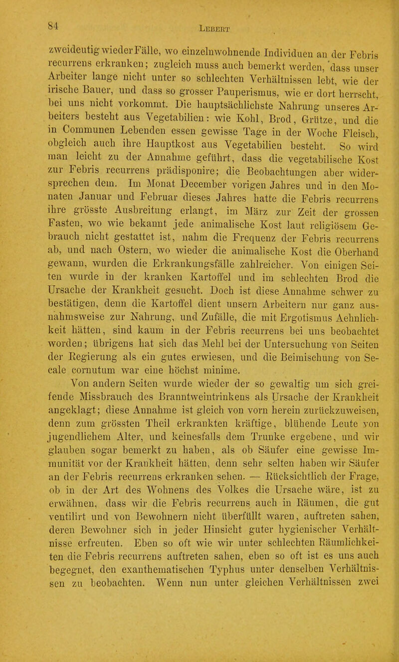 zweideutig wieder Fälle, wo einzeluwolmeude Individuen an der Febris recurrens erkranken; zugleich muss auch bemerkt werden, dass unser Arbeiter lange nicht unter so schlechten Verhältnissen lebt, wie der irische Bauer, und dass so grosser Pauperismus, wie er dort herrscht, bei uns nicht vorkommt. Die hauptsächlichste Nahrung unseres Ar- beiters besteht aus Vegetabilien: wie Kohl, Brod, Grütze, und die in Communen Lebenden essen gewisse Tage in der Woche Fleisch, obgleich auch ihre Hauptkost aus Vegetabilien besteht. So Avird man leicht zu der Annahme geführt, dass die vegetabilische Kost zur Febris recurrens prädisponire; die Beobachtungen aber wider- sprechen dem. Im Monat December vorigen Jahres und in den Mo- naten Januar und Februar dieses Jahres hatte die Febris recurrens ihre grösste Ausbreitung erlangt, im ]\Iärz zur Zeit der grossen Fasten, wo wie bekannt jede animalische Kost laut religiösem Ge- brauch nicht gestattet ist, nahm die Frecjuenz der Febris recurrens ab, und nach Ostern, wo wieder die animalische Kost die Oberhand gewann, wurden die Erkrankungsfälle zahlreicher. Von einigen Sei- ten wurde in der kranken Kartoffel und im schlechten Brod die Ursache der Krankheit gesucht. Doch ist diese Annahme schwer zu bestätigen, denn die Kartoffel dient unsern Arbeitern nur ganz aus- nahmsweise zur Nahrung, und Zufälle, die mit Ergotismus Aehnlich- keit hätten, sind kaum in der Febris recurrens bei uns beobachtet Avorden; übrigens hat sich das Mehl bei der Untersuchung von Seiten der Regierung als ein gutes erwiesen, und die Beimischung von Se- cale cornutum war eine höchst minime. Von andern Seiten Avurde wieder der so geAvaltig um sich grei- fende Missbrauch des Branntweintrinkens als Ursache der Krankheit angeklagt; diese Annahme ist gleich von vorn herein zurückzuAveisen, denn zum grössten Theil erkrankten kräftige, blühende Leute Amn jugendlichem Alter, und keinesfalls dem Trünke ergebene, und wir glauben sogar bemerkt zu haben, als ob Säufer eine geAvisse Im- munität vor der Krankheit hätten, denn sehr selten haben Avir Säufer an der Febris recurrens erkranken sehen. — Eücksichtlich der Frage, ob in der Art des Wohnens des Volkes die Ursache wäre, ist zu ei-Avähnen, dass Avir die Febris recurrens auch in Räumen, die gut ventilirt und von Bewohnern nicht überfüllt Avaren, auftreten sahen, deren BeAvohner sich in jeder Hinsicht guter hygienischer Verhält- nisse erfreuten. Eben so oft Avie Avir unter schlechten Räumlichkei- ten die Febris recurrens auftreten sahen, eben so oft ist es uns auch begegnet, den exanthematischen Typhus unter denselben Verhältnis- sen zu beobachten. Wenn nun unter gleichen Verhältnissen zAA'ei