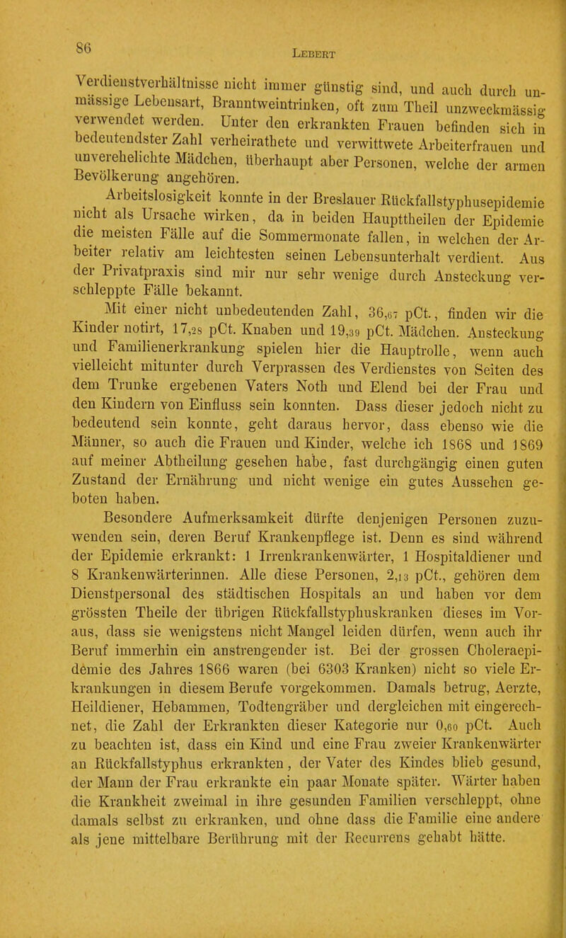 SG Lebekt Verdieustverbältmsse Dicht immer günstig sind, und auch durcli un- massige Lebensart, Branntweintrinken, oft zum Theil unzweckmässia- verwendet werden. Unter den erkrankten Frauen befinden sich in bedeutendster Zahl verheirathete und verwittwete Arbeiterfrauen und unverehelichte Mädchen, überhaupt aber Personen, welche der armen Bevölkerung angehören. Arbeitslosigkeit konnte in der Breslauer Rückfallstyphusepidemie * nicht als Ursache wirken, da in beiden Haupttheilen der Epidemie die meisten Fälle auf die Sommermonate fallen, in welchen der Ar- beiter relativ am leichtesten seinen Lebensunterhalt verdient. Aus ' der Privatpraxis sind mir nur sehr wenige durch Ansteckung ver- ” schleppte Fälle bekannt. ii Mit einer nicht unbedeutenden Zahl, 36,67 pCt., finden wir die 1 Kinder notirt, 17,28 pCt. Knaben und 19,39 pCt. Mädchen. Ansteckung und Familienerkrankung spielen hier die Hauptrolle, wenn auch i vielleicht mitunter durch Verprassen des Verdienstes von Seiten des ] dem Trünke ergebenen Vaters Noth und Elend bei der Frau und ^ den Kindern von Einfluss sein konnten. Dass dieser jedoch nicht zu bedeutend sein konnte, geht daraus hervor, dass ebenso wie die Männer, so auch die Frauen und Kinder, welche ich 1868 und 1869 auf meiner Abtheilung gesehen habe, fast durchgängig einen guten ’ Zustand der Ernährung und nicht wenige ein gutes Aussehen ge- j boten haben. Besondere Aufmerksamkeit dürfte denjenigen Personen zuzu- ! wenden sein, deren Beruf Krankenpflege ist. Denn es sind während ; der Epidemie erkrankt: 1 Irrenkrankenwärter, 1 Hospitaldiener und i 8 Krankenwärterinnen. Alle diese Personen, 2,13 pCt., gehören dem ■ Dienstpersonal des städtischen Hospitals an und haben vor dem grössten Theile der übrigen Rückfallstyphuskrauken dieses im Vor- aus, dass sie wenigstens nicht Mangel leiden dürfen, wenn auch ihr Beruf immerhin ein anstrengender ist. Bei der grossen Choleraepi- \ demie des Jahres 1866 waren (bei 6303 Kranken) nicht so viele Er- krankungen in diesem Berufe vorgekommen. Damals betrug, Aerzte, ^ Heildiener, Hebammen, Todtengräber und dergleichen mit eingerech- net, die Zahl der Erkrankten dieser Kategorie nur 0,go pCt. Auch zu beachten ist, dass ein Kind und eine Frau zweier Krankenwärter au Rückfallstyphus erkrankten, der Vater des Kindes blieb gesund, der Mann der Frau erkrankte ein paar Monate später. Wärter haben ' die Krankheit zweimal in ihre gesunden Familien verschleppt, ohne | damals selbst zu erkranken, und ohne dass die Familie eine andere ; als jene mittelbare Berührung mit der Recurrens gehabt hätte.