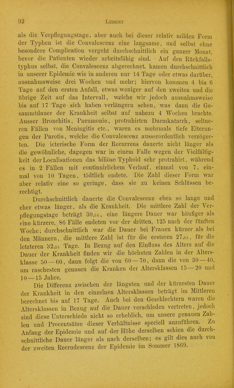 als die Yerpflcgungstage, aber aucli bei dieser relativ milden Form der Typbeu ist die Coiivalescenz eine langsame, und selbst ohne besondere Complication vergeht durchschnittlich ein ganzer Monat, bevor die Patienten wieder arbeitsfähig sind. Auf den RUckfalls- typhus selbst, die Convalescenz abgerechnet, kamen durchschnittlich in unserer Epidemie wie in anderen nur 14 Tage oder etwas darüber, ausnahmsweise drei Wochen und mehr; hiervon kommen 4 bis 6 Tage auf den ersten Anfall, etwas weniger auf den zweiten und die übrige Zeit auf das Intervall, welche wir jedoch ausnahmsweise bis auf 17 Tage sich haben verlängern sehen, was dann die Ge- sammtdauer der Krankheit selbst auf nahezu 4 Wochen brachte. Ausser Bronchitis, Pneumonie, protrahirten Darmkatarrh, seltne- ren Fällen von Meningitis etc., waren es mehrmals tiefe Eiterun- gen der Parotis, welche die Convalescenz ausserordentlich verzöger- ten. Die icterische Form der Recurrens dauerte nicht länger als die gewöhnliche, dagegen war in einem Falle wegen der Vielfältig- keit der Localisationen das biliöse Typhoid sehr protrahirt, während es in 2 Fällen mit contiuuirlichem Verlauf, einmal von 7, ein- mal von 10 Tagen, tödtlich endete. Die Zahl dieser Form war aber relativ eine so geringe, dass sie zu keinen Schlüssen be- rechtigt. Durchschnittlich dauerte die Convalescenz eben so lange und eher etwas länger, als die Krankheit. Die mittlere Zahl der Ver- pflegungstage beträgt 30,34 , eine längere Dauer war häufiger als eine kürzere, 86 Fälle endeten vor der dritten, 125 nach der fünften Woche; durchschnittlich war die Dauer bei Frauen kürzer.als bei den Männern, die mittlere Zahl ist für die ersteren 27,83 , für die letzteren 32,55 Tage. In Bezug auf den Einfluss des Alters auf die Dauer der Krankheit finden wir die höchsten Zahlen in der Alters- klasse 50 — 60, dann folgt die von 60 — 70, dann die von 30 — 40, am raschesten genasen die Kranken der Altersklassen 15 20 und 10 —15 Jahre. Die Differenz zwischen der längsten und der kürzesten Dauer der Krankheit in den einzelnen Altersklassen beträgt im Mittleren berechnet bis auf 17 Tage. Auch bei den Geschlechtern waren die Altersklassen in Bezug auf die Dauer verschieden vertreten. Jedoch sind diese Unterschiede nicht so erheblich, um unsere genauen Zah- len und Procentsätze dieser Verhältnisse speciell anzuführen. Zu Anfang der Epidemie und auf der Höhe derselben schien die duich- schuittliche Dauer länger als nach derselben; es gilt dies auch von der zweiten Recrudesceuz der Epidemie im Sommer 1869.