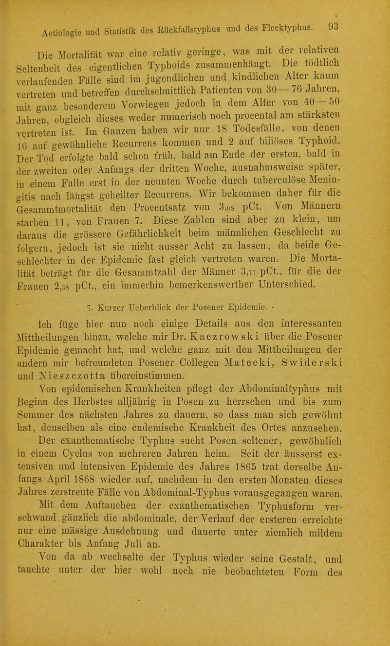 Die Mortalität war eine relativ geringe, was mit der relativen Seltenheit des eigentlichen Typhoids ziisammenhängt. Die tödtlich verlaufenden Fälle sind im jugendlichen und kindlichen Alter kaum vertreten und betreffen durchschnittlich Patienten von 30 — 76 Jahren, mit ganz besonderem Verwiegen jedoch in dem Alter von 40-50 Jahren obgleich dieses weder numerisch noch procental am stärksten vertreten ist. Im Ganzen haben wir nur 18 Todesfälle, von denen 16 auf gewöhnliche Recurrens kommen und 2 auf biliöses Typhoid. Der Tod erfolgte bald schon früh, bald am Ende der ersten, bald in der zweiten oder Anfangs der dritten Woche, ausnahmsweise später, in einem Falle erst in der neunten Woche durch tuberculöse Menin- gitis nach längst geheilter Recurrens. Wir bekommen daher für die Gesammtmortalität den Procentsatz von 3,os pCt. Von Männern starben 11, von Frauen 7. Diese Zahlen sind aber zu klein, um daraus die grössere Gefährlichkeit beim männlichen Geschlecht zu folgern, jedoch ist sie nicht ausser Acht zu lassen, da beide Ge- schlechter in der Epidemie fast gleich vertreten waren. Die Morta- lität beträgt für die Gesammtzahl der Männer 3,77 pCt., für die der Frauen 2,3s pCt., ein immerhin bemerkenswerther Unterschied. 7. Kurzer Ueberblick der Posener Epidemie. • Ich füge hier nun noch einige Details aus den interessanten Mittheilungen hinzu, welche mir Dr. Kaezrowski über die Posener Epidemie gemacht hat, und welche ganz mit den Mittheilungen der andern mir befreundeten Posener Collegen Matecki, Swiderski und Nieszezotta übereinstimmen. Von epidemischen Krankheiten pflegt der Abdominaltyphus mit Beginn des Herbstes alljährig in Posen zu herrschen und bis zum Sommer des näcisten Jahres zu dauern, so dass man sich gewöhnt hat, denselben als eine endemische Krankheit des Ortes anzusehen. Der exanthematische Typhus sucht Posen seltener, gewöhnlich in einem Cyclus von mehreren Jahren heim. Seit der äusserst ex- tensiven und intensiven Epidemie des Jahres 1865 trat derselbe An- fangs April 1868 wieder auf, nachdem in den ersten Monaten dieses Jahres zerstreute Fälle von Abdominal-Typhus vorausgegangen waren. Mit dem Auftaucheu der exanthematischen Typhusform ver- schwand. gänzlich die abdominale, der Verlauf der ersteren erreichte nur eine mässige Ausdehnung und dauerte unter ziemlich mildem Charakter bis Anfang Juli an. Von da ab wechselte der Typhus wieder seine Gestalt, und tauchte unter der hier wohl noch nie beobachteten Form des