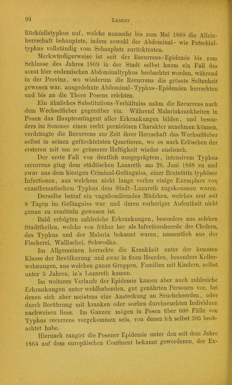 RUckfallstyphus auf, welche mmmelir bis zum Mai 1869 die Allein- heiTSchaft behauptete, indem sowohl der Abdominal- wie Petechial- typhus vollständig vom Schauplatz zurücktraten. IMerkwürdigerweise ist seit der Piecurreus-Epidemie bis zum Schlüsse des Jahres 1869 in der Stadt selbst kaum ein Fall des sonst hier endemischen Abdomiualtyphus beobachtet worden, während in der Provinz, wo wiederum die Recurrens die grösste Seltenheit gewesen war, ausgedehnte Abdominal-Typhus-Epidemien herrschten und bis an die Thore Posens reichten. Ein ähnliches Substitutions-Verhältniss nahm die Recurrens auch dem Wechselfieber gegenüber ein. Während Malariakrankheiten in Posen das Hauptcontingent aller Erkrankungen bilden, und beson- ders im Sommer einen recht perniciösen Charakter annehmen können, verdrängte die Recurrens zur Zeit ihrer Herrschaft das Wechselfieber selbst in seinen gefürchtetsten Quartieren, wo es nach Erlöschen der ersteren mit um so grösserer Heftigkeit wieder ausbrach. Der erste Fall von deutlich ausgeprägtem, intensivem Typhus recurrens ging dem städtischen Lazareth am 26. Juni 1868 zu und zwar aus dem hiesigen Criminal-Gefängniss, einer Brutstätte typhöser Infectioneu, aus welchem nicht lange vorher einige Exemplare von exanthematischem Typhus dem Stadt-Lazareth zugekommeu Avaren. Derselbe betraf ein A^agabondirendes Mädchen, welches erst seit 8 Tagen im Gefängniss Avar und deren vorheriger Aufenthalt nicht genau zu ermitteln geAvesen ist. Bald erfolgten zahlreiche Erkrankungen, besonders aus solchen Stadttheilen, welche von früher her als Infectionsheerde der Cholera, des Typhus und der Malaria bekannt Avaren, namentlich aus der Fischerei, Wallischei, SchAvodka. Im Allgemeinen herrschte die Krankheit unter der ärmsten Klasse der Bevölkerung und zAvar in fixen Heerden, besonders Keller- Avohnungen, aus welchen ganze Gruppen, Familien mit Kindern, selbst unter 5 Jahren, in’s Lazareth kamen. Im weiteren Verlaufe der Epidemie kamen aber auch zahlreiche Erkrankungen unter Avohlhabenden, gut genährten Personen vor, bei denen sich aber meistens eine Ansteckung an Seucheheerden, oder durch Berührung mit kranken oder soeben durchseuchten IndiA'iduen nachweisen Hess. Im Ganzen mögen in Posen über 600 Fälle A’on Tj'phus recurrens vorgekommen sein, A'on denen ich selbst 395 beob- achtet habe. Hiernach rangirt die Posener Epidemie unter den seit dem Jahre 1864 auf dem europäischen Continent bekannt gewordenen, der Ex-