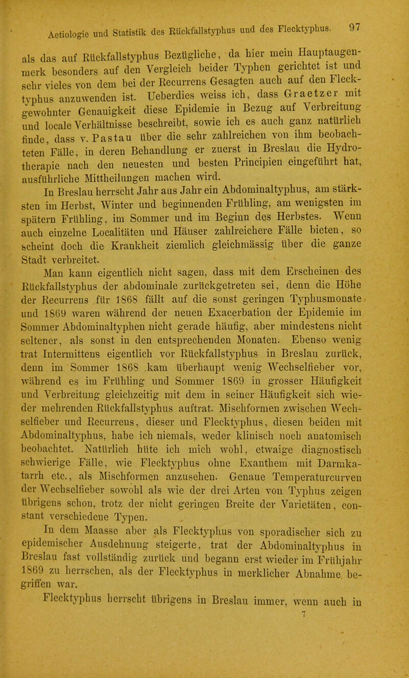 als das auf Rückfallstypbus Bezügliche, da hier mein Hauptaugen- merk besonders auf den Vergleich beider Typben gerichtet ist und sehr vieles von dem bei der Recurrens Gesagten auch auf den Fleck- typhus anzuwenden ist. Ueherdies tveiss ich, dass Graetzer mit gewohnter Genauigkeit diese Epidemie in Bezug auf Verbreitung und locale Verhältnisse beschreibt, sowie ich es auch ganz natürlich finde, dass v. Pas tau über die sehr zahlreichen von ihm beobach- teten Fälle, in deren Behandlung er zuerst in Breslau die Hydro- therapie nach den neuesten und besten Principien eingeführt hat, ausführliche Mittheilungen machen wird. In Breslau herrscht Jahr aus Jahr ein Abdominaltyphus, am stärk- sten im Herbst, Winter und beginnenden Frühling, am wenigsten im spätem Frühling, im Sommer und im Beginn des Herbstes. Wenn auch einzelne Localitäten und Häuser zahlreichere Fälle bieten, so scheint doch die Krankheit ziemlich gleichmässig über die ganze Stadt verbreitet. Man kann eigentlich nicht sagen, dass mit dem Erscheinen des Rückfallstyphus der abdominale zurückgetreten sei, denn die Höhe der Recurrens für 1868 fällt auf die sonst geringen Typhusmonate und 1869 waren während der neuen Exacerbation der Epidemie im Sommer Abdominaltyphen nicht gerade häufig, aber mindestens nicht seltener, als sonst in den entsprechenden Monaten. Ebenso wenig trat Intermittens eigentlich vor Rückfallstyphus in Breslau zurück, denn im Sommer 1868 kam überhaupt wenig Wechselfieber vor, während es im Frühling und Sommer 1869 in grosser Häufigkeit und Verbreitung gleichzeitig mit dem in seiner Häufigkeit sich wie- der mehrenden Rückfallstyphus auftrat. Mischformen zwischen Wech- selfieber und Recurrens, dieser und Flecktyphus, diesen beiden mit Abdominalt}q)hus, habe ich niemals, weder klinisch noch anatomisch beobachtet. Natürlich hüte ich mich wohl, etwaige diagnostisch schwierige Fälle, wie Flecktyphus ohne Exanthem mit Darmka- tarrh etc., als Mischformen anzusehen. Genaue Temperaturcurveu der Wechselfieber sowohl als wie der drei Arten von Typhus zeigen übrigens schon, trotz der nicht geringen Breite der Varietäten, con- stant verschiedene Typen. In dem Maasse aber als Flecktyphus von sporadischer sich zu epidemischer Ausdehnung steigerte, trat der Abdominaltyphus in Breslau fast vollständig zurück uud begann erst wieder im Frühjahr 1869 zu herrschen, als der Flecktyphus in merklicher Abnahme be- griffen war. Flecktyphus herrscht übrigens in Breslau immer, wenn auch in