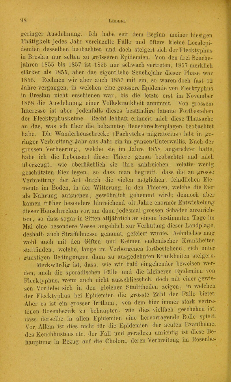 geringer Ausdelmimg. Icli habe seit dem Beginn meiner hiesigen Thiitigkeit jedes Jahr vereinzelte Fälle und öfters kleine Localepi- demien desselben beobachtet, und doch steigert sich der Flecktyphus in Breslau nur selten zu grösseren Epidemien. Von den drei Seuche- jahren 1855 bis 1857 ist 1855 nur schwach vertreten, 1857 merklich stärker als 1855, aber das eigentliche Seuchejahr dieser Phase war 1856. Rechnen wir aber auch 1857 mit ein, so waren doch fast 12 Jahre vergangen, in welchen eine grössere Epidemie von Flecktyphus in Breslau nicht erschienen war, bis die letzte erst im November 1868 die Ausdehnung einer Volkskrankheit annimmt. Von grossem Interesse ist aber jedenfalls dieses beständige latente Fortbestehen der Flecktyphuskeime. Recht lebhaft erinnert mich diese Thatsache au das, was ich über die bekannten Heuschreckenplagen beobachtet habe. Die Wanderheuschrecke (Pachyteles migratorius) lebt iu ge- ringer Verbreitung Jahr aus Jahr ein im ganzen'Unterwallis. Nach der grossen Verheerung, welche sie im Jahre 1858 angerichtet hatte, habe ich die Lebensart dieser Thiere genau beobachtet und mich überzeugt, wie oberflächlich sie ihre zahlreichen, relativ wenig- geschützten Eier legen, so dass mau begreift, dass die zu grosse Verbreitung der Art durch die vielen möglichen, feindlichen Ele- mente im Boden, in der Witterung, iu den Thieren, welche die Eier als Nahrung aufsuchen, gewöhnlich gehemmt wird; dennoch aber kamen früher besonders hinreichend oft Jahre enormer Entwickelung dieser Heuschrecken vor, um dann jedesmal grossen Schaden anzurich- ten, so dass sogar in Sitten alljährlich an einem bestimmten Tage im Mai eine besondere Messe angeblich zur Verhütung dieser Landplage, deshalb auch Straflfelmesse genannt, gefeiert wurde. Aehnliches mag wohl auch mit den Giften und Keimen endemischer Krankheiten stattfinden, welche, lange im Verborgenen fortbestehend, sich unter günstigen Bedingungen dann zu ausgedehnten Krankheiten steigern. Merkwürdig ist, dass, wie wir bald eingehender beweisen wer- den, auch die sporadischen Fälle und die kleineren Epidemien von Flecktyphus, wenn auch nicht ausschliesslich, doch mit einer gewis- sen Vorliebe sich in den gleichen Stadttheilen zeigen, in welchen der Flecktyphus bei Epidemien die grösste Zahl der Fälle bietet. Aber es ist ein grosser Irrthum, von dem hier immer stark vertre- tenen Rosenbezirk zu behaupten, wie dies vielfach geschehen ist, dass derselbe in allen Epidemien eine hervorragende Rolle spielt. Vor Allem ist dies nicht für die Epidemien der acuten Exantheme, des Keuchhustens etc. der Fall und geradezu unrichtig ist diese Be- hauptung in Bezug auf die Cholera, deren Verbreitung im Kosenbe-
