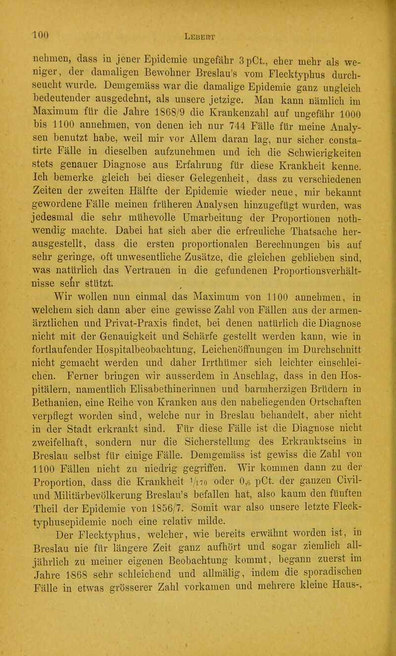 nehmen, dass in jener Epidemie ungefähr 3pCt., eher mehr als we- niger, der damaligen Bewohner Breslau’s vom Flecktyphus durch- seucht wurde. Demgemäss war die damalige Epidemie ganz ungleich bedeutender ausgedehnt, als unsere jetzige. Man kann nämlich im Maximum für die Jahre 1868/9 die Krankenzahl auf ungefähr 1000 bis 1100 annehmen, von denen ich nur 744 Fälle für meine Analy- sen benutzt habe, weil mir vor Allem daran lag, nur sicher consta- tirte Fälle in dieselben aufzunehmen und ich die •Schwierigkeiten stets genauer Diagnose aus Erfahrung für diese Krankheit kenne. Ich bemerke gleich bei dieser Gelegenheit, dass zu verschiedenen Zeiten der zweiten Hälfte der Epidemie wieder neue, mir bekannt gewordene Fälle meinen früheren Analysen hinzugefügt wurden, was jedesmal die sehr mühevolle Umarbeitung der Proportionen noth- wendig machte. Dabei hat sich aber die erfreuliche Thatsache her- ausgestellt, dass die ersten proportionalen Berechnungen bis auf sehr geringe, oft unwesentliche Zusätze, die gleichen geblieben sind, was natürlich das Vertrauen in die gefundenen Proportiousverhält- nisse setr stützt. Wir wollen nun einmal das Maximum von 1100 aunehmeu, in welchem sich dann aber eine gewisse Zahl von Fällen aus der armen- ärztlichen und Privat-Praxis findet, bei denen natürlich die Diagnose nicht mit der Genauigkeit und Schärfe gestellt werden kann, wie in fortlaufender Hospitalbeobachtuug, Leichenöffnungen im Durchschnitt nicht gemacht werden und daher Irrthümer sich leichter eiuschlei- chen. Ferner bringen wir ausserdem in Anschlag, dass in den Hos- pitälern, namentlich Elisabethinerinnen und barmherzigen Brüdern in Bethanien, eine Reihe von Kranken aus den naheliegenden Ortschaften verpflegt worden sind, welche nur in Breslau behandelt, aber nicht in der Stadt erkrankt sind. Für diese Fälle ist die Diagnose nicht zweifelhaft, sondern nur die Sicherstellung des Erkranktseins in Breslau selbst für einige Fälle. Demgemäss ist gewiss die Zahl von 1100 Fällen nicht zu niedrig gegriffen. Wir kommen dann zu der Proportion, dass die Krankheit oder 0,6 pCt. der ganzen Civil- und Militärbevölkerung Breslau’s befallen hat, also kaum den fünften Theil der Epidemie von 1856/7. Somit war also unsere letzte Fleck- typhusepidemie noch eine relativ milde. Der Flecktyphus, welcher, wie bereits erwähnt worden ist, in Breslau nie für längere Zeit ganz aufhört und sogar ziemlich all- jährlich zu meiner eigenen Beobachtung kommt, begann zuerst im Jahre 1868 sehr schleichend und allmälig, indem die sporadischen Fälle in etwas grösserer Zahl vorkamen und mehrere kleine Haus-,