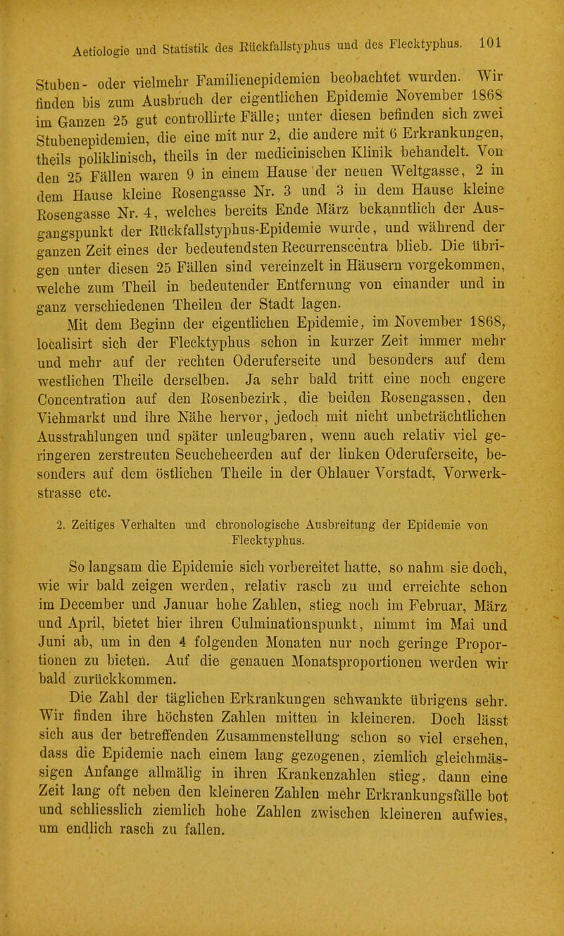 Stuben- oder vielmebr Familienepidemien beobachtet wurden. Wir finden bis zum Ausbruch der eigentlichen Epidemie November 1868 im Ganzen 25 gut controllirte Fälle; unter diesen befinden sich zwei Stubenepidemien, die eine mit nur 2, die andere mit 6 Erkrankungen, theils poliklinisch, theils in der medicinischen Klinik behandelt. Von den 25 Fällen waren 9 in einem Hause der neuen Weltgasse, 2 in dem *^Hause kleine Rosengasse Nr. 3 und 3 in dem Hause kleine Rosengasse Nr. 4, welches bereits Ende März bekanntlich der Aus- gangspunkt der Rlickfallstyphus-Epidemie wurde, und während der ganzen Zeit eines der bedeutendsten Recurrenscentra blieb. Die übri- gen unter diesen 25 Fällen sind vereinzelt in Häusern vorgekommen, welche zum Theil in bedeutender Entfernung von einander und in ganz verschiedenen Theilen der Stadt lagen. Mit dem Beginn der eigentlichen Epidemie, im November 1868, localisirt sich der Flecktyphus schon in kurzer Zeit immer mehr und mehr auf der rechten Oderuferseite und besonders auf dem westlichen Theile derselben. Ja sehr bald tritt eine noch engere Coucentration auf den Rosenbezirk, die beiden Rosengassen, den Viehmarkt und ihre Nähe hervor, jedoch mit nicht unbeträchtlichen Ausstrahlungen und später unleugbaren, wenn auch relativ viel ge- ringeren zerstreuten Seucheheerden auf der linken Oderuferseite, be- sonders auf dem östlichen Theile in der Ohlauer Vorstadt, Vorwerk- strasse etc. 2. Zeitiges Verhalten und chronologische Ausbreitung der Epidemie von Flecktyphus. So langsam die Epidemie sich vorbereitet hatte, so nahm sie doch, wie wir bald zeigen werden, relativ rasch zu uud erreichte schon im December und Januar hohe Zahlen, stieg noch im Februar, März und April, bietet hier ihren Culminationspunkt, nimmt im Mai und Juni ab, um in den 4 folgenden Monaten nur noch geringe Propor- tionen zu bieten. Auf die genauen Monatsproportionen werden wir bald zurückkommen. Die Zahl der täglichen Erkrankungen schwankte übrigens sehr. Wir finden ihre höchsten Zahlen mitten in kleineren. Doch lässt sich aus der betreffenden Zusammenstellung schon so viel ersehen, dass die Epidemie nach einem lang gezogenen, ziemlich gleichmäs- sigen Anfänge allmälig in ihren Krankenzahlen stieg, dann eine Zeit lang oft neben den kleineren Zahlen mehr Erkrankuugsfälle bot und schliesslich ziemlich hohe Zahlen zwischen kleineren aufwies, um endlich rasch zu fallen.